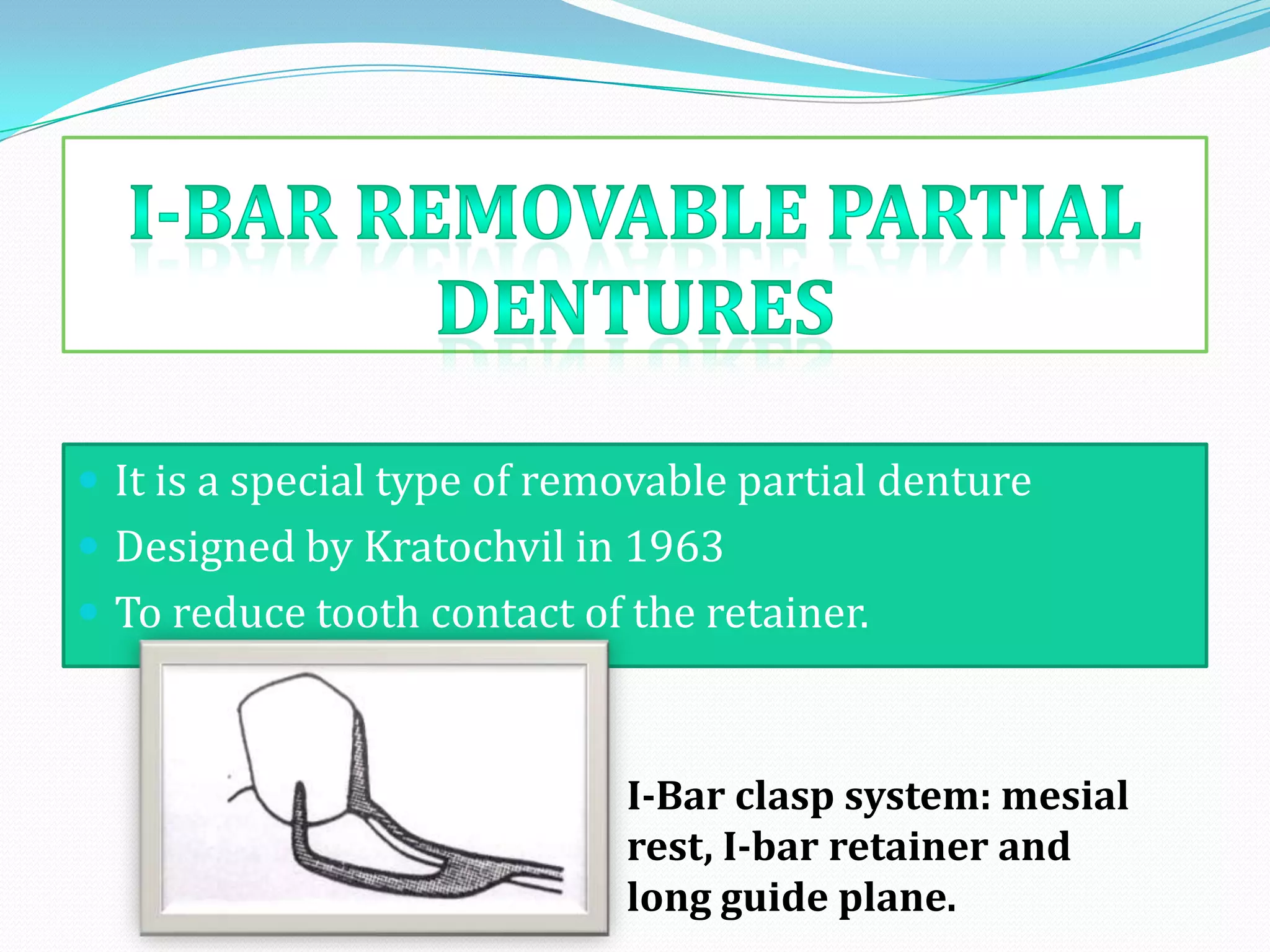  It is a special type of removable partial denture
 Designed by Kratochvil in 1963
 To reduce tooth contact of the retainer.



                             I-Bar clasp system: mesial
                             rest, I-bar retainer and
                             long guide plane.
 