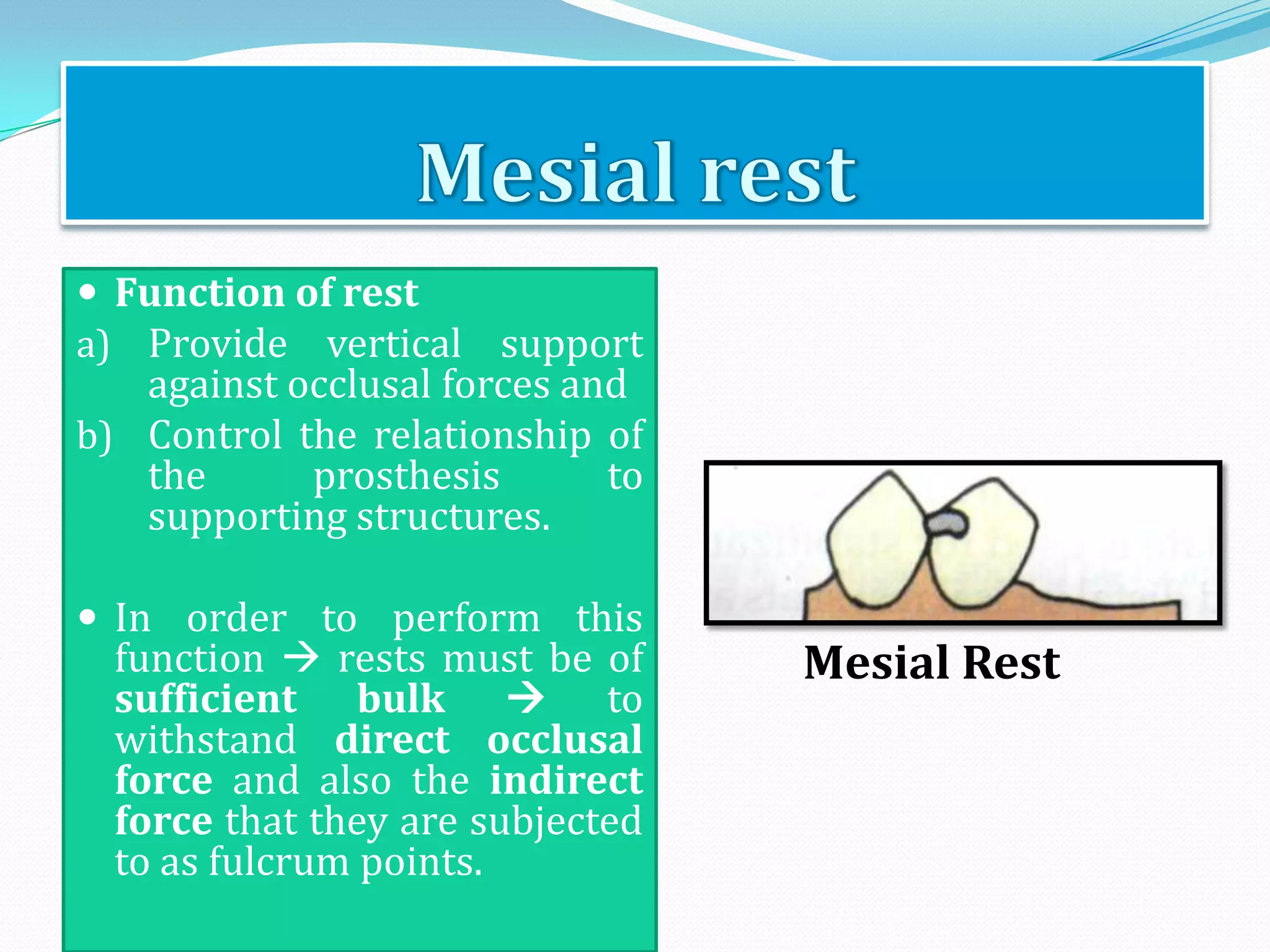  Function of rest
a) Provide vertical support
   against occlusal forces and
b) Control the relationship of
   the      prosthesis       to
   supporting structures.

 In order to perform this
  function  rests must be of     Mesial Rest
  sufficient bulk  to
  withstand direct occlusal
  force and also the indirect
  force that they are subjected
  to as fulcrum points.
 
