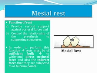  Function of rest
a) Provide vertical support
   against occlusal forces and
b) Control the relationship of
   the      prosthesis       to
   supporting structures.

 In order to perform this
  function  rests must be of     Mesial Rest
  sufficient bulk  to
  withstand direct occlusal
  force and also the indirect
  force that they are subjected
  to as fulcrum points.
 