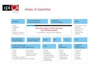 Areas of expertise


                            Fraud management                        Regulation &
Broadcast                                                                                           Billing
                            & revenue assurance                     number portability

•   VOD                                                                                             •   Portal/Oracle BRM
•   Tripleplay                                                                                      •   Geneva
•   STB                                  Executive search, interim technical                        •   Kenan Arbor
•   iPTV                                       and business experts                                 •   Amdocs
•   Digital Convergence                    for operators, vendors and integrators                   •   Singl.eView
•   Media and content                                                                               •   BSCS


New licence bid             Data warehousing and
                                                     VAS/IN            ERP               Security   VOIP
support & launch            business intelligence


                                                                                                    Provisioning,
Launch team resource                                                            EAI/
                                                     CRM                                            mediation,
management & senior headhunting                                                 Middleware          network inventory

•   CEO                  • HR Director               •   Siebel                 •   Tibco           •   Comptel
•   CFO                  • IT Director               •   Vantive                •   Vitria          •   Xacct
•   CTO                  • Network Director          •   PeopleSoft             •   Weblogic        •   Granite
•   COO                  • Sales Director            •   Clarify/Amdocs         •   Webmethods      •   Cramer
•   Program managers                                 •   Microsoft CRM          •   Seebeyond       •   Axiom
•   Local and expat interim consultants              •   Salesforce             •   Websphere       •   Metasolv
                                                     •   Oracle CRM
 
