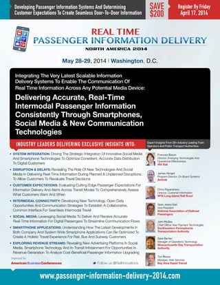 Developing Passenger Information Systems And Determining
Customer Expectations To Create Seamless Door-To-Door Information
Integrating The Very Latest Scalable Information
Delivery Systems To Enable The Communication Of
Real Time Information Across Any Potential Media Device:
Delivering Accurate, Real-Time
Intermodal Passenger Information
Consistently Through Smartphones,
Social Media  New Communication
Technologies
INDUSTRY LEADERS DELIVERING EXCLUSIVE INSIGHTS INTO:
May 28-29, 2014 | Washington, D.C.
Expert Insights From 20+ Industry Leading Train
Operators And Public Transport Authorities:
M Follow us @RailInnovations
www.passenger-information-delivery-2014.com
Register By Friday
April 17, 2014
SAVE
$200
•	 SYSTEM INTEGRATION: Driving The Strategic Integration Of Innovative Social Media
And Smartphone Technologies To Optimize Consistent, Accurate Data Distribution
To Digital Customers
•	 DISRUPTION  DELAYS: Revealing The Role Of New Technologies And Social
Media In Delivering Real-Time Information During Planned  Unplanned Disruptions
To Allow Customers To Revaluate Travel Decisions
•	 CUSTOMER EXPECTATIONS: Evaluating Cutting-Edge Passenger Expectations For
Information Delivery And Alerts Across Transit Modes To Comprehensively Assess
What Customers Want And When
•	 INTERMODAL CONNECTIVITY: Developing New Technology, Open Data
Opportunities And Communication Strategies To Establish A Collaborative,
Common Interface For Seamless Intermodal Travel
•	 SOCIAL MEDIA: Leveraging Social Media To Deliver And Receive Accurate
Real-Time Information For Digital Passengers To Streamline Communication Flows
•	 SMARTPHONE APPLICATIONS: Understanding How The Latest Developments In
Both Company And System Wide Smartphone Applications Can Be Optimized To
Create A Holistic Travel Experience For Rail, Bus And Subway Customers
•	 EXPLORING REVENUE STREAMS: Revealing New Advertising Platforms In Social
Media, Smartphone Technology And In-Transit Infotainment For Opportunities In
Revenue Generation To Analyze Cost-Beneficial Passenger Information Upgrading
James Hengst
Program Director, On Board Systems
Amtrak
Dave Barker
Manager of Operations Technology
Massachusetts Bay Transportation
Authority
Tim Moore
Manager, Web Services
Bay Area Rapid Transit
Organized By:
Francois Blouin
Director, Emerging Technologies And
Operational Effectiveness
VIA Rail
John McGee
Chief Officer New Payment Technologies
Southeastern Pennsylvania
Transportation Authority
Chris Papandreou
Director, Customer Information
MTA Long Island Rail Road
Sean Jeans-Gail
Vice President
National Association of Railroad
Passengers
 