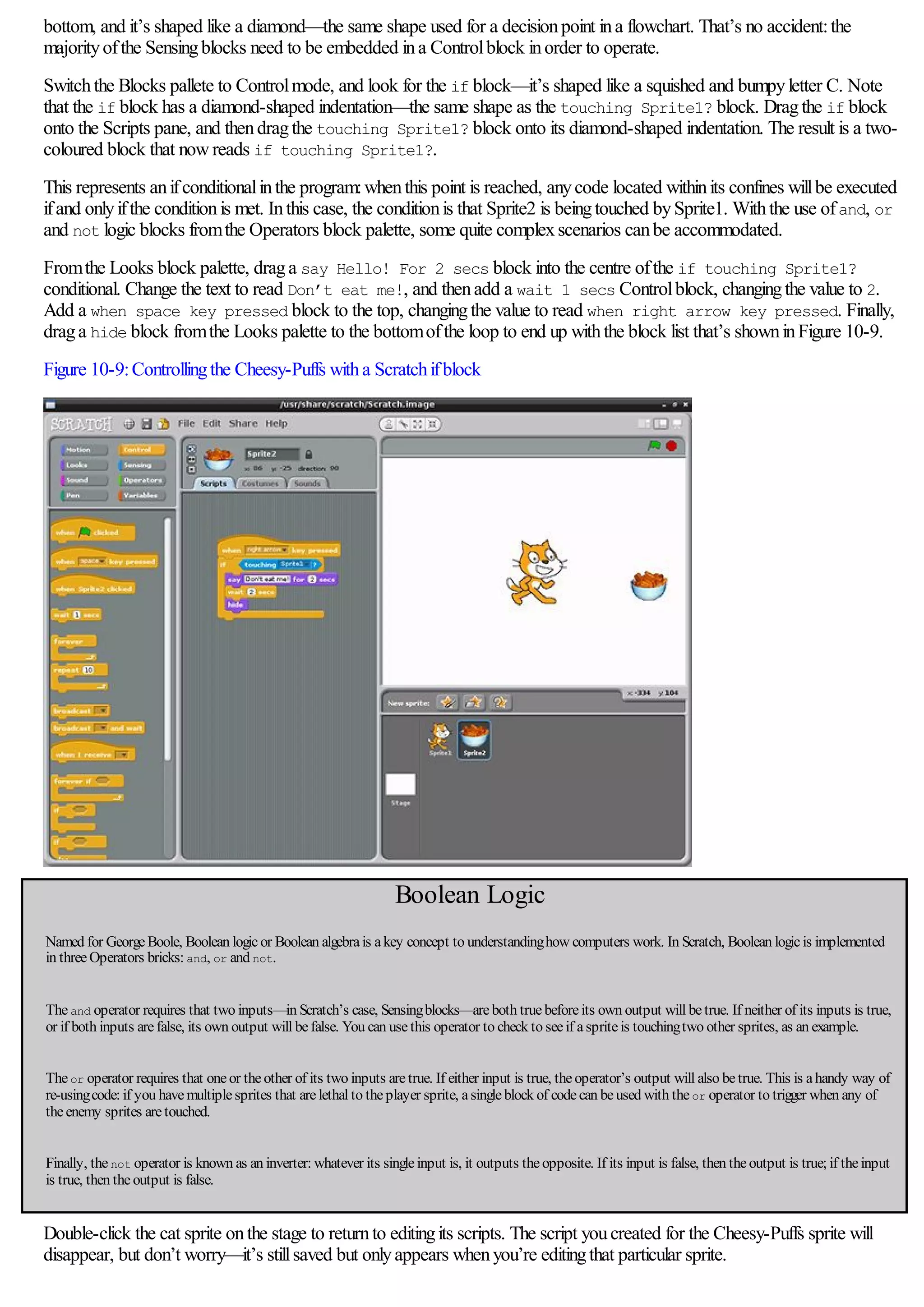 bottom, and it’s shaped like a diamond—the same shape used for a decisionpoint ina flowchart. That’s no accident:the
majorityofthe Sensingblocks need to be embedded ina Controlblock inorder to operate.
Switchthe Blocks pallete to Controlmode, and look for the if block—it’s shaped like a squished and bumpyletter C. Note
that the if block has a diamond-shaped indentation—the same shape as the touching Sprite1? block. Dragthe if block
onto the Scripts pane, and thendragthe touching Sprite1? block onto its diamond-shaped indentation. The result is a two-
coloured block that nowreads if touching Sprite1?.
This represents anifconditionalinthe program:whenthis point is reached, anycode located withinits confines willbe executed
ifand onlyifthe conditionis met. Inthis case, the conditionis that Sprite2 is beingtouched bySprite1. Withthe use ofand, or
and not logic blocks fromthe Operators block palette, some quite complexscenarios canbe accommodated.
Fromthe Looks block palette, draga say Hello! For 2 secs block into the centre ofthe if touching Sprite1?
conditional. Change the text to read Don’t eat me!, and thenadd a wait 1 secs Controlblock, changingthe value to 2.
Add a when space key pressed block to the top, changingthe value to read when right arrow key pressed. Finally,
draga hide block fromthe Looks palette to the bottomofthe loop to end up withthe block list that’s showninFigure 10-9.
Figure 10-9:Controllingthe Cheesy-Puffs witha Scratchifblock
Boolean Logic
Named for GeorgeBoole, Boolean logicor Boolean algebrais akey concept to understandinghow computers work. In Scratch, Boolean logicis implemented
in threeOperators bricks: and, or and not.
Theand operator requires that two inputs—in Scratch’s case, Sensingblocks—areboth truebeforeits own output will betrue. If neither of its inputs is true,
or if both inputs arefalse, its own output will befalse. You can usethis operator to check to seeif aspriteis touchingtwo other sprites, as an example.
Theor operator requires that oneor theother of its two inputs aretrue. If either input is true, theoperator’s output will also betrue. This is ahandy way of
re-usingcode: if you havemultiplesprites that arelethal to theplayer sprite, asingleblock of codecan beused with theor operator to trigger when any of
theenemy sprites aretouched.
Finally, thenot operator is known as an inverter: whatever its singleinput is, it outputs theopposite. If its input is false, then theoutput is true; if theinput
is true, then theoutput is false.
Double-click the cat sprite onthe stage to returnto editingits scripts. The script youcreated for the Cheesy-Puffs sprite will
disappear, but don’t worry—it’s stillsaved but onlyappears whenyou’re editingthat particular sprite.
 