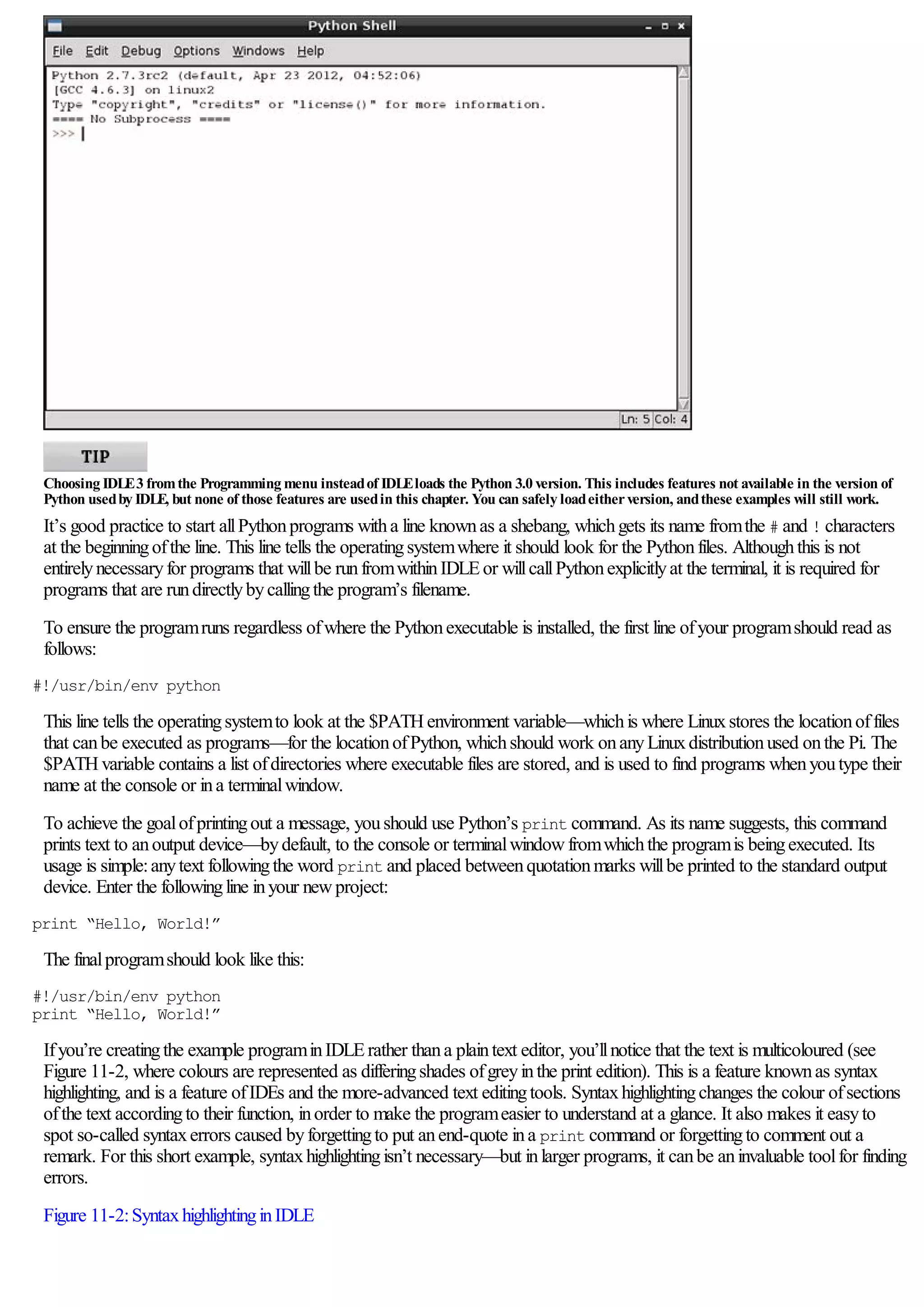 Choosing IDLE3 fromthe Programming menu insteadof IDLEloads the Python 3.0 version. This includes features not available in the version of
Python usedby IDLE, but none of those features are usedin this chapter. You can safely loadeitherversion, andthese examples will still work.
It’s good practice to start allPythonprograms witha line knownas a shebang, whichgets its name fromthe # and ! characters
at the beginningofthe line. This line tells the operatingsystemwhere it should look for the Pythonfiles. Althoughthis is not
entirelynecessaryfor programs that willbe runfromwithinIDLEor willcallPythonexplicitlyat the terminal, it is required for
programs that are rundirectlybycallingthe program’s filename.
To ensure the programruns regardless ofwhere the Pythonexecutable is installed, the first line ofyour programshould read as
follows:
#!/usr/bin/env python
This line tells the operatingsystemto look at the $PATHenvironment variable—whichis where Linuxstores the locationoffiles
that canbe executed as programs—for the locationofPython, whichshould work onanyLinuxdistributionused onthe Pi. The
$PATHvariable contains a list ofdirectories where executable files are stored, and is used to find programs whenyoutype their
name at the console or ina terminalwindow.
To achieve the goalofprintingout a message, youshould use Python’s print command. As its name suggests, this command
prints text to anoutput device—bydefault, to the console or terminalwindowfromwhichthe programis beingexecuted. Its
usage is simple:anytext followingthe word print and placed betweenquotationmarks willbe printed to the standard output
device. Enter the followingline inyour newproject:
print “Hello, World!”
The finalprogramshould look like this:
#!/usr/bin/env python
print “Hello, World!”
Ifyou’re creatingthe example programinIDLErather thana plaintext editor, you’llnotice that the text is multicoloured (see
Figure 11-2, where colours are represented as differingshades ofgreyinthe print edition). This is a feature knownas syntax
highlighting, and is a feature ofIDEs and the more-advanced text editingtools. Syntaxhighlightingchanges the colour ofsections
ofthe text accordingto their function, inorder to make the programeasier to understand at a glance. It also makes it easyto
spot so-called syntaxerrors caused byforgettingto put anend-quote ina print command or forgettingto comment out a
remark. For this short example, syntaxhighlightingisn’t necessary—but inlarger programs, it canbe aninvaluable toolfor finding
errors.
Figure 11-2:SyntaxhighlightinginIDLE
 