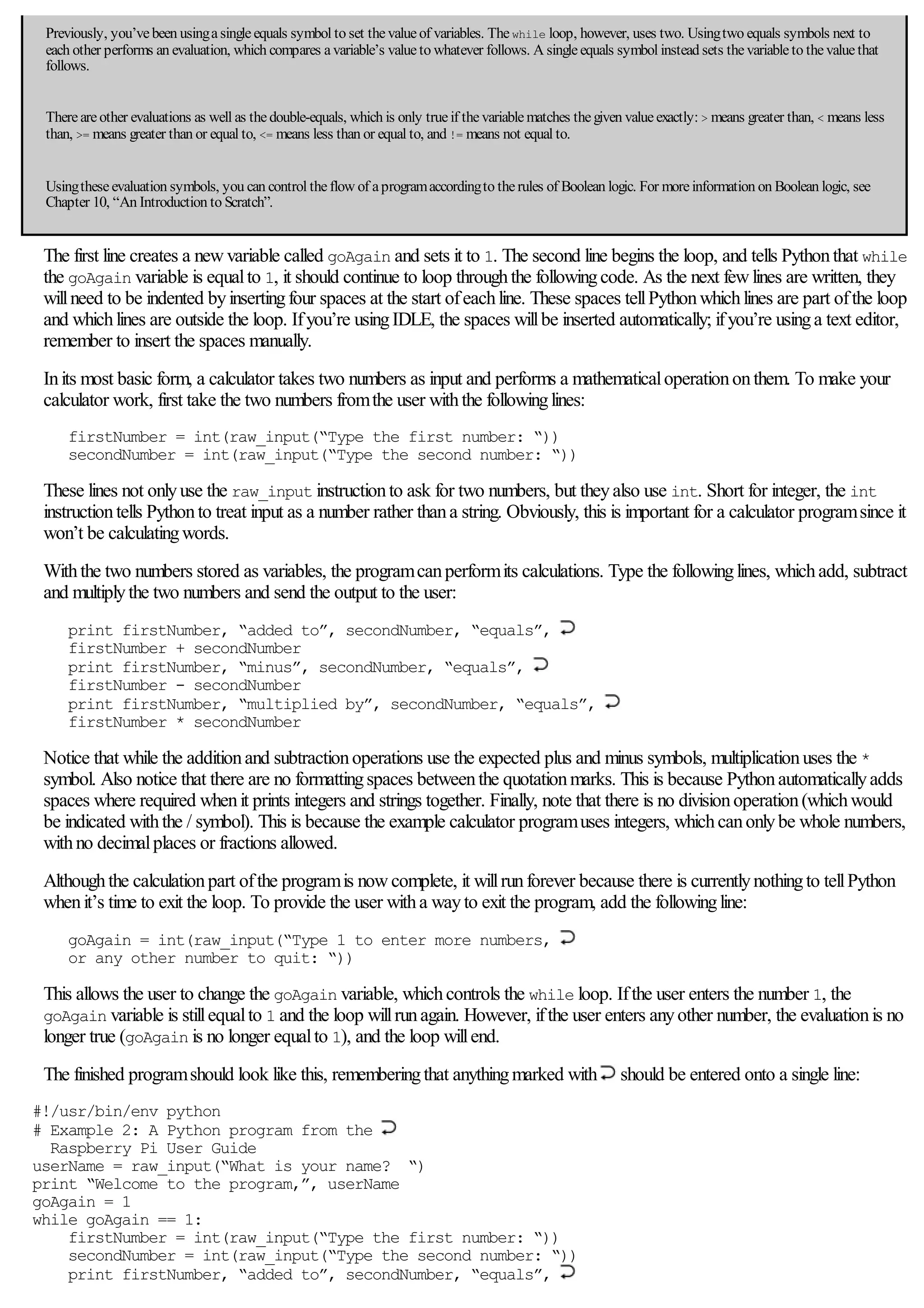 Previously, you’vebeen usingasingleequals symbol to set thevalueof variables. Thewhile loop, however, uses two. Usingtwo equals symbols next to
each other performs an evaluation, which compares avariable’s valueto whatever follows. A singleequals symbol instead sets thevariableto thevaluethat
follows.
Thereareother evaluations as well as thedouble-equals, which is only trueif thevariablematches thegiven valueexactly: > means greater than, < means less
than, >= means greater than or equal to, <= means less than or equal to, and != means not equal to.
Usingtheseevaluation symbols, you can control theflow of aprogramaccordingto therules of Boolean logic. For moreinformation on Boolean logic, see
Chapter 10, “An Introduction to Scratch”.
The first line creates a newvariable called goAgain and sets it to 1. The second line begins the loop, and tells Pythonthat while
the goAgain variable is equalto 1, it should continue to loop throughthe followingcode. As the next fewlines are written, they
willneed to be indented byinsertingfour spaces at the start ofeachline. These spaces tellPythonwhichlines are part ofthe loop
and whichlines are outside the loop. Ifyou’re usingIDLE, the spaces willbe inserted automatically; ifyou’re usinga text editor,
remember to insert the spaces manually.
Inits most basic form, a calculator takes two numbers as input and performs a mathematicaloperationonthem. To make your
calculator work, first take the two numbers fromthe user withthe followinglines:
firstNumber = int(raw_input(“Type the first number: “))
secondNumber = int(raw_input(“Type the second number: “))
These lines not onlyuse the raw_input instructionto ask for two numbers, but theyalso use int. Short for integer, the int
instructiontells Pythonto treat input as a number rather thana string. Obviously, this is important for a calculator programsince it
won’t be calculatingwords.
Withthe two numbers stored as variables, the programcanperformits calculations. Type the followinglines, whichadd, subtract
and multiplythe two numbers and send the output to the user:
print firstNumber, “added to”, secondNumber, “equals”,
firstNumber + secondNumber
print firstNumber, “minus”, secondNumber, “equals”,
firstNumber - secondNumber
print firstNumber, “multiplied by”, secondNumber, “equals”,
firstNumber * secondNumber
Notice that while the additionand subtractionoperations use the expected plus and minus symbols, multiplicationuses the *
symbol. Also notice that there are no formattingspaces betweenthe quotationmarks. This is because Pythonautomaticallyadds
spaces where required whenit prints integers and strings together. Finally, note that there is no divisionoperation(whichwould
be indicated withthe / symbol). This is because the example calculator programuses integers, whichcanonlybe whole numbers,
withno decimalplaces or fractions allowed.
Althoughthe calculationpart ofthe programis nowcomplete, it willrunforever because there is currentlynothingto tellPython
whenit’s time to exit the loop. To provide the user witha wayto exit the program, add the followingline:
goAgain = int(raw_input(“Type 1 to enter more numbers,
or any other number to quit: “))
This allows the user to change the goAgain variable, whichcontrols the while loop. Ifthe user enters the number 1, the
goAgain variable is stillequalto 1 and the loop willrunagain. However, ifthe user enters anyother number, the evaluationis no
longer true (goAgain is no longer equalto 1), and the loop willend.
The finished programshould look like this, rememberingthat anythingmarked with should be entered onto a single line:
#!/usr/bin/env python
# Example 2: A Python program from the
Raspberry Pi User Guide
userName = raw_input(“What is your name? “)
print “Welcome to the program,”, userName
goAgain = 1
while goAgain == 1:
firstNumber = int(raw_input(“Type the first number: “))
secondNumber = int(raw_input(“Type the second number: “))
print firstNumber, “added to”, secondNumber, “equals”,
 