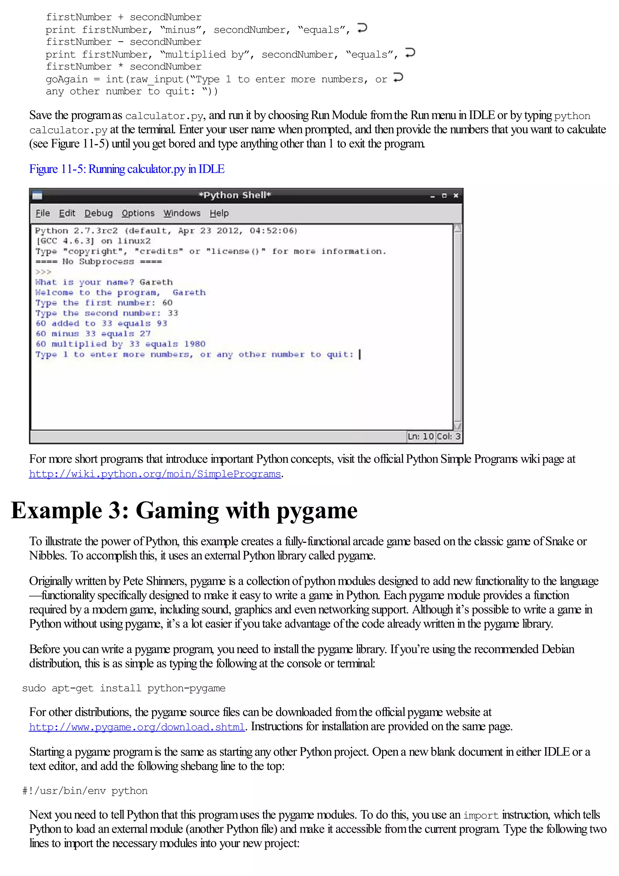 firstNumber + secondNumber
print firstNumber, “minus”, secondNumber, “equals”,
firstNumber - secondNumber
print firstNumber, “multiplied by”, secondNumber, “equals”,
firstNumber * secondNumber
goAgain = int(raw_input(“Type 1 to enter more numbers, or
any other number to quit: “))
Save the programas calculator.py, and runit bychoosingRunModule fromthe RunmenuinIDLEor bytypingpython
calculator.py at the terminal. Enter your user name whenprompted, and thenprovide the numbers that youwant to calculate
(see Figure 11-5) untilyouget bored and type anythingother than1 to exit the program.
Figure 11-5:Runningcalculator.pyinIDLE
For more short programs that introduce important Pythonconcepts, visit the officialPythonSimple Programs wikipage at
http://wiki.python.org/moin/SimplePrograms.
Example 3: Gaming with pygame
To illustrate the power ofPython, this example creates a fully-functionalarcade game based onthe classic game ofSnake or
Nibbles. To accomplishthis, it uses anexternalPythonlibrarycalled pygame.
OriginallywrittenbyPete Shinners, pygame is a collectionofpythonmodules designed to add newfunctionalityto the language
—functionalityspecificallydesigned to make it easyto write a game inPython. Eachpygame module provides a function
required bya moderngame, includingsound, graphics and evennetworkingsupport. Althoughit’s possible to write a game in
Pythonwithout usingpygame, it’s a lot easier ifyoutake advantage ofthe code alreadywritteninthe pygame library.
Before youcanwrite a pygame program, youneed to installthe pygame library. Ifyou’re usingthe recommended Debian
distribution, this is as simple as typingthe followingat the console or terminal:
sudo apt-get install python-pygame
For other distributions, the pygame source files canbe downloaded fromthe officialpygame website at
http://www.pygame.org/download.shtml. Instructions for installationare provided onthe same page.
Startinga pygame programis the same as startinganyother Pythonproject. Opena newblank document ineither IDLEor a
text editor, and add the followingshebangline to the top:
#!/usr/bin/env python
Next youneed to tellPythonthat this programuses the pygame modules. To do this, youuse animport instruction, whichtells
Pythonto load anexternalmodule (another Pythonfile) and make it accessible fromthe current program. Type the followingtwo
lines to import the necessarymodules into your newproject:
 