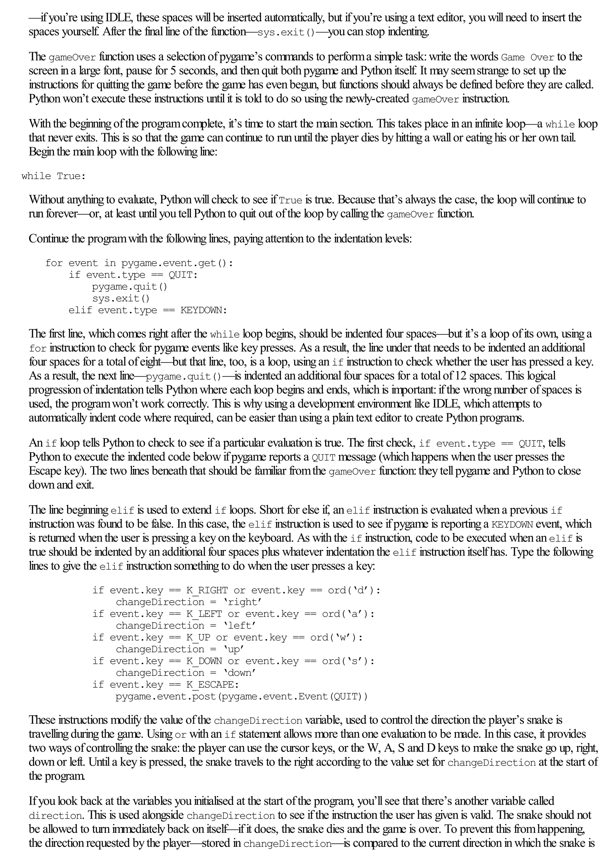 —ifyou’re usingIDLE, these spaces willbe inserted automatically, but ifyou’re usinga text editor, youwillneed to insert the
spaces yourself. After the finalline ofthe function—sys.exit()—youcanstop indenting.
The gameOver functionuses a selectionofpygame’s commands to performa simple task:write the words Game Over to the
screenina large font, pause for 5 seconds, and thenquit bothpygame and Pythonitself. It mayseemstrange to set up the
instructions for quittingthe game before the game has evenbegun, but functions should always be defined before theyare called.
Pythonwon’t execute these instructions untilit is told to do so usingthe newly-created gameOver instruction.
Withthe beginningofthe programcomplete, it’s time to start the mainsection. This takes place inaninfinite loop—a while loop
that never exits. This is so that the game cancontinue to rununtilthe player dies byhittinga wallor eatinghis or her owntail.
Beginthe mainloop withthe followingline:
while True:
Without anythingto evaluate, Pythonwillcheck to see ifTrue is true. Because that’s always the case, the loop willcontinue to
runforever—or, at least untilyoutellPythonto quit out ofthe loop bycallingthe gameOver function.
Continue the programwiththe followinglines, payingattentionto the indentationlevels:
for event in pygame.event.get():
if event.type == QUIT:
pygame.quit()
sys.exit()
elif event.type == KEYDOWN:
The first line, whichcomes right after the while loop begins, should be indented four spaces—but it’s a loop ofits own, usinga
for instructionto check for pygame events like keypresses. As a result, the line under that needs to be indented anadditional
four spaces for a totalofeight—but that line, too, is a loop, usinganif instructionto check whether the user has pressed a key.
As a result, the next line—pygame.quit()—is indented anadditionalfour spaces for a totalof12 spaces. This logical
progressionofindentationtells Pythonwhere eachloop begins and ends, whichis important:ifthe wrongnumber ofspaces is
used, the programwon’t work correctly. This is whyusinga development environment like IDLE, whichattempts to
automaticallyindent code where required, canbe easier thanusinga plaintext editor to create Pythonprograms.
Anif loop tells Pythonto check to see ifa particular evaluationis true. The first check, if event.type == QUIT, tells
Pythonto execute the indented code belowifpygame reports a QUIT message (whichhappens whenthe user presses the
Escape key). The two lines beneaththat should be familiar fromthe gameOver function:theytellpygame and Pythonto close
downand exit.
The line beginningelif is used to extend if loops. Short for else if, anelif instructionis evaluated whena previous if
instructionwas found to be false. Inthis case, the elif instructionis used to see ifpygame is reportinga KEYDOWN event, which
is returned whenthe user is pressinga keyonthe keyboard. As withthe if instruction, code to be executed whenanelif is
true should be indented byanadditionalfour spaces plus whatever indentationthe elif instructionitselfhas. Type the following
lines to give the elif instructionsomethingto do whenthe user presses a key:
if event.key == K_RIGHT or event.key == ord(‘d’):
changeDirection = ‘right’
if event.key == K_LEFT or event.key == ord(‘a’):
changeDirection = ‘left’
if event.key == K_UP or event.key == ord(‘w’):
changeDirection = ‘up’
if event.key == K_DOWN or event.key == ord(‘s’):
changeDirection = ‘down’
if event.key == K_ESCAPE:
pygame.event.post(pygame.event.Event(QUIT))
These instructions modifythe value ofthe changeDirection variable, used to controlthe directionthe player’s snake is
travellingduringthe game. Usingor withanif statement allows more thanone evaluationto be made. Inthis case, it provides
two ways ofcontrollingthe snake:the player canuse the cursor keys, or the W, A, S and Dkeys to make the snake go up, right,
downor left. Untila keyis pressed, the snake travels to the right accordingto the value set for changeDirection at the start of
the program.
Ifyoulook back at the variables youinitialised at the start ofthe program, you’llsee that there’s another variable called
direction. This is used alongside changeDirection to see ifthe instructionthe user has givenis valid. The snake should not
be allowed to turnimmediatelyback onitself—ifit does, the snake dies and the game is over. To prevent this fromhappening,
the directionrequested bythe player—stored inchangeDirection—is compared to the current directioninwhichthe snake is
 