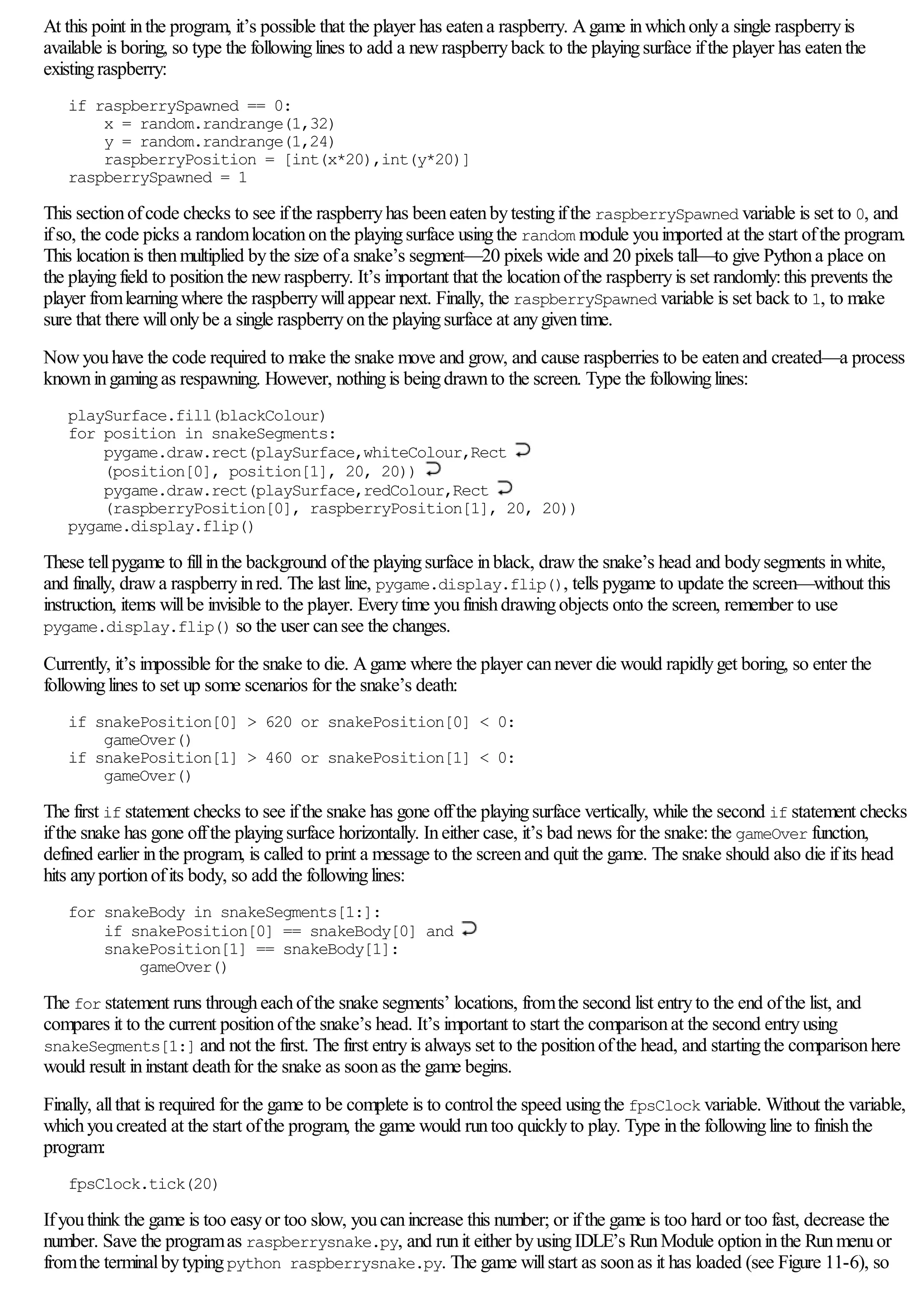 At this point inthe program, it’s possible that the player has eatena raspberry. Agame inwhichonlya single raspberryis
available is boring, so type the followinglines to add a newraspberryback to the playingsurface ifthe player has eatenthe
existingraspberry:
if raspberrySpawned == 0:
x = random.randrange(1,32)
y = random.randrange(1,24)
raspberryPosition = [int(x*20),int(y*20)]
raspberrySpawned = 1
This sectionofcode checks to see ifthe raspberryhas beeneatenbytestingifthe raspberrySpawned variable is set to 0, and
ifso, the code picks a randomlocationonthe playingsurface usingthe random module youimported at the start ofthe program.
This locationis thenmultiplied bythe size ofa snake’s segment—20 pixels wide and 20 pixels tall—to give Pythona place on
the playingfield to positionthe newraspberry. It’s important that the locationofthe raspberryis set randomly:this prevents the
player fromlearningwhere the raspberrywillappear next. Finally, the raspberrySpawned variable is set back to 1, to make
sure that there willonlybe a single raspberryonthe playingsurface at anygiventime.
Nowyouhave the code required to make the snake move and grow, and cause raspberries to be eatenand created—a process
knowningamingas respawning. However, nothingis beingdrawnto the screen. Type the followinglines:
playSurface.fill(blackColour)
for position in snakeSegments:
pygame.draw.rect(playSurface,whiteColour,Rect
(position[0], position[1], 20, 20))
pygame.draw.rect(playSurface,redColour,Rect
(raspberryPosition[0], raspberryPosition[1], 20, 20))
pygame.display.flip()
These tellpygame to fillinthe background ofthe playingsurface inblack, drawthe snake’s head and bodysegments inwhite,
and finally, drawa raspberryinred. The last line, pygame.display.flip(), tells pygame to update the screen—without this
instruction, items willbe invisible to the player. Everytime youfinishdrawingobjects onto the screen, remember to use
pygame.display.flip() so the user cansee the changes.
Currently, it’s impossible for the snake to die. Agame where the player cannever die would rapidlyget boring, so enter the
followinglines to set up some scenarios for the snake’s death:
if snakePosition[0] > 620 or snakePosition[0] < 0:
gameOver()
if snakePosition[1] > 460 or snakePosition[1] < 0:
gameOver()
The first if statement checks to see ifthe snake has gone offthe playingsurface vertically, while the second if statement checks
ifthe snake has gone offthe playingsurface horizontally. Ineither case, it’s bad news for the snake:the gameOver function,
defined earlier inthe program, is called to print a message to the screenand quit the game. The snake should also die ifits head
hits anyportionofits body, so add the followinglines:
for snakeBody in snakeSegments[1:]:
if snakePosition[0] == snakeBody[0] and
snakePosition[1] == snakeBody[1]:
gameOver()
The for statement runs througheachofthe snake segments’ locations, fromthe second list entryto the end ofthe list, and
compares it to the current positionofthe snake’s head. It’s important to start the comparisonat the second entryusing
snakeSegments[1:] and not the first. The first entryis always set to the positionofthe head, and startingthe comparisonhere
would result ininstant deathfor the snake as soonas the game begins.
Finally, allthat is required for the game to be complete is to controlthe speed usingthe fpsClock variable. Without the variable,
whichyoucreated at the start ofthe program, the game would runtoo quicklyto play. Type inthe followingline to finishthe
program:
fpsClock.tick(20)
Ifyouthink the game is too easyor too slow, youcanincrease this number; or ifthe game is too hard or too fast, decrease the
number. Save the programas raspberrysnake.py, and runit either byusingIDLE’s RunModule optioninthe Runmenuor
fromthe terminalbytypingpython raspberrysnake.py. The game willstart as soonas it has loaded (see Figure 11-6), so
 