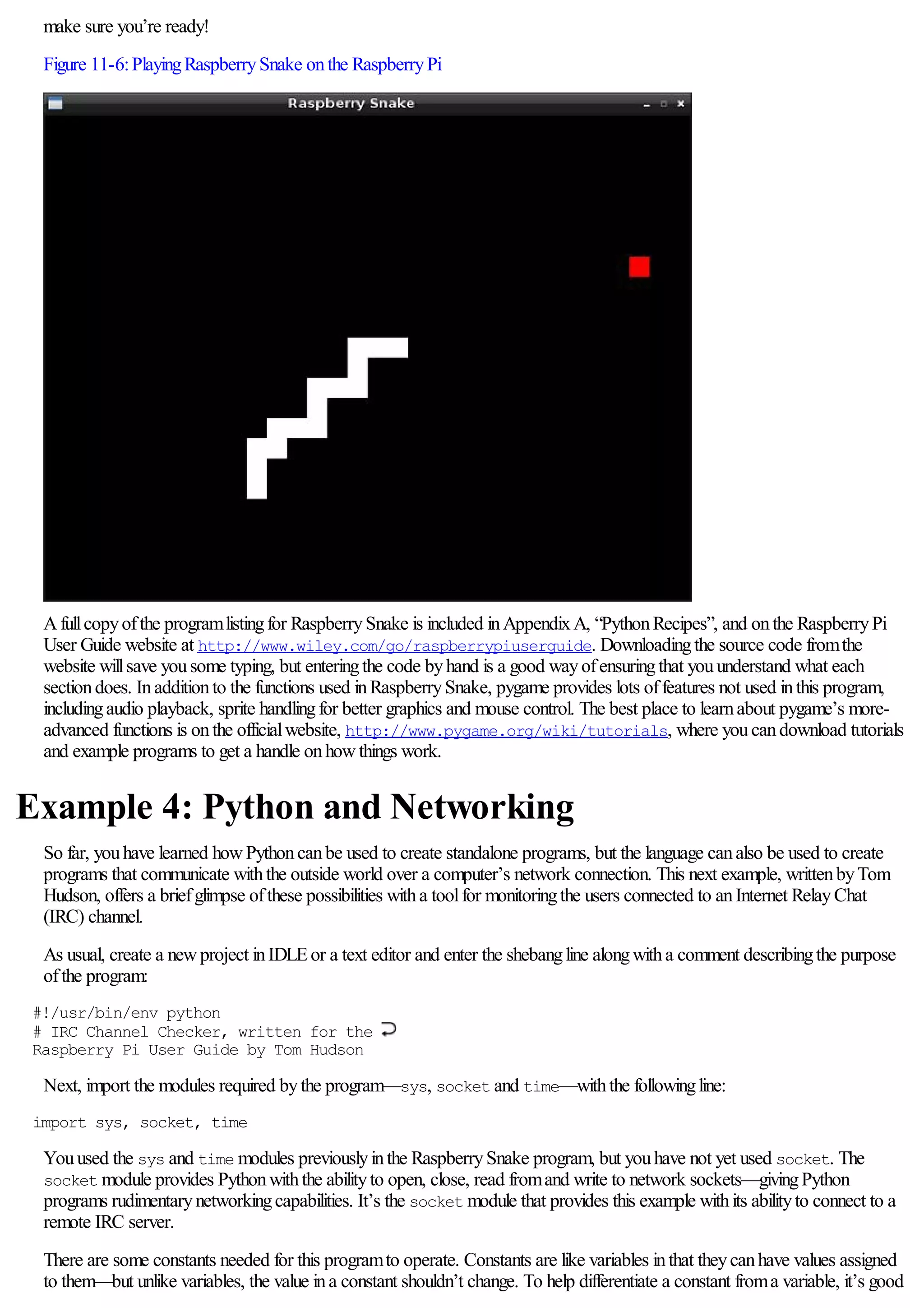 make sure you’re ready!
Figure 11-6:PlayingRaspberrySnake onthe RaspberryPi
Afullcopyofthe programlistingfor RaspberrySnake is included inAppendixA, “PythonRecipes”, and onthe RaspberryPi
User Guide website at http://www.wiley.com/go/raspberrypiuserguide. Downloadingthe source code fromthe
website willsave yousome typing, but enteringthe code byhand is a good wayofensuringthat youunderstand what each
sectiondoes. Inadditionto the functions used inRaspberrySnake, pygame provides lots offeatures not used inthis program,
includingaudio playback, sprite handlingfor better graphics and mouse control. The best place to learnabout pygame’s more-
advanced functions is onthe officialwebsite, http://www.pygame.org/wiki/tutorials, where youcandownload tutorials
and example programs to get a handle onhowthings work.
Example 4: Python and Networking
So far, youhave learned howPythoncanbe used to create standalone programs, but the language canalso be used to create
programs that communicate withthe outside world over a computer’s network connection. This next example, writtenbyTom
Hudson, offers a briefglimpse ofthese possibilities witha toolfor monitoringthe users connected to anInternet RelayChat
(IRC) channel.
As usual, create a newproject inIDLEor a text editor and enter the shebangline alongwitha comment describingthe purpose
ofthe program:
#!/usr/bin/env python
# IRC Channel Checker, written for the
Raspberry Pi User Guide by Tom Hudson
Next, import the modules required bythe program—sys, socket and time—withthe followingline:
import sys, socket, time
Youused the sys and time modules previouslyinthe RaspberrySnake program, but youhave not yet used socket. The
socket module provides Pythonwiththe abilityto open, close, read fromand write to network sockets—givingPython
programs rudimentarynetworkingcapabilities. It’s the socket module that provides this example withits abilityto connect to a
remote IRC server.
There are some constants needed for this programto operate. Constants are like variables inthat theycanhave values assigned
to them—but unlike variables, the value ina constant shouldn’t change. To help differentiate a constant froma variable, it’s good
 