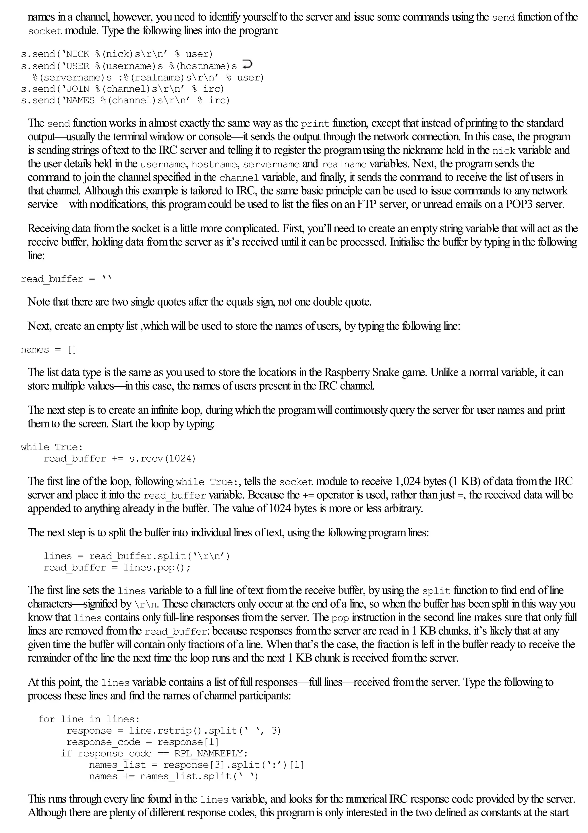 names ina channel, however, youneed to identifyyourselfto the server and issue some commands usingthe send functionofthe
socket module. Type the followinglines into the program:
s.send(‘NICK %(nick)srn’ % user)
s.send(‘USER %(username)s %(hostname)s
%(servername)s :%(realname)srn’ % user)
s.send(‘JOIN %(channel)srn’ % irc)
s.send(‘NAMES %(channel)srn’ % irc)
The send functionworks inalmost exactlythe same wayas the print function, except that instead ofprintingto the standard
output—usuallythe terminalwindowor console—it sends the output throughthe network connection. Inthis case, the program
is sendingstrings oftext to the IRC server and tellingit to register the programusingthe nickname held inthe nick variable and
the user details held inthe username, hostname, servername and realname variables. Next, the programsends the
command to jointhe channelspecified inthe channel variable, and finally, it sends the command to receive the list ofusers in
that channel. Althoughthis example is tailored to IRC, the same basic principle canbe used to issue commands to anynetwork
service—withmodifications, this programcould be used to list the files onanFTP server, or unread emails ona POP3 server.
Receivingdata fromthe socket is a little more complicated. First, you’llneed to create anemptystringvariable that willact as the
receive buffer, holdingdata fromthe server as it’s received untilit canbe processed. Initialise the buffer bytypinginthe following
line:
read_buffer = ‘‘
Note that there are two single quotes after the equals sign, not one double quote.
Next, create anemptylist ,whichwillbe used to store the names ofusers, bytypingthe followingline:
names = []
The list data type is the same as youused to store the locations inthe RaspberrySnake game. Unlike a normalvariable, it can
store multiple values—inthis case, the names ofusers present inthe IRC channel.
The next step is to create aninfinite loop, duringwhichthe programwillcontinuouslyquerythe server for user names and print
themto the screen. Start the loop bytyping:
while True:
read_buffer += s.recv(1024)
The first line ofthe loop, followingwhile True:, tells the socket module to receive 1,024 bytes (1 KB) ofdata fromthe IRC
server and place it into the read_buffer variable. Because the += operator is used, rather thanjust =, the received data willbe
appended to anythingalreadyinthe buffer. The value of1024 bytes is more or less arbitrary.
The next step is to split the buffer into individuallines oftext, usingthe followingprogramlines:
lines = read_buffer.split(‘rn’)
read_buffer = lines.pop();
The first line sets the lines variable to a fullline oftext fromthe receive buffer, byusingthe split functionto find end ofline
characters—signified byrn. These characters onlyoccur at the end ofa line, so whenthe buffer has beensplit inthis wayyou
knowthat lines contains onlyfull-line responses fromthe server. The pop instructioninthe second line makes sure that onlyfull
lines are removed fromthe read_buffer:because responses fromthe server are read in1 KBchunks, it’s likelythat at any
giventime the buffer willcontainonlyfractions ofa line. Whenthat’s the case, the fractionis left inthe buffer readyto receive the
remainder ofthe line the next time the loop runs and the next 1 KBchunk is received fromthe server.
At this point, the lines variable contains a list offullresponses—fulllines—received fromthe server. Type the followingto
process these lines and find the names ofchannelparticipants:
for line in lines:
response = line.rstrip().split(‘ ‘, 3)
response_code = response[1]
if response_code == RPL_NAMREPLY:
names_list = response[3].split(‘:’)[1]
names += names_list.split(‘ ‘)
This runs througheveryline found inthe lines variable, and looks for the numericalIRC response code provided bythe server.
Althoughthere are plentyofdifferent response codes, this programis onlyinterested inthe two defined as constants at the start
 