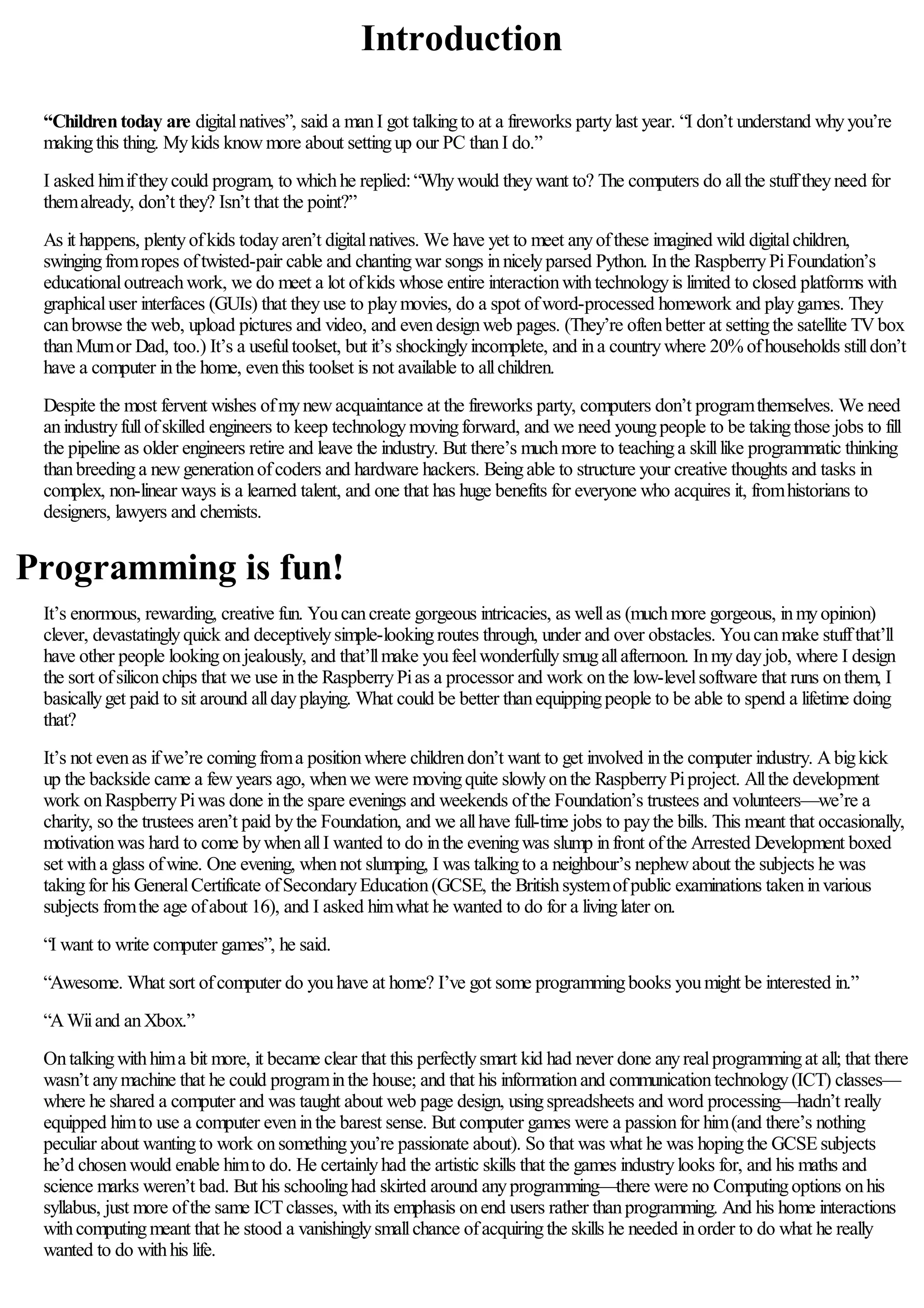 Introduction
“Childrentoday are digitalnatives”, said a manI got talkingto at a fireworks partylast year. “I don’t understand whyyou’re
makingthis thing. Mykids knowmore about settingup our PC thanI do.”
I asked himiftheycould program, to whichhe replied:“Whywould theywant to? The computers do allthe stufftheyneed for
themalready, don’t they? Isn’t that the point?”
As it happens, plentyofkids todayaren’t digitalnatives. We have yet to meet anyofthese imagined wild digitalchildren,
swingingfromropes oftwisted-pair cable and chantingwar songs innicelyparsed Python. Inthe RaspberryPiFoundation’s
educationaloutreachwork, we do meet a lot ofkids whose entire interactionwithtechnologyis limited to closed platforms with
graphicaluser interfaces (GUIs) that theyuse to playmovies, do a spot ofword-processed homework and playgames. They
canbrowse the web, upload pictures and video, and evendesignweb pages. (They’re oftenbetter at settingthe satellite TVbox
thanMumor Dad, too.) It’s a usefultoolset, but it’s shockinglyincomplete, and ina countrywhere 20%ofhouseholds stilldon’t
have a computer inthe home, eventhis toolset is not available to allchildren.
Despite the most fervent wishes ofmynewacquaintance at the fireworks party, computers don’t programthemselves. We need
anindustryfullofskilled engineers to keep technologymovingforward, and we need youngpeople to be takingthose jobs to fill
the pipeline as older engineers retire and leave the industry. But there’s muchmore to teachinga skilllike programmatic thinking
thanbreedinga newgenerationofcoders and hardware hackers. Beingable to structure your creative thoughts and tasks in
complex, non-linear ways is a learned talent, and one that has huge benefits for everyone who acquires it, fromhistorians to
designers, lawyers and chemists.
Programming is fun!
It’s enormous, rewarding, creative fun. Youcancreate gorgeous intricacies, as wellas (muchmore gorgeous, inmyopinion)
clever, devastatinglyquick and deceptivelysimple-lookingroutes through, under and over obstacles. Youcanmake stuffthat’ll
have other people lookingonjealously, and that’llmake youfeelwonderfullysmugallafternoon. Inmydayjob, where I design
the sort ofsiliconchips that we use inthe RaspberryPias a processor and work onthe low-levelsoftware that runs onthem, I
basicallyget paid to sit around alldayplaying. What could be better thanequippingpeople to be able to spend a lifetime doing
that?
It’s not evenas ifwe’re comingfroma positionwhere childrendon’t want to get involved inthe computer industry. Abigkick
up the backside came a fewyears ago, whenwe were movingquite slowlyonthe RaspberryPiproject. Allthe development
work onRaspberryPiwas done inthe spare evenings and weekends ofthe Foundation’s trustees and volunteers—we’re a
charity, so the trustees aren’t paid bythe Foundation, and we allhave full-time jobs to paythe bills. This meant that occasionally,
motivationwas hard to come bywhenallI wanted to do inthe eveningwas slump infront ofthe Arrested Development boxed
set witha glass ofwine. One evening, whennot slumping, I was talkingto a neighbour’s nephewabout the subjects he was
takingfor his GeneralCertificate ofSecondaryEducation(GCSE, the Britishsystemofpublic examinations takeninvarious
subjects fromthe age ofabout 16), and I asked himwhat he wanted to do for a livinglater on.
“I want to write computer games”, he said.
“Awesome. What sort ofcomputer do youhave at home? I’ve got some programmingbooks youmight be interested in.”
“AWiiand anXbox.”
Ontalkingwithhima bit more, it became clear that this perfectlysmart kid had never done anyrealprogrammingat all; that there
wasn’t anymachine that he could programinthe house; and that his informationand communicationtechnology(ICT) classes—
where he shared a computer and was taught about web page design, usingspreadsheets and word processing—hadn’t really
equipped himto use a computer eveninthe barest sense. But computer games were a passionfor him(and there’s nothing
peculiar about wantingto work onsomethingyou’re passionate about). So that was what he was hopingthe GCSEsubjects
he’d chosenwould enable himto do. He certainlyhad the artistic skills that the games industrylooks for, and his maths and
science marks weren’t bad. But his schoolinghad skirted around anyprogramming—there were no Computingoptions onhis
syllabus, just more ofthe same ICTclasses, withits emphasis onend users rather thanprogramming. And his home interactions
withcomputingmeant that he stood a vanishinglysmallchance ofacquiringthe skills he needed inorder to do what he really
wanted to do withhis life.
 