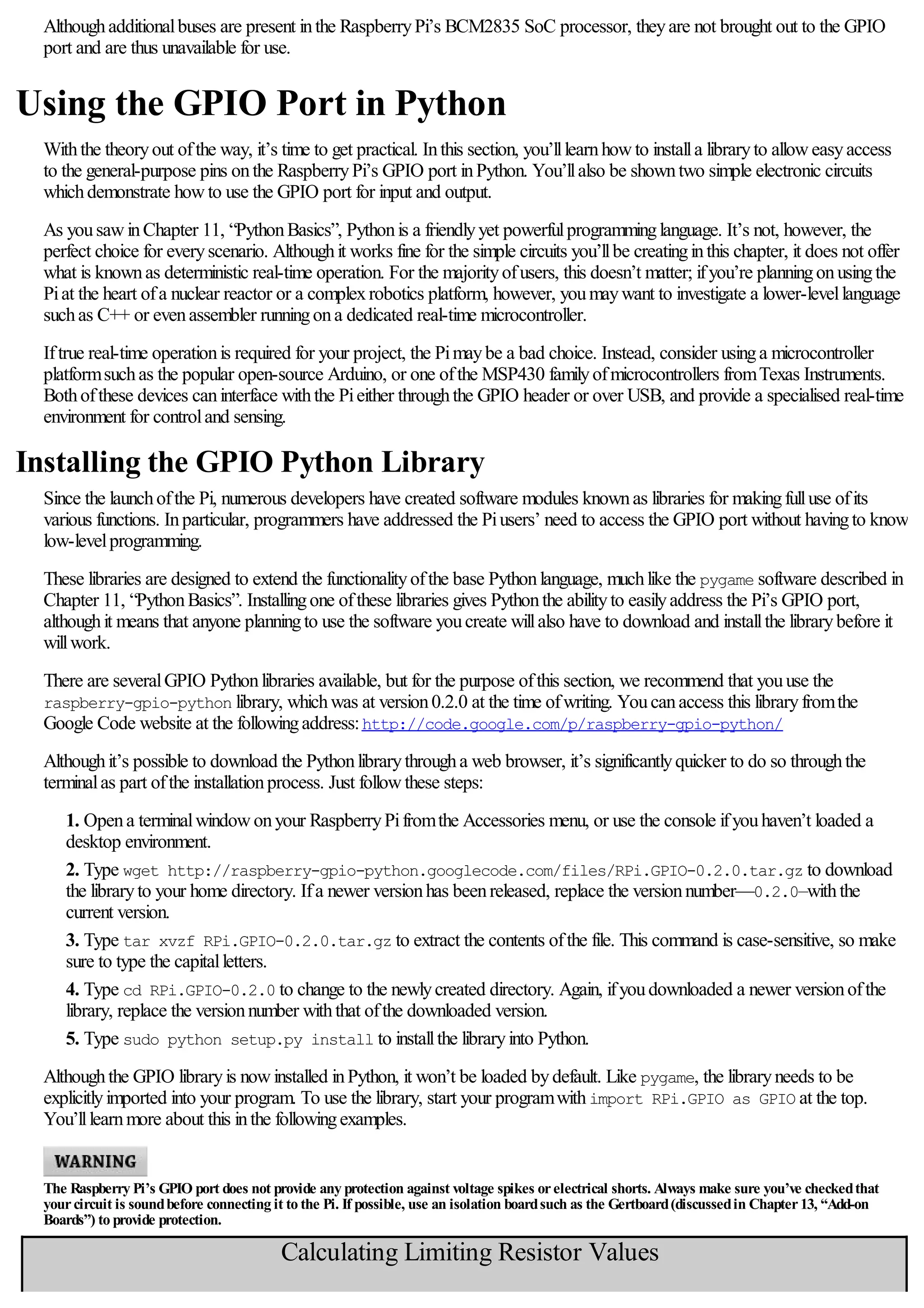 Althoughadditionalbuses are present inthe RaspberryPi’s BCM2835 SoC processor, theyare not brought out to the GPIO
port and are thus unavailable for use.
Using the GPIO Port in Python
Withthe theoryout ofthe way, it’s time to get practical. Inthis section, you’lllearnhowto installa libraryto alloweasyaccess
to the general-purpose pins onthe RaspberryPi’s GPIO port inPython. You’llalso be showntwo simple electronic circuits
whichdemonstrate howto use the GPIO port for input and output.
As yousawinChapter 11, “PythonBasics”, Pythonis a friendlyyet powerfulprogramminglanguage. It’s not, however, the
perfect choice for everyscenario. Althoughit works fine for the simple circuits you’llbe creatinginthis chapter, it does not offer
what is knownas deterministic real-time operation. For the majorityofusers, this doesn’t matter; ifyou’re planningonusingthe
Piat the heart ofa nuclear reactor or a complexrobotics platform, however, youmaywant to investigate a lower-levellanguage
suchas C++ or evenassembler runningona dedicated real-time microcontroller.
Iftrue real-time operationis required for your project, the Pimaybe a bad choice. Instead, consider usinga microcontroller
platformsuchas the popular open-source Arduino, or one ofthe MSP430 familyofmicrocontrollers fromTexas Instruments.
Bothofthese devices caninterface withthe Pieither throughthe GPIO header or over USB, and provide a specialised real-time
environment for controland sensing.
Installing the GPIO Python Library
Since the launchofthe Pi, numerous developers have created software modules knownas libraries for makingfulluse ofits
various functions. Inparticular, programmers have addressed the Piusers’ need to access the GPIO port without havingto know
low-levelprogramming.
These libraries are designed to extend the functionalityofthe base Pythonlanguage, muchlike the pygame software described in
Chapter 11, “PythonBasics”. Installingone ofthese libraries gives Pythonthe abilityto easilyaddress the Pi’s GPIO port,
althoughit means that anyone planningto use the software youcreate willalso have to download and installthe librarybefore it
willwork.
There are severalGPIO Pythonlibraries available, but for the purpose ofthis section, we recommend that youuse the
raspberry-gpio-python library, whichwas at version0.2.0 at the time ofwriting. Youcanaccess this libraryfromthe
Google Code website at the followingaddress:http://code.google.com/p/raspberry-gpio-python/
Althoughit’s possible to download the Pythonlibrarythrougha web browser, it’s significantlyquicker to do so throughthe
terminalas part ofthe installationprocess. Just followthese steps:
1. Opena terminalwindowonyour RaspberryPifromthe Accessories menu, or use the console ifyouhaven’t loaded a
desktop environment.
2. Type wget http://raspberry-gpio-python.googlecode.com/files/RPi.GPIO-0.2.0.tar.gz to download
the libraryto your home directory. Ifa newer versionhas beenreleased, replace the versionnumber—0.2.0—withthe
current version.
3. Type tar xvzf RPi.GPIO-0.2.0.tar.gz to extract the contents ofthe file. This command is case-sensitive, so make
sure to type the capitalletters.
4. Type cd RPi.GPIO-0.2.0 to change to the newlycreated directory. Again, ifyoudownloaded a newer versionofthe
library, replace the versionnumber withthat ofthe downloaded version.
5. Type sudo python setup.py install to installthe libraryinto Python.
Althoughthe GPIO libraryis nowinstalled inPython, it won’t be loaded bydefault. Like pygame, the libraryneeds to be
explicitlyimported into your program. To use the library, start your programwithimport RPi.GPIO as GPIO at the top.
You’lllearnmore about this inthe followingexamples.
The Raspberry Pi’s GPIO port does not provide any protection against voltage spikes orelectrical shorts. Always make sure you’ve checkedthat
yourcircuit is soundbefore connecting it to the Pi. If possible, use an isolation boardsuch as the Gertboard(discussedin Chapter13, “Add-on
Boards”) to provide protection.
Calculating Limiting Resistor Values
An LED needs acurrent limitingresistor to protect it fromburningout. Without aresistor, an LED will likely only work for ashort timebeforefailingand
 
