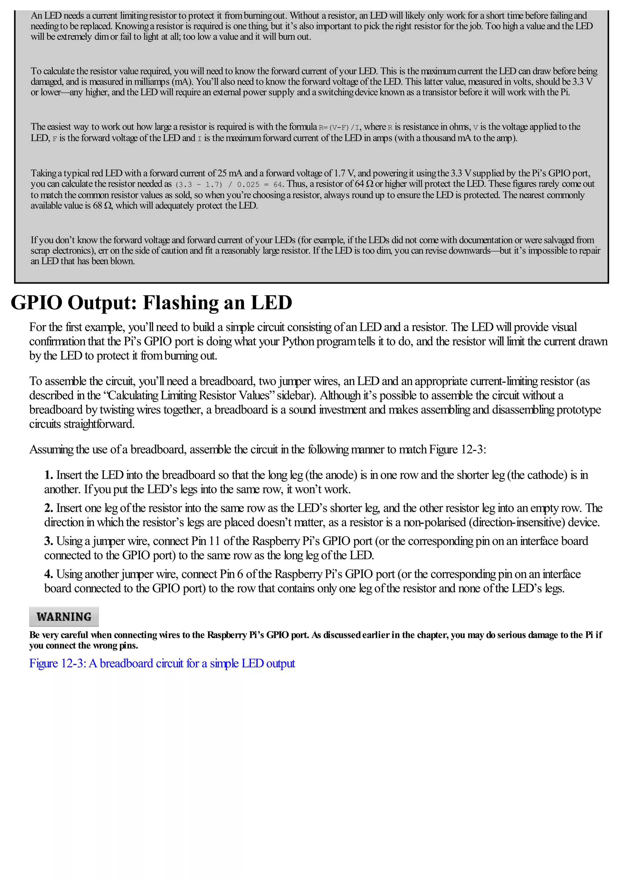 An LED needs acurrent limitingresistor to protect it fromburningout. Without aresistor, an LED will likely only work for ashort timebeforefailingand
needingto bereplaced. Knowingaresistor is required is onething, but it’s also important to pick theright resistor for thejob. Too high avalueand theLED
will beextremely dimor fail to light at all; too low avalueand it will burn out.
To calculatetheresistor valuerequired, you will need to know theforward current of your LED. This is themaximumcurrent theLED can draw beforebeing
damaged, and is measured in milliamps (mA). You’ll also need to know theforward voltageof theLED. This latter value, measured in volts, should be3.3 V
or lower—any higher, and theLED will requirean external power supply and aswitchingdeviceknown as atransistor beforeit will work with thePi.
Theeasiest way to work out how largearesistor is required is with theformulaR=(V-F)/I, whereR is resistancein ohms, V is thevoltageapplied to the
LED, F is theforward voltageof theLED and I is themaximumforward current of theLED in amps (with athousand mA to theamp).
Takingatypical red LED with aforward current of 25 mA and aforward voltageof 1.7 V, and poweringit usingthe3.3 Vsupplied by thePi’s GPIO port,
you can calculatetheresistor needed as (3.3 – 1.7) / 0.025 = 64. Thus, aresistor of 64 Ωor higher will protect theLED. Thesefigures rarely comeout
to match thecommon resistor values as sold, so when you’rechoosingaresistor, always round up to ensuretheLED is protected. Thenearest commonly
availablevalueis 68 Ω, which will adequately protect theLED.
If you don’t know theforward voltageand forward current of your LEDs (for example, if theLEDs did not comewith documentation or weresalvaged from
scrap electronics), err on thesideof caution and fit areasonably largeresistor. If theLED is too dim, you can revisedownwards—but it’s impossibleto repair
an LED that has been blown.
GPIO Output: Flashing an LED
For the first example, you’llneed to build a simple circuit consistingofanLEDand a resistor. The LEDwillprovide visual
confirmationthat the Pi’s GPIO port is doingwhat your Pythonprogramtells it to do, and the resistor willlimit the current drawn
bythe LEDto protect it fromburningout.
To assemble the circuit, you’llneed a breadboard, two jumper wires, anLEDand anappropriate current-limitingresistor (as
described inthe “CalculatingLimitingResistor Values”sidebar). Althoughit’s possible to assemble the circuit without a
breadboard bytwistingwires together, a breadboard is a sound investment and makes assemblingand disassemblingprototype
circuits straightforward.
Assumingthe use ofa breadboard, assemble the circuit inthe followingmanner to matchFigure 12-3:
1. Insert the LEDinto the breadboard so that the longleg(the anode) is inone rowand the shorter leg(the cathode) is in
another. Ifyouput the LED’s legs into the same row, it won’t work.
2. Insert one legofthe resistor into the same rowas the LED’s shorter leg, and the other resistor leginto anemptyrow. The
directioninwhichthe resistor’s legs are placed doesn’t matter, as a resistor is a non-polarised (direction-insensitive) device.
3. Usinga jumper wire, connect Pin11 ofthe RaspberryPi’s GPIO port (or the correspondingpinonaninterface board
connected to the GPIO port) to the same rowas the longlegofthe LED.
4. Usinganother jumper wire, connect Pin6 ofthe RaspberryPi’s GPIO port (or the correspondingpinonaninterface
board connected to the GPIO port) to the rowthat contains onlyone legofthe resistor and none ofthe LED’s legs.
Be very careful when connecting wires to the Raspberry Pi’s GPIO port. As discussedearlierin the chapter, you may do serious damage to the Pi if
you connect the wrong pins.
Figure 12-3:Abreadboard circuit for a simple LEDoutput
 