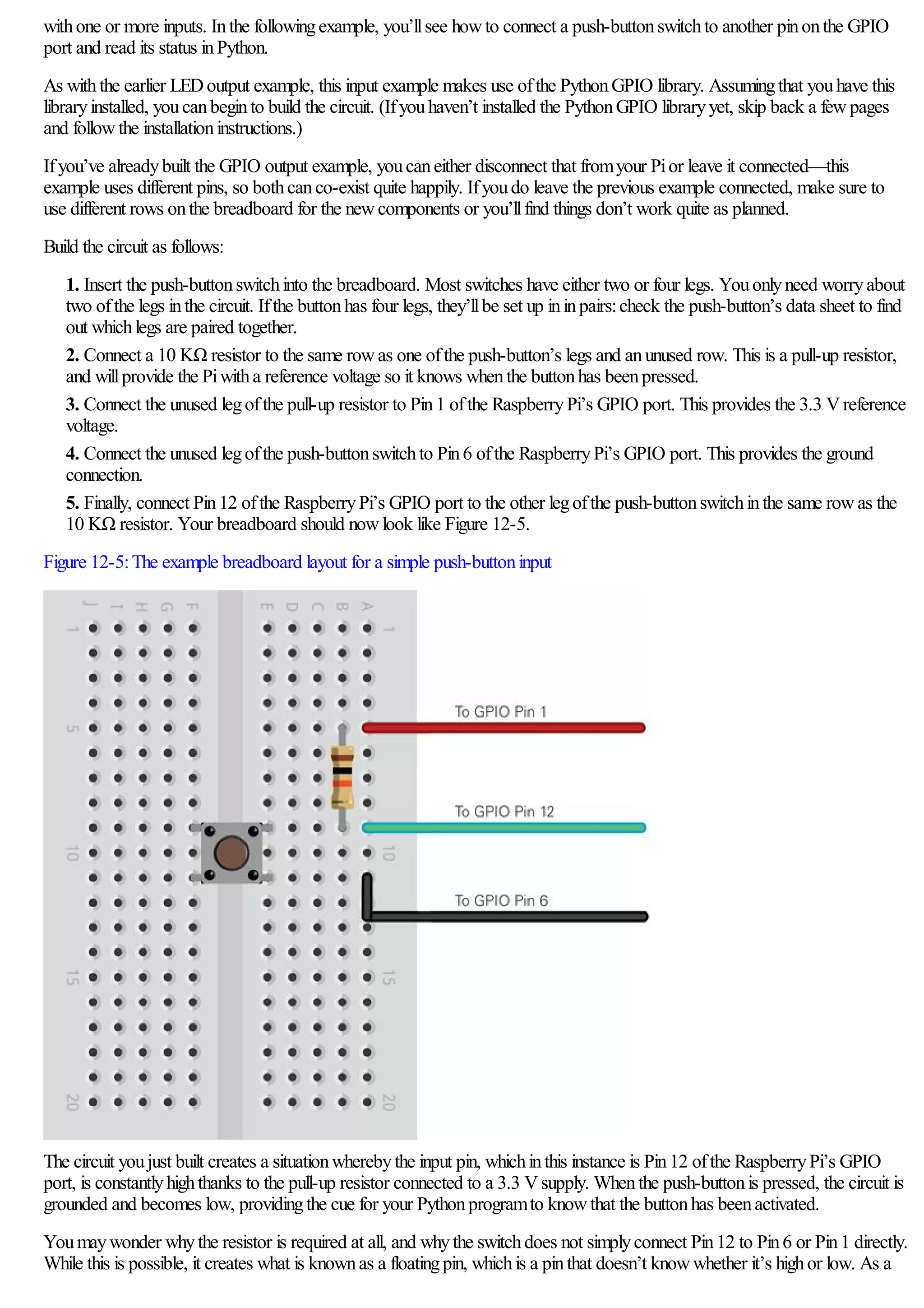withone or more inputs. Inthe followingexample, you’llsee howto connect a push-buttonswitchto another pinonthe GPIO
port and read its status inPython.
As withthe earlier LEDoutput example, this input example makes use ofthe PythonGPIO library. Assumingthat youhave this
libraryinstalled, youcanbeginto build the circuit. (Ifyouhaven’t installed the PythonGPIO libraryyet, skip back a fewpages
and followthe installationinstructions.)
Ifyou’ve alreadybuilt the GPIO output example, youcaneither disconnect that fromyour Pior leave it connected—this
example uses different pins, so bothcanco-exist quite happily. Ifyoudo leave the previous example connected, make sure to
use different rows onthe breadboard for the newcomponents or you’llfind things don’t work quite as planned.
Build the circuit as follows:
1. Insert the push-buttonswitchinto the breadboard. Most switches have either two or four legs. Youonlyneed worryabout
two ofthe legs inthe circuit. Ifthe buttonhas four legs, they’llbe set up ininpairs:check the push-button’s data sheet to find
out whichlegs are paired together.
2. Connect a 10 KΩ resistor to the same rowas one ofthe push-button’s legs and anunused row. This is a pull-up resistor,
and willprovide the Piwitha reference voltage so it knows whenthe buttonhas beenpressed.
3. Connect the unused legofthe pull-up resistor to Pin1 ofthe RaspberryPi’s GPIO port. This provides the 3.3 Vreference
voltage.
4. Connect the unused legofthe push-buttonswitchto Pin6 ofthe RaspberryPi’s GPIO port. This provides the ground
connection.
5. Finally, connect Pin12 ofthe RaspberryPi’s GPIO port to the other legofthe push-buttonswitchinthe same rowas the
10 KΩ resistor. Your breadboard should nowlook like Figure 12-5.
Figure 12-5:The example breadboard layout for a simple push-buttoninput
The circuit youjust built creates a situationwherebythe input pin, whichinthis instance is Pin12 ofthe RaspberryPi’s GPIO
port, is constantlyhighthanks to the pull-up resistor connected to a 3.3 Vsupply. Whenthe push-buttonis pressed, the circuit is
grounded and becomes low, providingthe cue for your Pythonprogramto knowthat the buttonhas beenactivated.
Youmaywonder whythe resistor is required at all, and whythe switchdoes not simplyconnect Pin12 to Pin6 or Pin1 directly.
While this is possible, it creates what is knownas a floatingpin, whichis a pinthat doesn’t knowwhether it’s highor low. As a
 