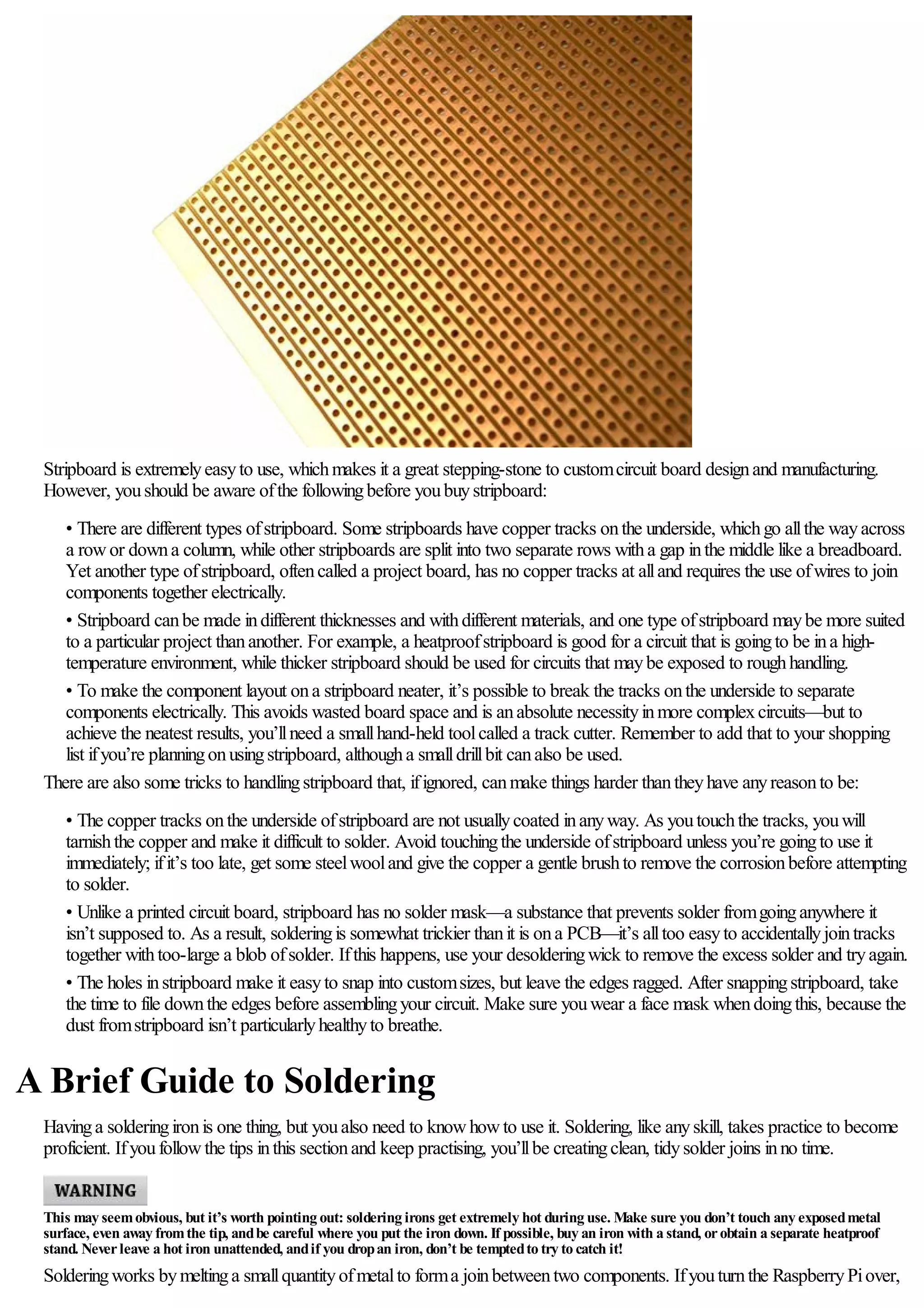 Stripboard is extremelyeasyto use, whichmakes it a great stepping-stone to customcircuit board designand manufacturing.
However, youshould be aware ofthe followingbefore youbuystripboard:
• There are different types ofstripboard. Some stripboards have copper tracks onthe underside, whichgo allthe wayacross
a rowor downa column, while other stripboards are split into two separate rows witha gap inthe middle like a breadboard.
Yet another type ofstripboard, oftencalled a project board, has no copper tracks at alland requires the use ofwires to join
components together electrically.
• Stripboard canbe made indifferent thicknesses and withdifferent materials, and one type ofstripboard maybe more suited
to a particular project thananother. For example, a heatproofstripboard is good for a circuit that is goingto be ina high-
temperature environment, while thicker stripboard should be used for circuits that maybe exposed to roughhandling.
• To make the component layout ona stripboard neater, it’s possible to break the tracks onthe underside to separate
components electrically. This avoids wasted board space and is anabsolute necessityinmore complexcircuits—but to
achieve the neatest results, you’llneed a smallhand-held toolcalled a track cutter. Remember to add that to your shopping
list ifyou’re planningonusingstripboard, althougha smalldrillbit canalso be used.
There are also some tricks to handlingstripboard that, ifignored, canmake things harder thantheyhave anyreasonto be:
• The copper tracks onthe underside ofstripboard are not usuallycoated inanyway. As youtouchthe tracks, youwill
tarnishthe copper and make it difficult to solder. Avoid touchingthe underside ofstripboard unless you’re goingto use it
immediately; ifit’s too late, get some steelwooland give the copper a gentle brushto remove the corrosionbefore attempting
to solder.
• Unlike a printed circuit board, stripboard has no solder mask—a substance that prevents solder fromgoinganywhere it
isn’t supposed to. As a result, solderingis somewhat trickier thanit is ona PCB—it’s alltoo easyto accidentallyjointracks
together withtoo-large a blob ofsolder. Ifthis happens, use your desolderingwick to remove the excess solder and tryagain.
• The holes instripboard make it easyto snap into customsizes, but leave the edges ragged. After snappingstripboard, take
the time to file downthe edges before assemblingyour circuit. Make sure youwear a face mask whendoingthis, because the
dust fromstripboard isn’t particularlyhealthyto breathe.
A Brief Guide to Soldering
Havinga solderingironis one thing, but youalso need to knowhowto use it. Soldering, like anyskill, takes practice to become
proficient. Ifyoufollowthe tips inthis sectionand keep practising, you’llbe creatingclean, tidysolder joins inno time.
This may seemobvious, but it’s worth pointing out: soldering irons get extremely hot during use. Make sure you don’t touch any exposedmetal
surface, even away fromthe tip, andbe careful where you put the iron down. If possible, buy an iron with a stand, orobtain a separate heatproof
stand. Neverleave a hot iron unattended, andif you dropan iron, don’t be temptedto try to catch it!
Solderingworks bymeltinga smallquantityofmetalto forma joinbetweentwo components. Ifyouturnthe RaspberryPiover,
 