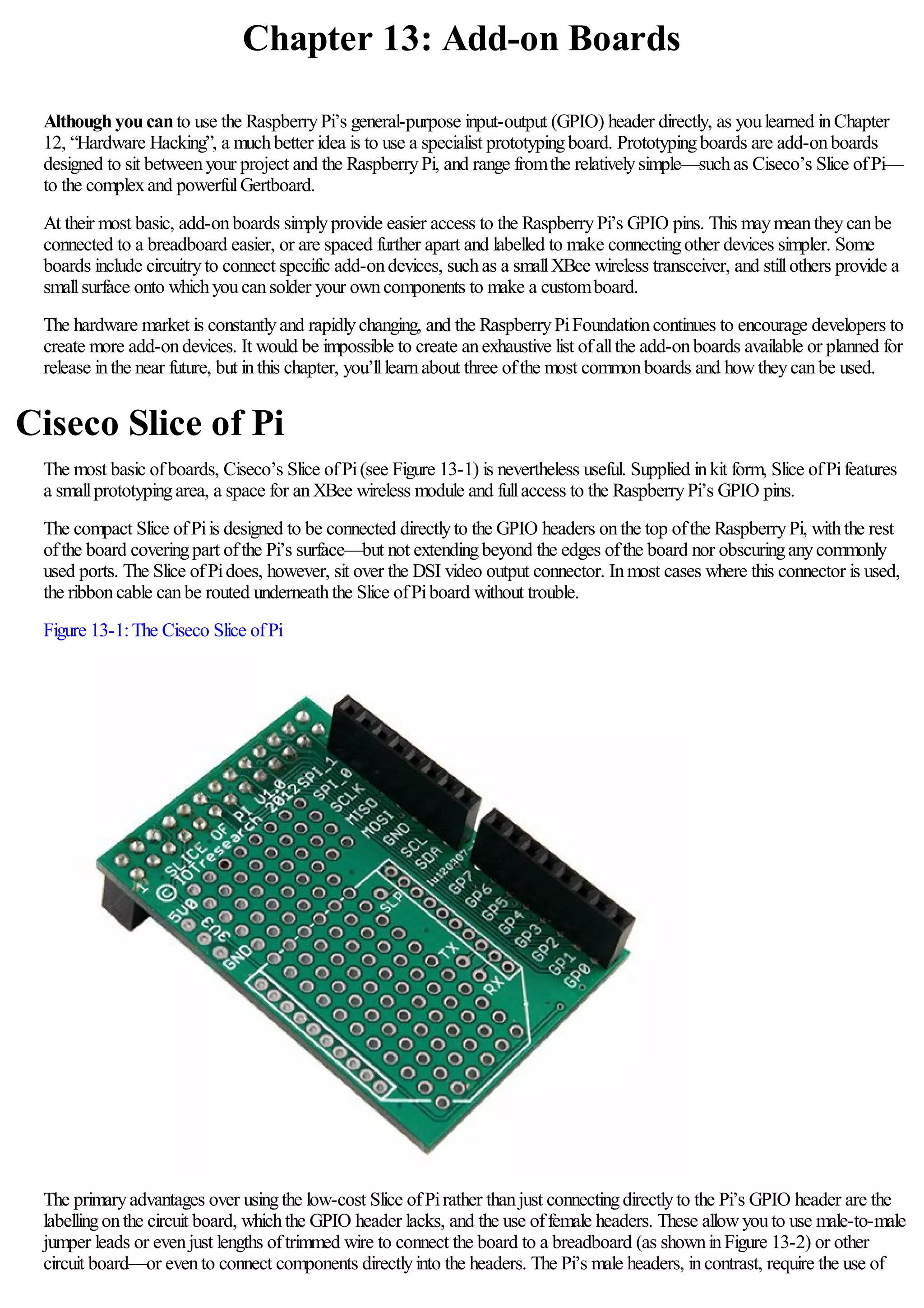 Chapter 13: Add-on Boards
Althoughyoucanto use the RaspberryPi’s general-purpose input-output (GPIO) header directly, as youlearned inChapter
12, “Hardware Hacking”, a muchbetter idea is to use a specialist prototypingboard. Prototypingboards are add-onboards
designed to sit betweenyour project and the RaspberryPi, and range fromthe relativelysimple—suchas Ciseco’s Slice ofPi—
to the complexand powerfulGertboard.
At their most basic, add-onboards simplyprovide easier access to the RaspberryPi’s GPIO pins. This maymeantheycanbe
connected to a breadboard easier, or are spaced further apart and labelled to make connectingother devices simpler. Some
boards include circuitryto connect specific add-ondevices, suchas a smallXBee wireless transceiver, and stillothers provide a
smallsurface onto whichyoucansolder your owncomponents to make a customboard.
The hardware market is constantlyand rapidlychanging, and the RaspberryPiFoundationcontinues to encourage developers to
create more add-ondevices. It would be impossible to create anexhaustive list ofallthe add-onboards available or planned for
release inthe near future, but inthis chapter, you’lllearnabout three ofthe most commonboards and howtheycanbe used.
Ciseco Slice of Pi
The most basic ofboards, Ciseco’s Slice ofPi(see Figure 13-1) is nevertheless useful. Supplied inkit form, Slice ofPifeatures
a smallprototypingarea, a space for anXBee wireless module and fullaccess to the RaspberryPi’s GPIO pins.
The compact Slice ofPiis designed to be connected directlyto the GPIO headers onthe top ofthe RaspberryPi, withthe rest
ofthe board coveringpart ofthe Pi’s surface—but not extendingbeyond the edges ofthe board nor obscuringanycommonly
used ports. The Slice ofPidoes, however, sit over the DSI video output connector. Inmost cases where this connector is used,
the ribboncable canbe routed underneaththe Slice ofPiboard without trouble.
Figure 13-1:The Ciseco Slice ofPi
The primaryadvantages over usingthe low-cost Slice ofPirather thanjust connectingdirectlyto the Pi’s GPIO header are the
labellingonthe circuit board, whichthe GPIO header lacks, and the use offemale headers. These allowyouto use male-to-male
jumper leads or evenjust lengths oftrimmed wire to connect the board to a breadboard (as showninFigure 13-2) or other
circuit board—or evento connect components directlyinto the headers. The Pi’s male headers, incontrast, require the use of
 