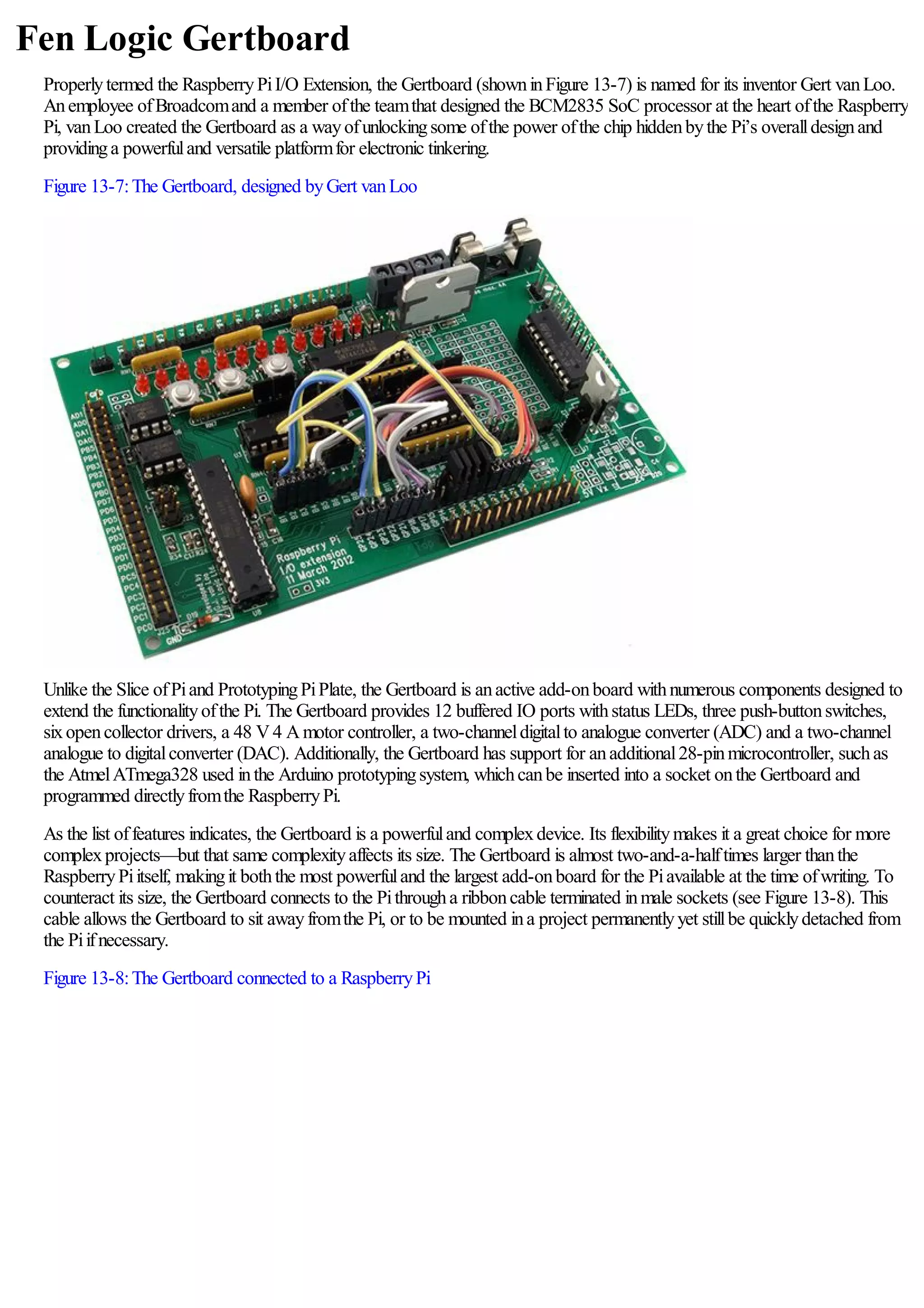 Fen Logic Gertboard
Properlytermed the RaspberryPiI/O Extension, the Gertboard (showninFigure 13-7) is named for its inventor Gert vanLoo.
Anemployee ofBroadcomand a member ofthe teamthat designed the BCM2835 SoC processor at the heart ofthe Raspberry
Pi, vanLoo created the Gertboard as a wayofunlockingsome ofthe power ofthe chip hiddenbythe Pi’s overalldesignand
providinga powerfuland versatile platformfor electronic tinkering.
Figure 13-7:The Gertboard, designed byGert vanLoo
Unlike the Slice ofPiand PrototypingPiPlate, the Gertboard is anactive add-onboard withnumerous components designed to
extend the functionalityofthe Pi. The Gertboard provides 12 buffered IO ports withstatus LEDs, three push-buttonswitches,
sixopencollector drivers, a 48 V4 Amotor controller, a two-channeldigitalto analogue converter (ADC) and a two-channel
analogue to digitalconverter (DAC). Additionally, the Gertboard has support for anadditional28-pinmicrocontroller, suchas
the AtmelATmega328 used inthe Arduino prototypingsystem, whichcanbe inserted into a socket onthe Gertboard and
programmed directlyfromthe RaspberryPi.
As the list offeatures indicates, the Gertboard is a powerfuland complexdevice. Its flexibilitymakes it a great choice for more
complexprojects—but that same complexityaffects its size. The Gertboard is almost two-and-a-halftimes larger thanthe
RaspberryPiitself, makingit boththe most powerfuland the largest add-onboard for the Piavailable at the time ofwriting. To
counteract its size, the Gertboard connects to the Pithrougha ribboncable terminated inmale sockets (see Figure 13-8). This
cable allows the Gertboard to sit awayfromthe Pi, or to be mounted ina project permanentlyyet stillbe quicklydetached from
the Piifnecessary.
Figure 13-8:The Gertboard connected to a RaspberryPi
 