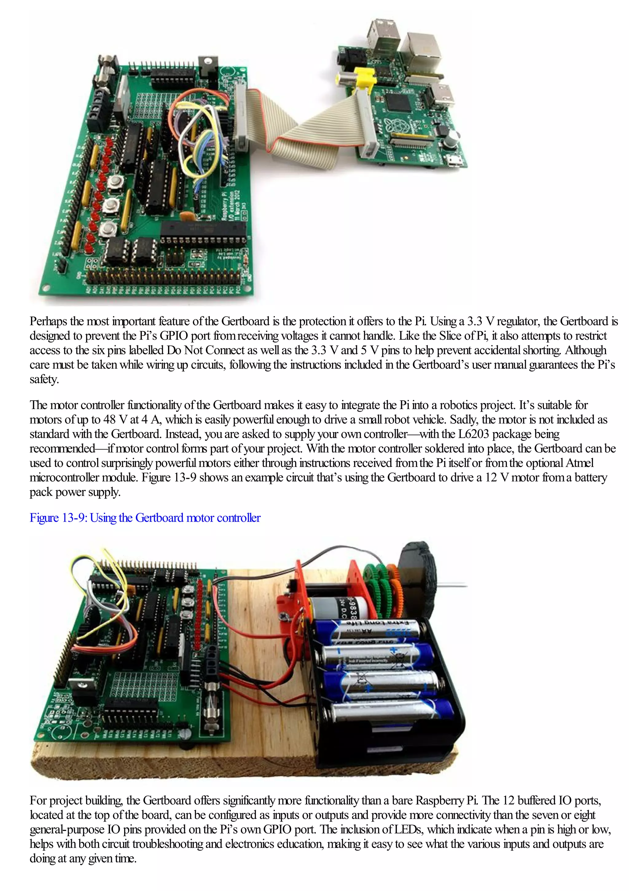 Perhaps the most important feature ofthe Gertboard is the protectionit offers to the Pi. Usinga 3.3 Vregulator, the Gertboard is
designed to prevent the Pi’s GPIO port fromreceivingvoltages it cannot handle. Like the Slice ofPi, it also attempts to restrict
access to the sixpins labelled Do Not Connect as wellas the 3.3 Vand 5 Vpins to help prevent accidentalshorting. Although
care must be takenwhile wiringup circuits, followingthe instructions included inthe Gertboard’s user manualguarantees the Pi’s
safety.
The motor controller functionalityofthe Gertboard makes it easyto integrate the Piinto a robotics project. It’s suitable for
motors ofup to 48 Vat 4 A, whichis easilypowerfulenoughto drive a smallrobot vehicle. Sadly, the motor is not included as
standard withthe Gertboard. Instead, youare asked to supplyyour owncontroller—withthe L6203 package being
recommended—ifmotor controlforms part ofyour project. Withthe motor controller soldered into place, the Gertboard canbe
used to controlsurprisinglypowerfulmotors either throughinstructions received fromthe Piitselfor fromthe optionalAtmel
microcontroller module. Figure 13-9 shows anexample circuit that’s usingthe Gertboard to drive a 12 Vmotor froma battery
pack power supply.
Figure 13-9:Usingthe Gertboard motor controller
For project building, the Gertboard offers significantlymore functionalitythana bare RaspberryPi. The 12 buffered IO ports,
located at the top ofthe board, canbe configured as inputs or outputs and provide more connectivitythanthe sevenor eight
general-purpose IO pins provided onthe Pi’s ownGPIO port. The inclusionofLEDs, whichindicate whena pinis highor low,
helps withbothcircuit troubleshootingand electronics education, makingit easyto see what the various inputs and outputs are
doingat anygiventime.
 