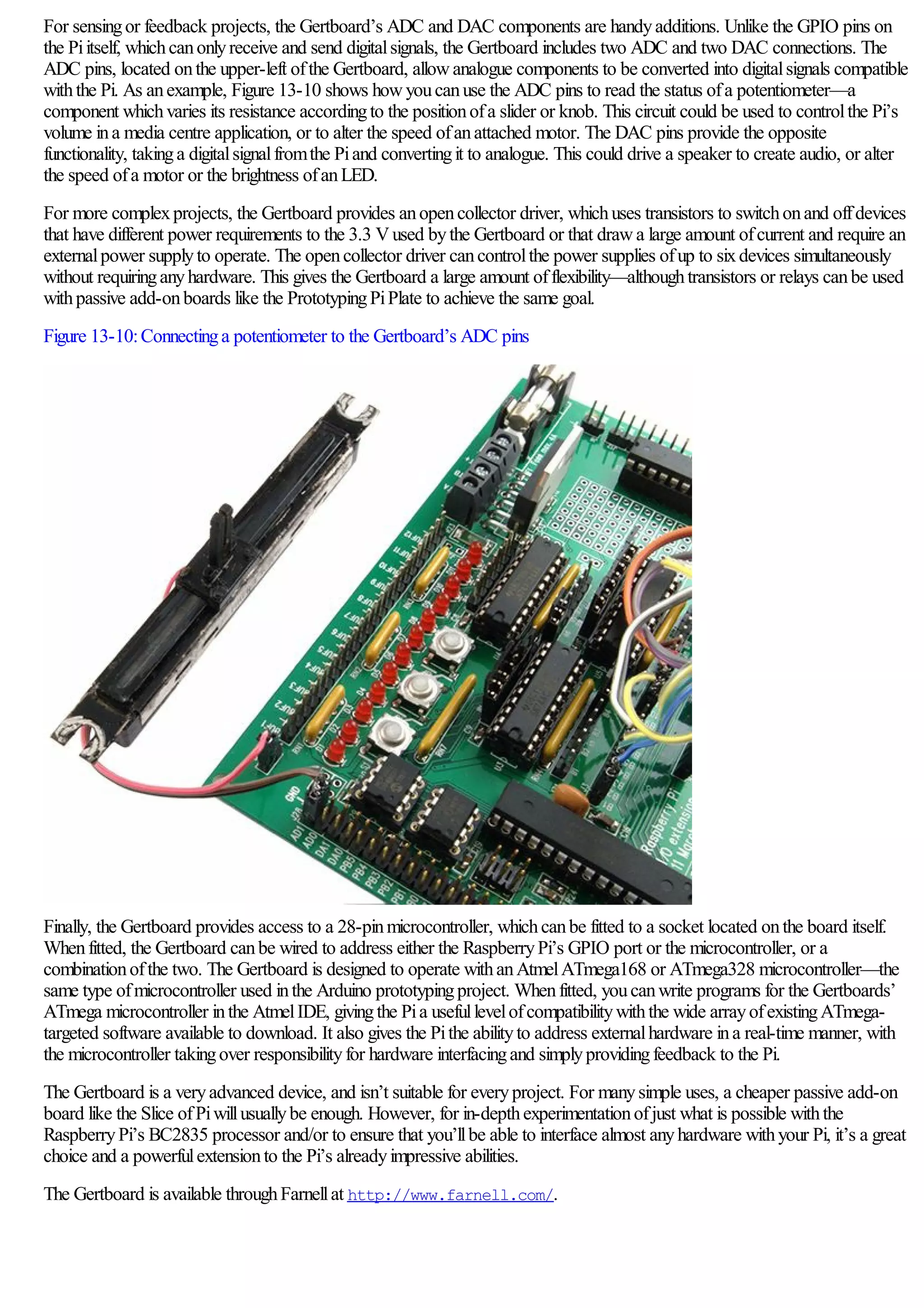 For sensingor feedback projects, the Gertboard’s ADC and DAC components are handyadditions. Unlike the GPIO pins on
the Piitself, whichcanonlyreceive and send digitalsignals, the Gertboard includes two ADC and two DAC connections. The
ADC pins, located onthe upper-left ofthe Gertboard, allowanalogue components to be converted into digitalsignals compatible
withthe Pi. As anexample, Figure 13-10 shows howyoucanuse the ADC pins to read the status ofa potentiometer—a
component whichvaries its resistance accordingto the positionofa slider or knob. This circuit could be used to controlthe Pi’s
volume ina media centre application, or to alter the speed ofanattached motor. The DAC pins provide the opposite
functionality, takinga digitalsignalfromthe Piand convertingit to analogue. This could drive a speaker to create audio, or alter
the speed ofa motor or the brightness ofanLED.
For more complexprojects, the Gertboard provides anopencollector driver, whichuses transistors to switchonand offdevices
that have different power requirements to the 3.3 Vused bythe Gertboard or that drawa large amount ofcurrent and require an
externalpower supplyto operate. The opencollector driver cancontrolthe power supplies ofup to sixdevices simultaneously
without requiringanyhardware. This gives the Gertboard a large amount offlexibility—althoughtransistors or relays canbe used
withpassive add-onboards like the PrototypingPiPlate to achieve the same goal.
Figure 13-10:Connectinga potentiometer to the Gertboard’s ADC pins
Finally, the Gertboard provides access to a 28-pinmicrocontroller, whichcanbe fitted to a socket located onthe board itself.
Whenfitted, the Gertboard canbe wired to address either the RaspberryPi’s GPIO port or the microcontroller, or a
combinationofthe two. The Gertboard is designed to operate withanAtmelATmega168 or ATmega328 microcontroller—the
same type ofmicrocontroller used inthe Arduino prototypingproject. Whenfitted, youcanwrite programs for the Gertboards’
ATmega microcontroller inthe AtmelIDE, givingthe Pia usefullevelofcompatibilitywiththe wide arrayofexistingATmega-
targeted software available to download. It also gives the Pithe abilityto address externalhardware ina real-time manner, with
the microcontroller takingover responsibilityfor hardware interfacingand simplyprovidingfeedback to the Pi.
The Gertboard is a veryadvanced device, and isn’t suitable for everyproject. For manysimple uses, a cheaper passive add-on
board like the Slice ofPiwillusuallybe enough. However, for in-depthexperimentationofjust what is possible withthe
RaspberryPi’s BC2835 processor and/or to ensure that you’llbe able to interface almost anyhardware withyour Pi, it’s a great
choice and a powerfulextensionto the Pi’s alreadyimpressive abilities.
The Gertboard is available throughFarnellat http://www.farnell.com/.
 