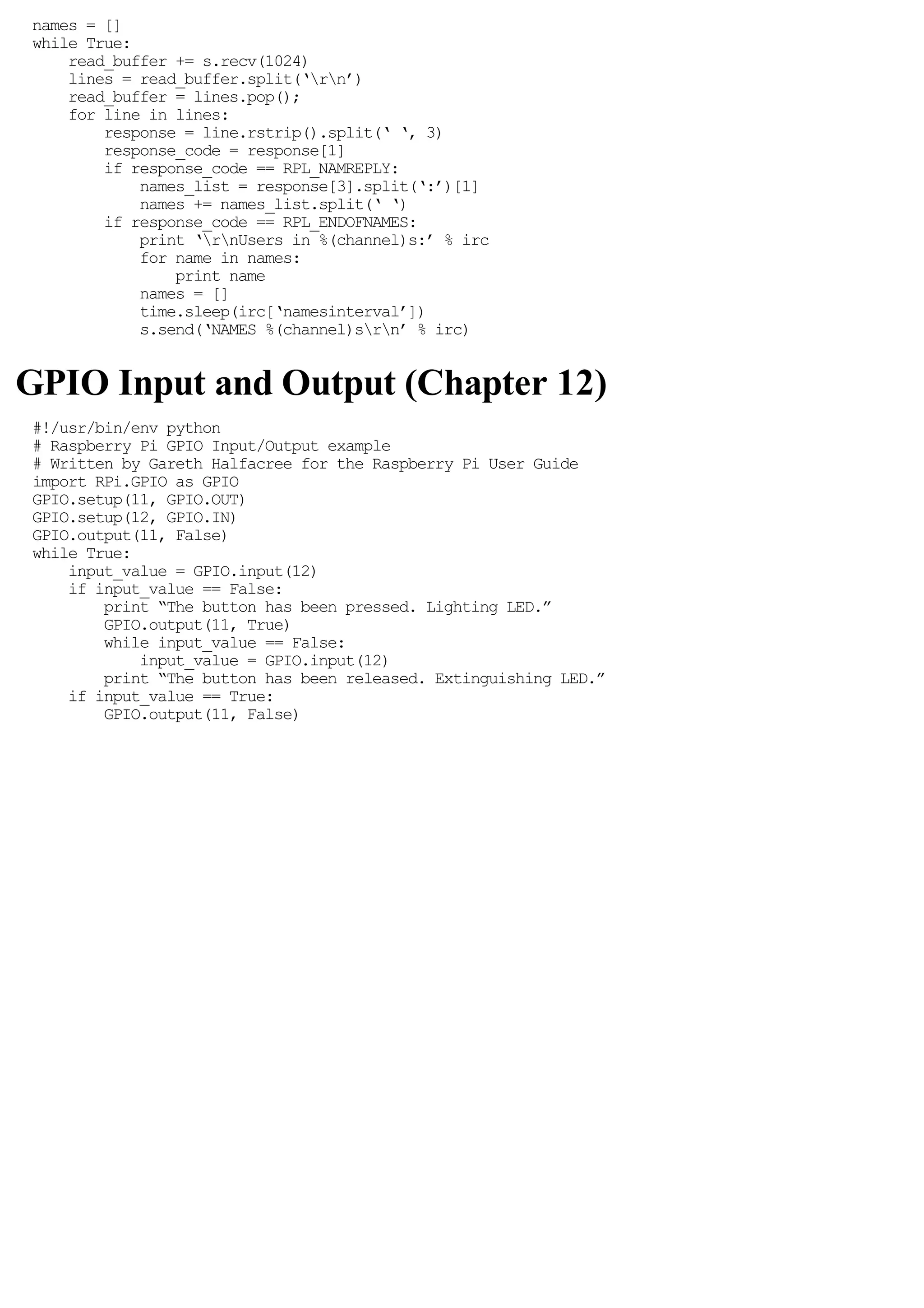 names = []
while True:
read_buffer += s.recv(1024)
lines = read_buffer.split(‘rn’)
read_buffer = lines.pop();
for line in lines:
response = line.rstrip().split(‘ ‘, 3)
response_code = response[1]
if response_code == RPL_NAMREPLY:
names_list = response[3].split(‘:’)[1]
names += names_list.split(‘ ‘)
if response_code == RPL_ENDOFNAMES:
print ‘rnUsers in %(channel)s:’ % irc
for name in names:
print name
names = []
time.sleep(irc[‘namesinterval’])
s.send(‘NAMES %(channel)srn’ % irc)
GPIO Input and Output (Chapter 12)
#!/usr/bin/env python
# Raspberry Pi GPIO Input/Output example
# Written by Gareth Halfacree for the Raspberry Pi User Guide
import RPi.GPIO as GPIO
GPIO.setup(11, GPIO.OUT)
GPIO.setup(12, GPIO.IN)
GPIO.output(11, False)
while True:
input_value = GPIO.input(12)
if input_value == False:
print “The button has been pressed. Lighting LED.”
GPIO.output(11, True)
while input_value == False:
input_value = GPIO.input(12)
print “The button has been released. Extinguishing LED.”
if input_value == True:
GPIO.output(11, False)
 