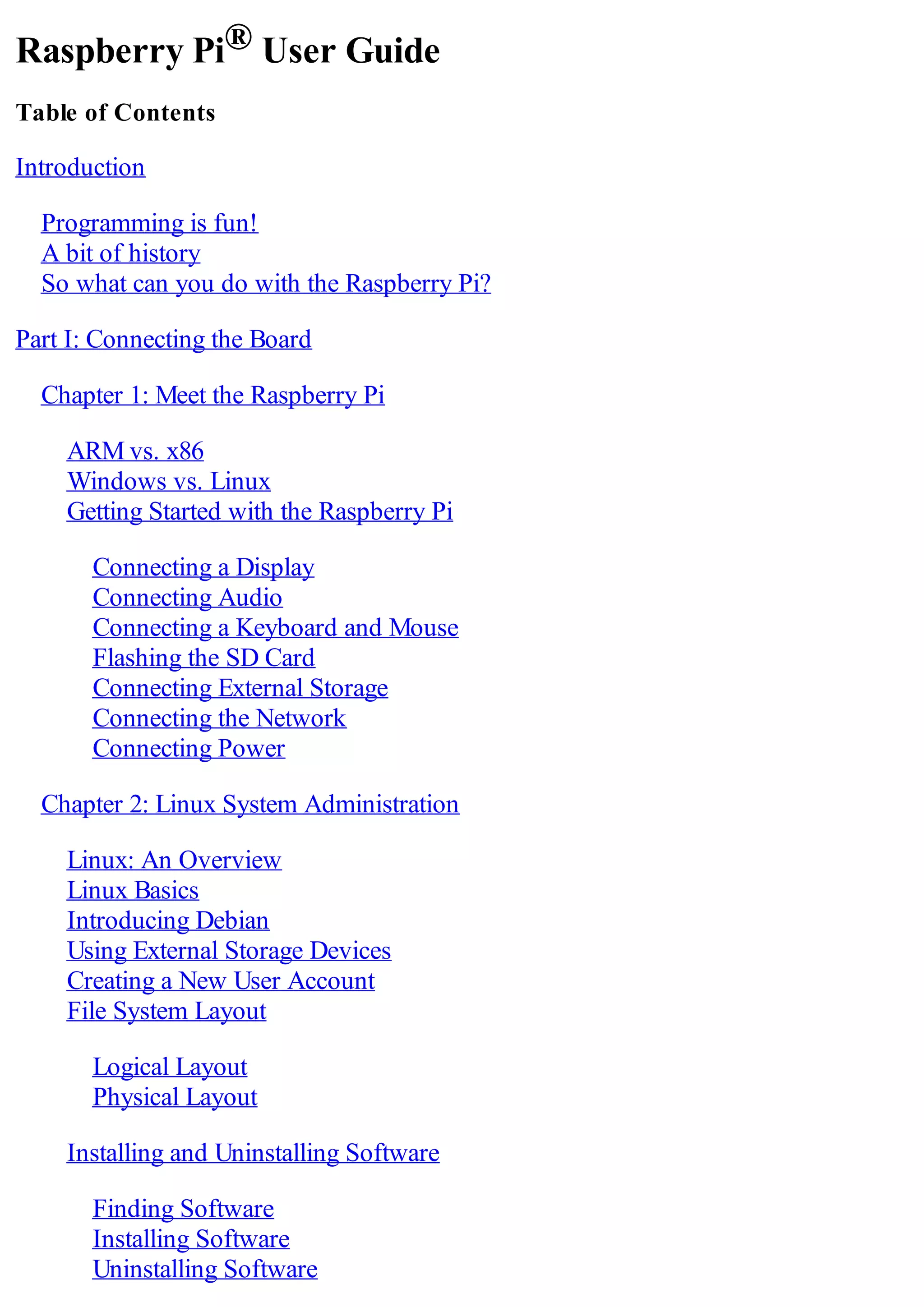 Raspberry Pi® User Guide
Table of Contents
Introduction
Programming is fun!
A bit of history
So what can you do with the Raspberry Pi?
Part I: Connecting the Board
Chapter 1: Meet the Raspberry Pi
ARM vs. x86
Windows vs. Linux
Getting Started with the Raspberry Pi
Connecting a Display
Connecting Audio
Connecting a Keyboard and Mouse
Flashing the SD Card
Connecting External Storage
Connecting the Network
Connecting Power
Chapter 2: Linux System Administration
Linux: An Overview
Linux Basics
Introducing Debian
Using External Storage Devices
Creating a New User Account
File System Layout
Logical Layout
Physical Layout
Installing and Uninstalling Software
Finding Software
Installing Software
Uninstalling Software
 