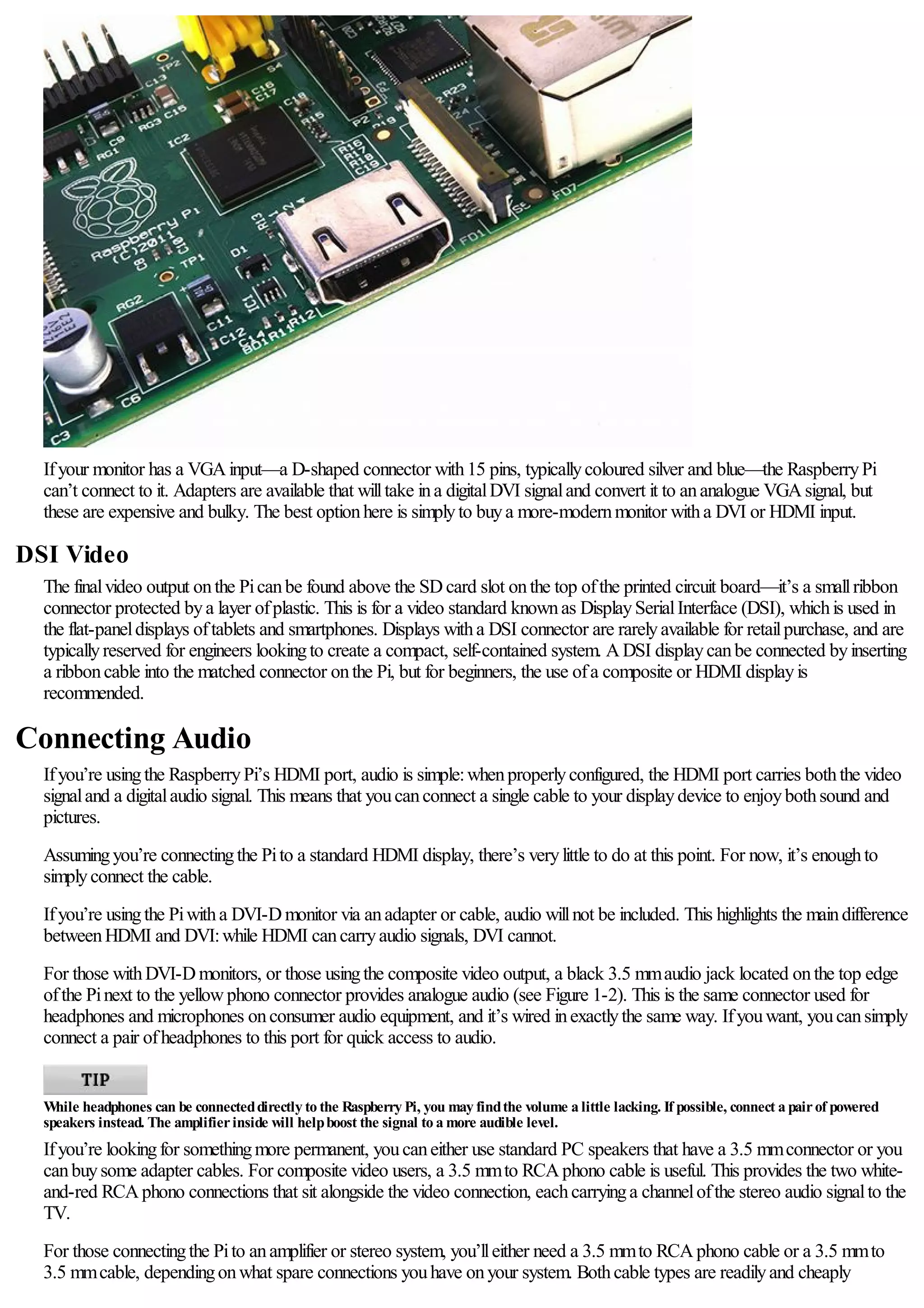 Ifyour monitor has a VGAinput—a D-shaped connector with15 pins, typicallycoloured silver and blue—the RaspberryPi
can’t connect to it. Adapters are available that willtake ina digitalDVI signaland convert it to ananalogue VGAsignal, but
these are expensive and bulky. The best optionhere is simplyto buya more-modernmonitor witha DVI or HDMI input.
DSI Video
The finalvideo output onthe Picanbe found above the SDcard slot onthe top ofthe printed circuit board—it’s a smallribbon
connector protected bya layer ofplastic. This is for a video standard knownas DisplaySerialInterface (DSI), whichis used in
the flat-paneldisplays oftablets and smartphones. Displays witha DSI connector are rarelyavailable for retailpurchase, and are
typicallyreserved for engineers lookingto create a compact, self-contained system. ADSI displaycanbe connected byinserting
a ribboncable into the matched connector onthe Pi, but for beginners, the use ofa composite or HDMI displayis
recommended.
Connecting Audio
Ifyou’re usingthe RaspberryPi’s HDMI port, audio is simple:whenproperlyconfigured, the HDMI port carries boththe video
signaland a digitalaudio signal. This means that youcanconnect a single cable to your displaydevice to enjoybothsound and
pictures.
Assumingyou’re connectingthe Pito a standard HDMI display, there’s verylittle to do at this point. For now, it’s enoughto
simplyconnect the cable.
Ifyou’re usingthe Piwitha DVI-Dmonitor via anadapter or cable, audio willnot be included. This highlights the maindifference
betweenHDMI and DVI:while HDMI cancarryaudio signals, DVI cannot.
For those withDVI-Dmonitors, or those usingthe composite video output, a black 3.5 mmaudio jack located onthe top edge
ofthe Pinext to the yellowphono connector provides analogue audio (see Figure 1-2). This is the same connector used for
headphones and microphones onconsumer audio equipment, and it’s wired inexactlythe same way. Ifyouwant, youcansimply
connect a pair ofheadphones to this port for quick access to audio.
While headphones can be connecteddirectly to the Raspberry Pi, you may findthe volume a little lacking. If possible, connect a pairof powered
speakers instead. The amplifierinside will helpboost the signal to a more audible level.
Ifyou’re lookingfor somethingmore permanent, youcaneither use standard PC speakers that have a 3.5 mmconnector or you
canbuysome adapter cables. For composite video users, a 3.5 mmto RCAphono cable is useful. This provides the two white-
and-red RCAphono connections that sit alongside the video connection, eachcarryinga channelofthe stereo audio signalto the
TV.
For those connectingthe Pito anamplifier or stereo system, you’lleither need a 3.5 mmto RCAphono cable or a 3.5 mmto
3.5 mmcable, dependingonwhat spare connections youhave onyour system. Bothcable types are readilyand cheaply
 
