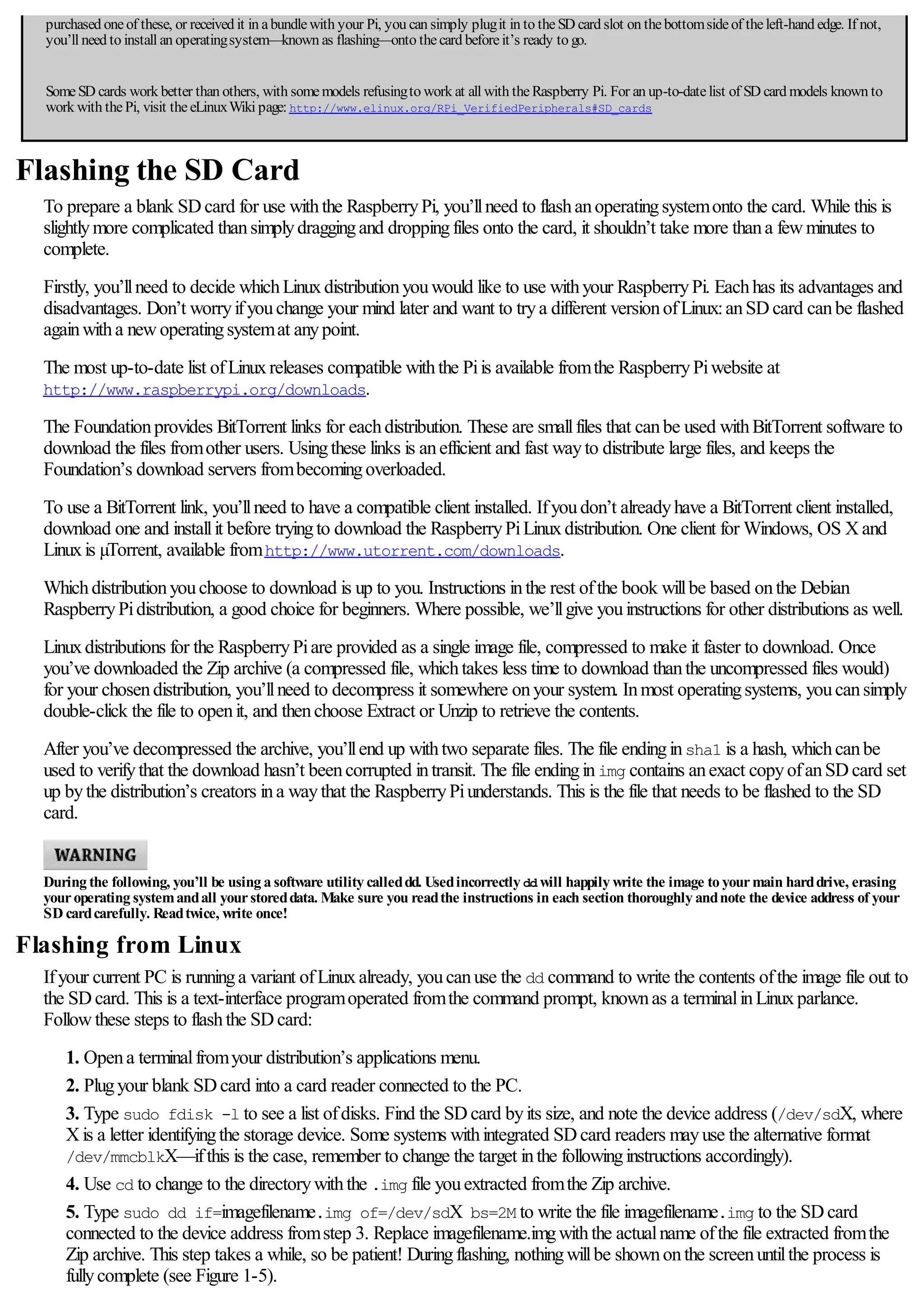 purchased oneof these, or received it in abundlewith your Pi, you can simply plugit in to theSD card slot on thebottomsideof theleft-hand edge. If not,
you’ll need to install an operatingsystem—known as flashing—onto thecard beforeit’s ready to go.
SomeSD cards work better than others, with somemodels refusingto work at all with theRaspberry Pi. For an up-to-datelist of SD card models known to
work with thePi, visit theeLinuxWiki page: http://www.elinux.org/RPi_VerifiedPeripherals#SD_cards
Flashing the SD Card
To prepare a blank SDcard for use withthe RaspberryPi, you’llneed to flashanoperatingsystemonto the card. While this is
slightlymore complicated thansimplydraggingand droppingfiles onto the card, it shouldn’t take more thana fewminutes to
complete.
Firstly, you’llneed to decide whichLinuxdistributionyouwould like to use withyour RaspberryPi. Eachhas its advantages and
disadvantages. Don’t worryifyouchange your mind later and want to trya different versionofLinux:anSDcard canbe flashed
againwitha newoperatingsystemat anypoint.
The most up-to-date list ofLinuxreleases compatible withthe Piis available fromthe RaspberryPiwebsite at
http://www.raspberrypi.org/downloads.
The Foundationprovides BitTorrent links for eachdistribution. These are smallfiles that canbe used withBitTorrent software to
download the files fromother users. Usingthese links is anefficient and fast wayto distribute large files, and keeps the
Foundation’s download servers frombecomingoverloaded.
To use a BitTorrent link, you’llneed to have a compatible client installed. Ifyoudon’t alreadyhave a BitTorrent client installed,
download one and installit before tryingto download the RaspberryPiLinuxdistribution. One client for Windows, OS Xand
Linuxis µTorrent, available fromhttp://www.utorrent.com/downloads.
Whichdistributionyouchoose to download is up to you. Instructions inthe rest ofthe book willbe based onthe Debian
RaspberryPidistribution, a good choice for beginners. Where possible, we’llgive youinstructions for other distributions as well.
Linuxdistributions for the RaspberryPiare provided as a single image file, compressed to make it faster to download. Once
you’ve downloaded the Zip archive (a compressed file, whichtakes less time to download thanthe uncompressed files would)
for your chosendistribution, you’llneed to decompress it somewhere onyour system. Inmost operatingsystems, youcansimply
double-click the file to openit, and thenchoose Extract or Unzip to retrieve the contents.
After you’ve decompressed the archive, you’llend up withtwo separate files. The file endinginsha1 is a hash, whichcanbe
used to verifythat the download hasn’t beencorrupted intransit. The file endinginimg contains anexact copyofanSDcard set
up bythe distribution’s creators ina waythat the RaspberryPiunderstands. This is the file that needs to be flashed to the SD
card.
During the following, you’ll be using a software utility calleddd. Usedincorrectly dd will happily write the image to yourmain harddrive, erasing
youroperating systemandall yourstoreddata. Make sure you readthe instructions in each section thoroughly andnote the device address of your
SD cardcarefully. Readtwice, write once!
Flashing from Linux
Ifyour current PC is runninga variant ofLinuxalready, youcanuse the dd command to write the contents ofthe image file out to
the SDcard. This is a text-interface programoperated fromthe command prompt, knownas a terminalinLinuxparlance.
Followthese steps to flashthe SDcard:
1. Opena terminalfromyour distribution’s applications menu.
2. Plugyour blank SDcard into a card reader connected to the PC.
3. Type sudo fdisk -l to see a list ofdisks. Find the SDcard byits size, and note the device address (/dev/sdX, where
Xis a letter identifyingthe storage device. Some systems withintegrated SDcard readers mayuse the alternative format
/dev/mmcblkX—ifthis is the case, remember to change the target inthe followinginstructions accordingly).
4. Use cd to change to the directorywiththe .img file youextracted fromthe Zip archive.
5. Type sudo dd if=imagefilename.img of=/dev/sdX bs=2M to write the file imagefilename.img to the SDcard
connected to the device address fromstep 3. Replace imagefilename.imgwiththe actualname ofthe file extracted fromthe
Zip archive. This step takes a while, so be patient! Duringflashing, nothingwillbe shownonthe screenuntilthe process is
fullycomplete (see Figure 1-5).
 