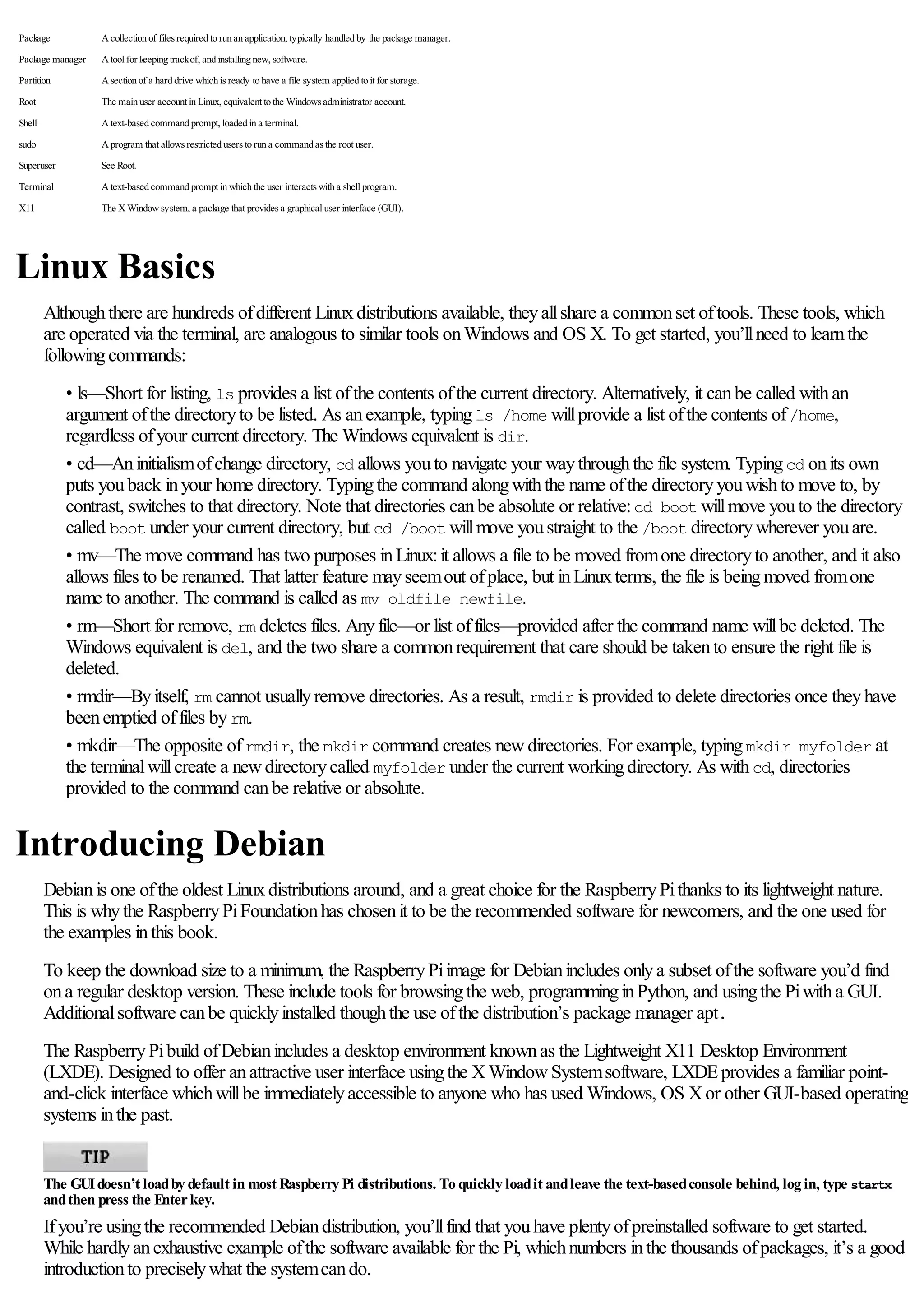 Package A collection of files required to run an application, typically handled by the package manager.
Package manager A tool for keeping trackof, and installing new, software.
Partition A section of a hard drive which is ready to have a file system applied to it for storage.
Root The main user account in Linux, equivalent to the Windows administrator account.
Shell A text-based command prompt, loaded in a terminal.
sudo A program that allows restricted users to run a command as the root user.
Superuser See Root.
Terminal A text-based command prompt in which the user interacts with a shell program.
X11 The X Window system, a package that provides a graphical user interface (GUI).
Linux Basics
Althoughthere are hundreds ofdifferent Linuxdistributions available, theyallshare a commonset oftools. These tools, which
are operated via the terminal, are analogous to similar tools onWindows and OS X. To get started, you’llneed to learnthe
followingcommands:
• ls—Short for listing, ls provides a list ofthe contents ofthe current directory. Alternatively, it canbe called withan
argument ofthe directoryto be listed. As anexample, typingls /home willprovide a list ofthe contents of/home,
regardless ofyour current directory. The Windows equivalent is dir.
• cd—Aninitialismofchange directory, cd allows youto navigate your waythroughthe file system. Typingcd onits own
puts youback inyour home directory. Typingthe command alongwiththe name ofthe directoryyouwishto move to, by
contrast, switches to that directory. Note that directories canbe absolute or relative:cd boot willmove youto the directory
called boot under your current directory, but cd /boot willmove youstraight to the /boot directorywherever youare.
• mv—The move command has two purposes inLinux:it allows a file to be moved fromone directoryto another, and it also
allows files to be renamed. That latter feature mayseemout ofplace, but inLinuxterms, the file is beingmoved fromone
name to another. The command is called as mv oldfile newfile.
• rm—Short for remove, rm deletes files. Anyfile—or list offiles—provided after the command name willbe deleted. The
Windows equivalent is del, and the two share a commonrequirement that care should be takento ensure the right file is
deleted.
• rmdir—Byitself, rm cannot usuallyremove directories. As a result, rmdir is provided to delete directories once theyhave
beenemptied offiles byrm.
• mkdir—The opposite ofrmdir, the mkdir command creates newdirectories. For example, typingmkdir myfolder at
the terminalwillcreate a newdirectorycalled myfolder under the current workingdirectory. As withcd, directories
provided to the command canbe relative or absolute.
Introducing Debian
Debianis one ofthe oldest Linuxdistributions around, and a great choice for the RaspberryPithanks to its lightweight nature.
This is whythe RaspberryPiFoundationhas chosenit to be the recommended software for newcomers, and the one used for
the examples inthis book.
To keep the download size to a minimum, the RaspberryPiimage for Debianincludes onlya subset ofthe software you’d find
ona regular desktop version. These include tools for browsingthe web, programminginPython, and usingthe Piwitha GUI.
Additionalsoftware canbe quicklyinstalled thoughthe use ofthe distribution’s package manager apt.
The RaspberryPibuild ofDebianincludes a desktop environment knownas the Lightweight X11 Desktop Environment
(LXDE). Designed to offer anattractive user interface usingthe XWindowSystemsoftware, LXDEprovides a familiar point-
and-click interface whichwillbe immediatelyaccessible to anyone who has used Windows, OS Xor other GUI-based operating
systems inthe past.
The GUIdoesn’t loadby default in most Raspberry Pi distributions. To quickly loadit andleave the text-basedconsole behind, log in, type startx
andthen press the Enterkey.
Ifyou’re usingthe recommended Debiandistribution, you’llfind that youhave plentyofpreinstalled software to get started.
While hardlyanexhaustive example ofthe software available for the Pi, whichnumbers inthe thousands ofpackages, it’s a good
introductionto preciselywhat the systemcando.
 