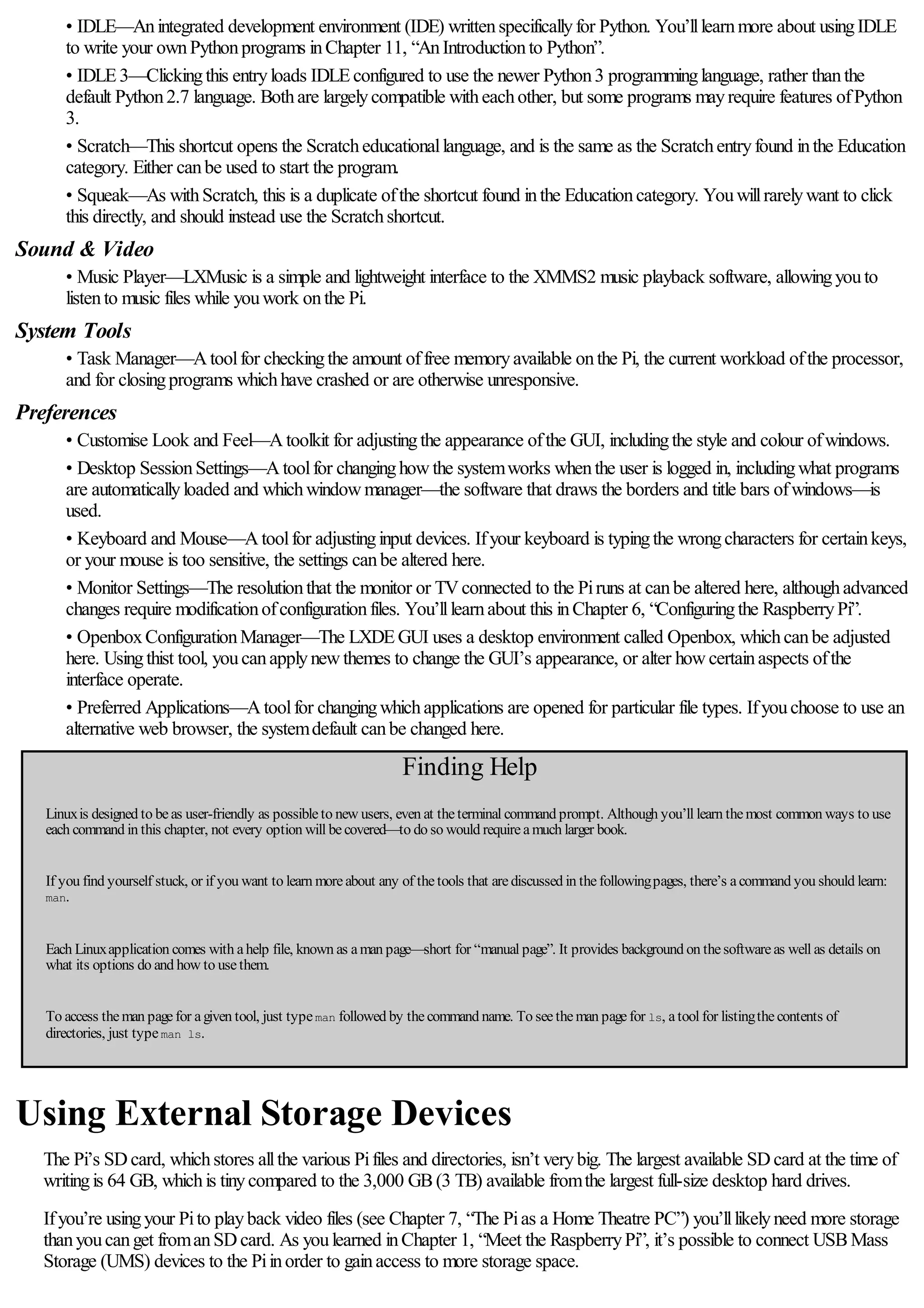 • IDLE—Anintegrated development environment (IDE) writtenspecificallyfor Python. You’lllearnmore about usingIDLE
to write your ownPythonprograms inChapter 11, “AnIntroductionto Python”.
• IDLE3—Clickingthis entryloads IDLEconfigured to use the newer Python3 programminglanguage, rather thanthe
default Python2.7 language. Bothare largelycompatible witheachother, but some programs mayrequire features ofPython
3.
• Scratch—This shortcut opens the Scratcheducationallanguage, and is the same as the Scratchentryfound inthe Education
category. Either canbe used to start the program.
• Squeak—As withScratch, this is a duplicate ofthe shortcut found inthe Educationcategory. Youwillrarelywant to click
this directly, and should instead use the Scratchshortcut.
Sound & Video
• Music Player—LXMusic is a simple and lightweight interface to the XMMS2 music playback software, allowingyouto
listento music files while youwork onthe Pi.
System Tools
• Task Manager—Atoolfor checkingthe amount offree memoryavailable onthe Pi, the current workload ofthe processor,
and for closingprograms whichhave crashed or are otherwise unresponsive.
Preferences
• Customise Look and Feel—Atoolkit for adjustingthe appearance ofthe GUI, includingthe style and colour ofwindows.
• Desktop SessionSettings—Atoolfor changinghowthe systemworks whenthe user is logged in, includingwhat programs
are automaticallyloaded and whichwindowmanager—the software that draws the borders and title bars ofwindows—is
used.
• Keyboard and Mouse—Atoolfor adjustinginput devices. Ifyour keyboard is typingthe wrongcharacters for certainkeys,
or your mouse is too sensitive, the settings canbe altered here.
• Monitor Settings—The resolutionthat the monitor or TVconnected to the Piruns at canbe altered here, althoughadvanced
changes require modificationofconfigurationfiles. You’lllearnabout this inChapter 6, “Configuringthe RaspberryPi”.
• OpenboxConfigurationManager—The LXDEGUI uses a desktop environment called Openbox, whichcanbe adjusted
here. Usingthist tool, youcanapplynewthemes to change the GUI’s appearance, or alter howcertainaspects ofthe
interface operate.
• Preferred Applications—Atoolfor changingwhichapplications are opened for particular file types. Ifyouchoose to use an
alternative web browser, the systemdefault canbe changed here.
Finding Help
Linuxis designed to beas user-friendly as possibleto new users, even at theterminal command prompt. Although you’ll learn themost common ways to use
each command in this chapter, not every option will becovered—to do so would requireamuch larger book.
If you find yourself stuck, or if you want to learn moreabout any of thetools that arediscussed in thefollowingpages, there’s acommand you should learn:
man.
Each Linuxapplication comes with ahelp file, known as aman page—short for “manual page”. It provides background on thesoftwareas well as details on
what its options do and how to usethem.
To access theman pagefor agiven tool, just typeman followed by thecommand name. To seetheman pagefor ls, atool for listingthecontents of
directories, just typeman ls.
Using External Storage Devices
The Pi’s SDcard, whichstores allthe various Pifiles and directories, isn’t verybig. The largest available SDcard at the time of
writingis 64 GB, whichis tinycompared to the 3,000 GB(3 TB) available fromthe largest full-size desktop hard drives.
Ifyou’re usingyour Pito playback video files (see Chapter 7, “The Pias a Home Theatre PC”) you’lllikelyneed more storage
thanyoucanget fromanSDcard. As youlearned inChapter 1, “Meet the RaspberryPi”, it’s possible to connect USBMass
Storage (UMS) devices to the Piinorder to gainaccess to more storage space.
 