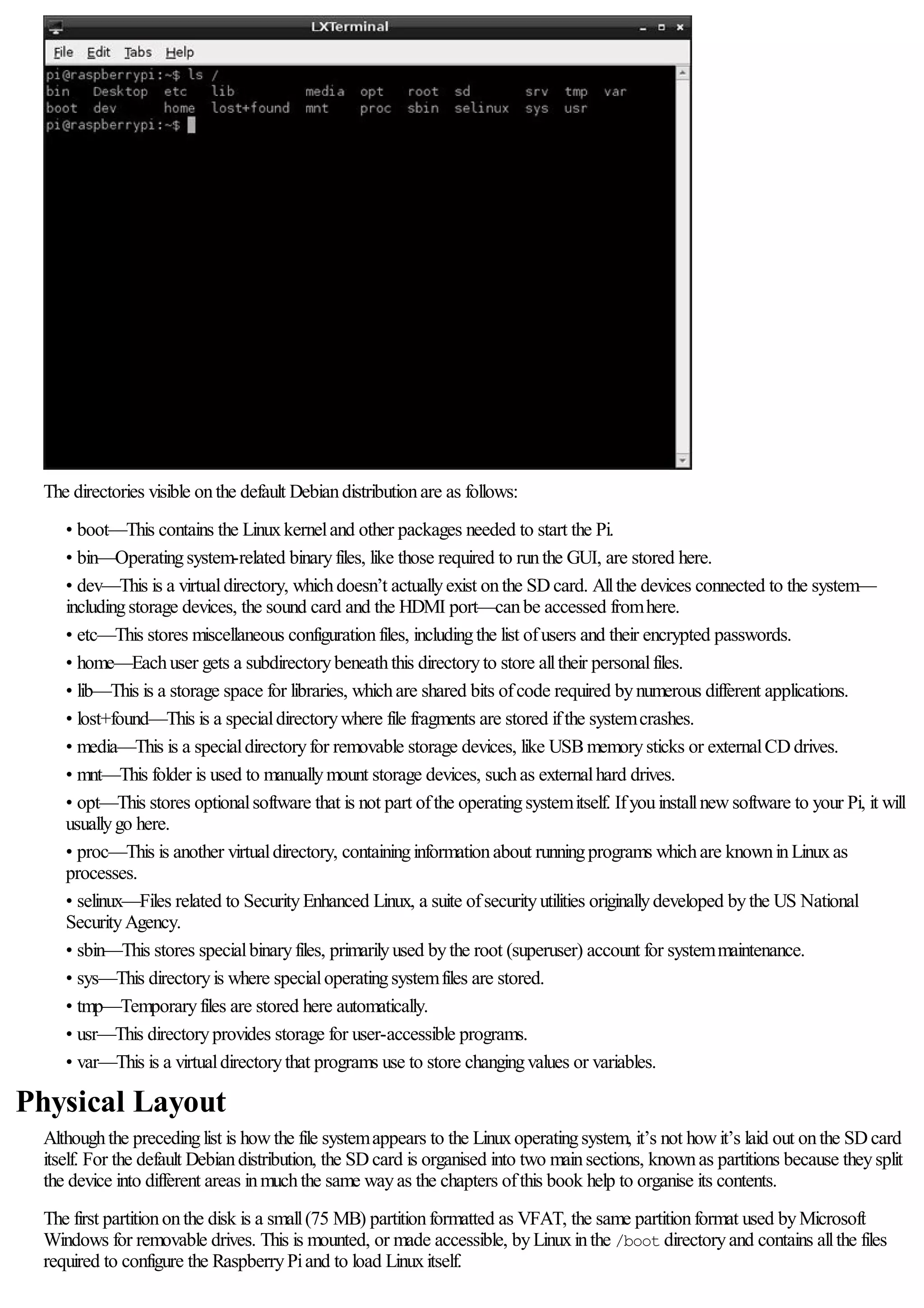 The directories visible onthe default Debiandistributionare as follows:
• boot—This contains the Linuxkerneland other packages needed to start the Pi.
• bin—Operatingsystem-related binaryfiles, like those required to runthe GUI, are stored here.
• dev—This is a virtualdirectory, whichdoesn’t actuallyexist onthe SDcard. Allthe devices connected to the system—
includingstorage devices, the sound card and the HDMI port—canbe accessed fromhere.
• etc—This stores miscellaneous configurationfiles, includingthe list ofusers and their encrypted passwords.
• home—Eachuser gets a subdirectorybeneaththis directoryto store alltheir personalfiles.
• lib—This is a storage space for libraries, whichare shared bits ofcode required bynumerous different applications.
• lost+found—This is a specialdirectorywhere file fragments are stored ifthe systemcrashes.
• media—This is a specialdirectoryfor removable storage devices, like USBmemorysticks or externalCDdrives.
• mnt—This folder is used to manuallymount storage devices, suchas externalhard drives.
• opt—This stores optionalsoftware that is not part ofthe operatingsystemitself. Ifyouinstallnewsoftware to your Pi, it will
usuallygo here.
• proc—This is another virtualdirectory, containinginformationabout runningprograms whichare knowninLinuxas
processes.
• selinux—Files related to SecurityEnhanced Linux, a suite ofsecurityutilities originallydeveloped bythe US National
SecurityAgency.
• sbin—This stores specialbinaryfiles, primarilyused bythe root (superuser) account for systemmaintenance.
• sys—This directoryis where specialoperatingsystemfiles are stored.
• tmp—Temporaryfiles are stored here automatically.
• usr—This directoryprovides storage for user-accessible programs.
• var—This is a virtualdirectorythat programs use to store changingvalues or variables.
Physical Layout
Althoughthe precedinglist is howthe file systemappears to the Linuxoperatingsystem, it’s not howit’s laid out onthe SDcard
itself. For the default Debiandistribution, the SDcard is organised into two mainsections, knownas partitions because theysplit
the device into different areas inmuchthe same wayas the chapters ofthis book help to organise its contents.
The first partitiononthe disk is a small(75 MB) partitionformatted as VFAT, the same partitionformat used byMicrosoft
Windows for removable drives. This is mounted, or made accessible, byLinuxinthe /boot directoryand contains allthe files
required to configure the RaspberryPiand to load Linuxitself.
 