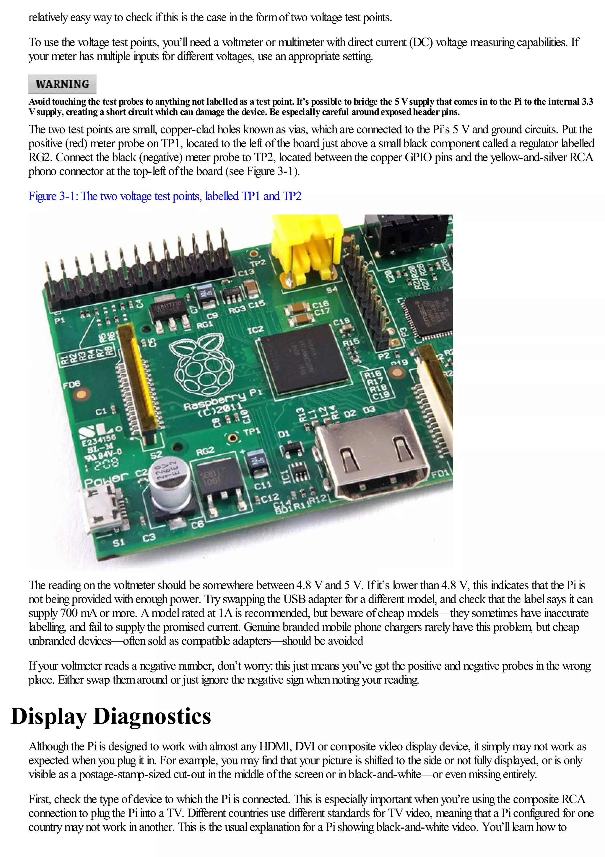 relativelyeasywayto check ifthis is the case inthe formoftwo voltage test points.
To use the voltage test points, you’llneed a voltmeter or multimeter withdirect current (DC) voltage measuringcapabilities. If
your meter has multiple inputs for different voltages, use anappropriate setting.
Avoidtouching the test probes to anything not labelledas a test point. It’s possible to bridge the 5 Vsupply that comes in to the Pi to the internal 3.3
Vsupply, creating a short circuit which can damage the device. Be especially careful aroundexposedheaderpins.
The two test points are small, copper-clad holes knownas vias, whichare connected to the Pi’s 5 Vand ground circuits. Put the
positive (red) meter probe onTP1, located to the left ofthe board just above a smallblack component called a regulator labelled
RG2. Connect the black (negative) meter probe to TP2, located betweenthe copper GPIO pins and the yellow-and-silver RCA
phono connector at the top-left ofthe board (see Figure 3-1).
Figure 3-1:The two voltage test points, labelled TP1 and TP2
The readingonthe voltmeter should be somewhere between4.8 Vand 5 V. Ifit’s lower than4.8 V, this indicates that the Piis
not beingprovided withenoughpower. Tryswappingthe USBadapter for a different model, and check that the labelsays it can
supply700 mAor more. Amodelrated at 1Ais recommended, but beware ofcheap models—theysometimes have inaccurate
labelling, and failto supplythe promised current. Genuine branded mobile phone chargers rarelyhave this problem, but cheap
unbranded devices—oftensold as compatible adapters—should be avoided
Ifyour voltmeter reads a negative number, don’t worry:this just means you’ve got the positive and negative probes inthe wrong
place. Either swap themaround or just ignore the negative signwhennotingyour reading.
Display Diagnostics
Althoughthe Piis designed to work withalmost anyHDMI, DVI or composite video displaydevice, it simplymaynot work as
expected whenyouplugit in. For example, youmayfind that your picture is shifted to the side or not fullydisplayed, or is only
visible as a postage-stamp-sized cut-out inthe middle ofthe screenor inblack-and-white—or evenmissingentirely.
First, check the type ofdevice to whichthe Piis connected. This is especiallyimportant whenyou’re usingthe composite RCA
connectionto plugthe Piinto a TV. Different countries use different standards for TVvideo, meaningthat a Piconfigured for one
countrymaynot work inanother. This is the usualexplanationfor a Pishowingblack-and-white video. You’lllearnhowto
 