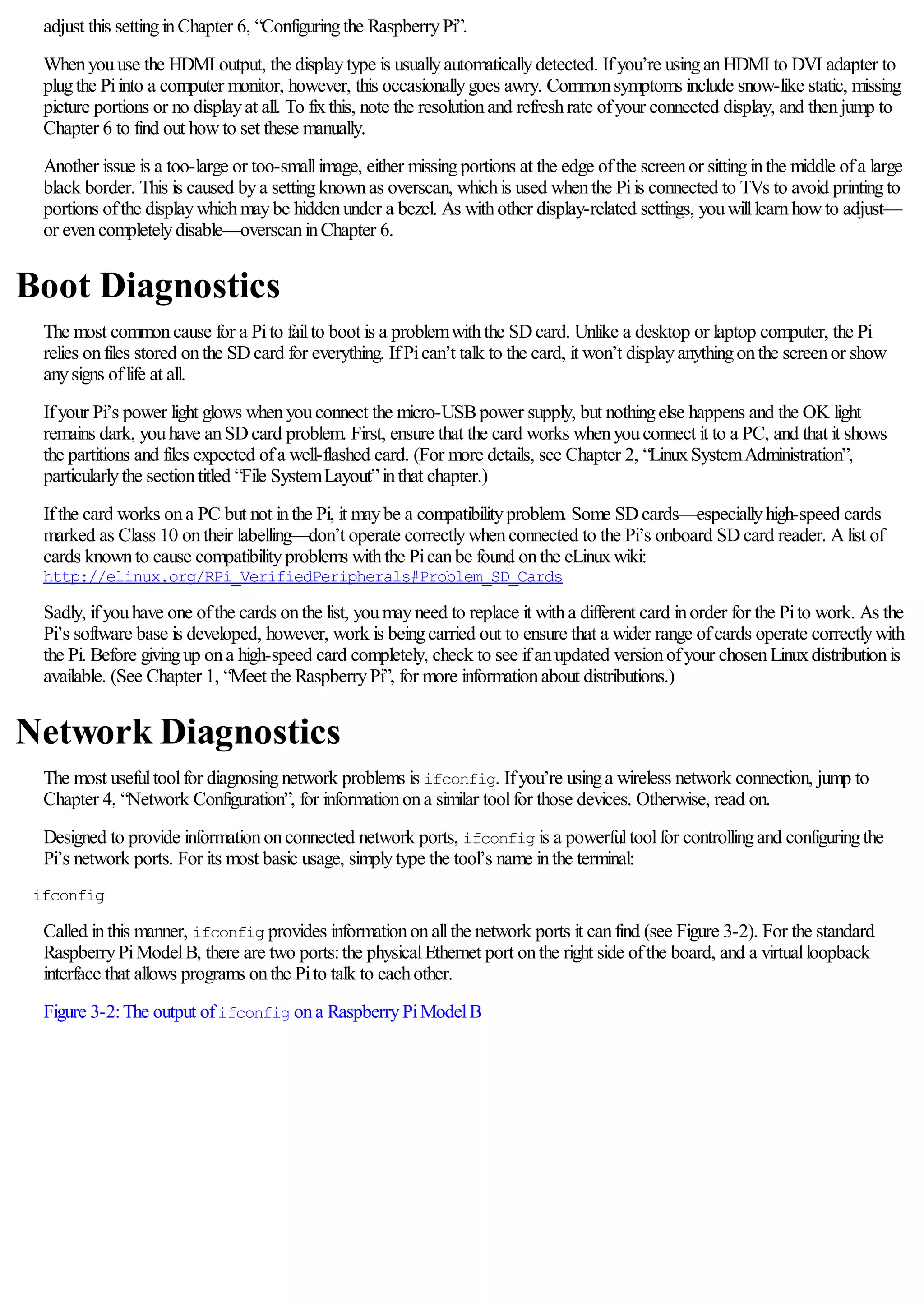 adjust this settinginChapter 6, “Configuringthe RaspberryPi”.
Whenyouuse the HDMI output, the displaytype is usuallyautomaticallydetected. Ifyou’re usinganHDMI to DVI adapter to
plugthe Piinto a computer monitor, however, this occasionallygoes awry. Commonsymptoms include snow-like static, missing
picture portions or no displayat all. To fixthis, note the resolutionand refreshrate ofyour connected display, and thenjump to
Chapter 6 to find out howto set these manually.
Another issue is a too-large or too-smallimage, either missingportions at the edge ofthe screenor sittinginthe middle ofa large
black border. This is caused bya settingknownas overscan, whichis used whenthe Piis connected to TVs to avoid printingto
portions ofthe displaywhichmaybe hiddenunder a bezel. As withother display-related settings, youwilllearnhowto adjust—
or evencompletelydisable—overscaninChapter 6.
Boot Diagnostics
The most commoncause for a Pito failto boot is a problemwiththe SDcard. Unlike a desktop or laptop computer, the Pi
relies onfiles stored onthe SDcard for everything. IfPican’t talk to the card, it won’t displayanythingonthe screenor show
anysigns oflife at all.
Ifyour Pi’s power light glows whenyouconnect the micro-USBpower supply, but nothingelse happens and the OK light
remains dark, youhave anSDcard problem. First, ensure that the card works whenyouconnect it to a PC, and that it shows
the partitions and files expected ofa well-flashed card. (For more details, see Chapter 2, “LinuxSystemAdministration”,
particularlythe sectiontitled “File SystemLayout”inthat chapter.)
Ifthe card works ona PC but not inthe Pi, it maybe a compatibilityproblem. Some SDcards—especiallyhigh-speed cards
marked as Class 10 ontheir labelling—don’t operate correctlywhenconnected to the Pi’s onboard SDcard reader. Alist of
cards knownto cause compatibilityproblems withthe Picanbe found onthe eLinuxwiki:
http://elinux.org/RPi_VerifiedPeripherals#Problem_SD_Cards
Sadly, ifyouhave one ofthe cards onthe list, youmayneed to replace it witha different card inorder for the Pito work. As the
Pi’s software base is developed, however, work is beingcarried out to ensure that a wider range ofcards operate correctlywith
the Pi. Before givingup ona high-speed card completely, check to see ifanupdated versionofyour chosenLinuxdistributionis
available. (See Chapter 1, “Meet the RaspberryPi”, for more informationabout distributions.)
Network Diagnostics
The most usefultoolfor diagnosingnetwork problems is ifconfig. Ifyou’re usinga wireless network connection, jump to
Chapter 4, “Network Configuration”, for informationona similar toolfor those devices. Otherwise, read on.
Designed to provide informationonconnected network ports, ifconfig is a powerfultoolfor controllingand configuringthe
Pi’s network ports. For its most basic usage, simplytype the tool’s name inthe terminal:
ifconfig
Called inthis manner, ifconfig provides informationonallthe network ports it canfind (see Figure 3-2). For the standard
RaspberryPiModelB, there are two ports:the physicalEthernet port onthe right side ofthe board, and a virtualloopback
interface that allows programs onthe Pito talk to eachother.
Figure 3-2:The output ofifconfig ona RaspberryPiModelB
 