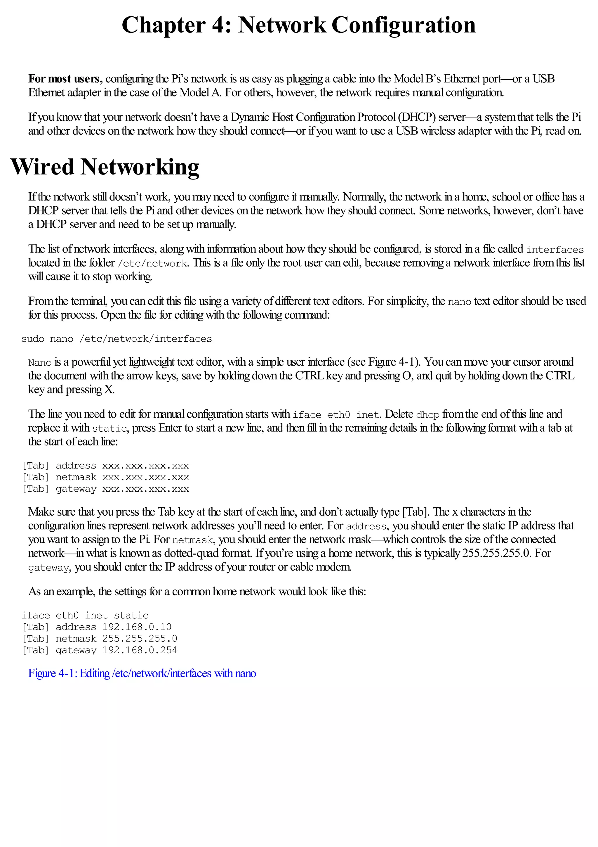 Chapter 4: Network Configuration
Formost users, configuringthe Pi’s network is as easyas plugginga cable into the ModelB’s Ethernet port—or a USB
Ethernet adapter inthe case ofthe ModelA. For others, however, the network requires manualconfiguration.
Ifyouknowthat your network doesn’t have a Dynamic Host ConfigurationProtocol(DHCP) server—a systemthat tells the Pi
and other devices onthe network howtheyshould connect—or ifyouwant to use a USBwireless adapter withthe Pi, read on.
Wired Networking
Ifthe network stilldoesn’t work, youmayneed to configure it manually. Normally, the network ina home, schoolor office has a
DHCP server that tells the Piand other devices onthe network howtheyshould connect. Some networks, however, don’t have
a DHCP server and need to be set up manually.
The list ofnetwork interfaces, alongwithinformationabout howtheyshould be configured, is stored ina file called interfaces
located inthe folder /etc/network. This is a file onlythe root user canedit, because removinga network interface fromthis list
willcause it to stop working.
Fromthe terminal, youcanedit this file usinga varietyofdifferent text editors. For simplicity, the nano text editor should be used
for this process. Openthe file for editingwiththe followingcommand:
sudo nano /etc/network/interfaces
Nano is a powerfulyet lightweight text editor, witha simple user interface (see Figure 4-1). Youcanmove your cursor around
the document withthe arrowkeys, save byholdingdownthe CTRLkeyand pressingO, and quit byholdingdownthe CTRL
keyand pressingX.
The line youneed to edit for manualconfigurationstarts withiface eth0 inet. Delete dhcp fromthe end ofthis line and
replace it withstatic, press Enter to start a newline, and thenfillinthe remainingdetails inthe followingformat witha tab at
the start ofeachline:
[Tab] address xxx.xxx.xxx.xxx
[Tab] netmask xxx.xxx.xxx.xxx
[Tab] gateway xxx.xxx.xxx.xxx
Make sure that youpress the Tab keyat the start ofeachline, and don’t actuallytype [Tab]. The xcharacters inthe
configurationlines represent network addresses you’llneed to enter. For address, youshould enter the static IP address that
youwant to assignto the Pi. For netmask, youshould enter the network mask—whichcontrols the size ofthe connected
network—inwhat is knownas dotted-quad format. Ifyou’re usinga home network, this is typically255.255.255.0. For
gateway, youshould enter the IP address ofyour router or cable modem.
As anexample, the settings for a commonhome network would look like this:
iface eth0 inet static
[Tab] address 192.168.0.10
[Tab] netmask 255.255.255.0
[Tab] gateway 192.168.0.254
Figure 4-1:Editing/etc/network/interfaces withnano
 