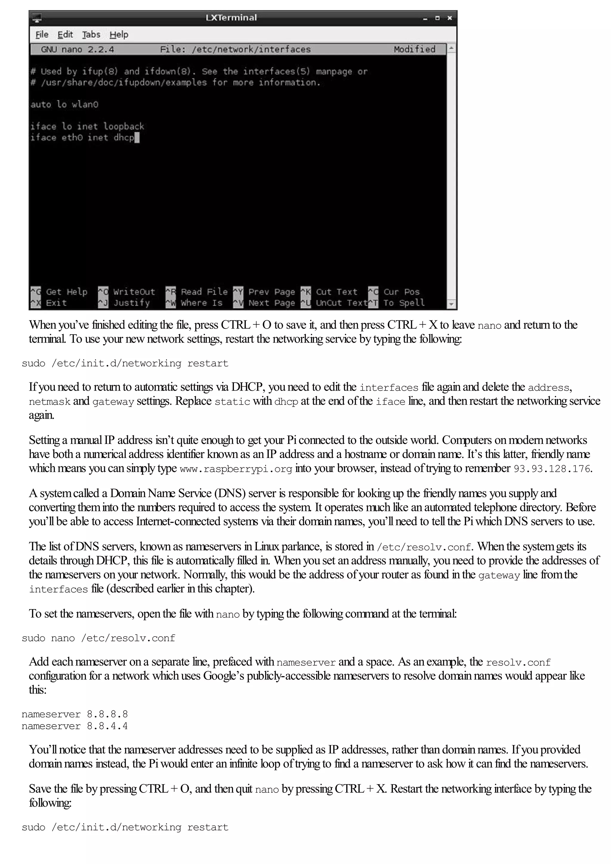 Whenyou’ve finished editingthe file, press CTRL+ O to save it, and thenpress CTRL+ Xto leave nano and returnto the
terminal. To use your newnetwork settings, restart the networkingservice bytypingthe following:
sudo /etc/init.d/networking restart
Ifyouneed to returnto automatic settings via DHCP, youneed to edit the interfaces file againand delete the address,
netmask and gateway settings. Replace static withdhcp at the end ofthe iface line, and thenrestart the networkingservice
again.
Settinga manualIP address isn’t quite enoughto get your Piconnected to the outside world. Computers onmodernnetworks
have botha numericaladdress identifier knownas anIP address and a hostname or domainname. It’s this latter, friendlyname
whichmeans youcansimplytype www.raspberrypi.org into your browser, instead oftryingto remember 93.93.128.176.
Asystemcalled a DomainName Service (DNS) server is responsible for lookingup the friendlynames yousupplyand
convertingtheminto the numbers required to access the system. It operates muchlike anautomated telephone directory. Before
you’llbe able to access Internet-connected systems via their domainnames, you’llneed to tellthe PiwhichDNS servers to use.
The list ofDNS servers, knownas nameservers inLinuxparlance, is stored in/etc/resolv.conf. Whenthe systemgets its
details throughDHCP, this file is automaticallyfilled in. Whenyouset anaddress manually, youneed to provide the addresses of
the nameservers onyour network. Normally, this would be the address ofyour router as found inthe gateway line fromthe
interfaces file (described earlier inthis chapter).
To set the nameservers, openthe file withnano bytypingthe followingcommand at the terminal:
sudo nano /etc/resolv.conf
Add eachnameserver ona separate line, prefaced withnameserver and a space. As anexample, the resolv.conf
configurationfor a network whichuses Google’s publicly-accessible nameservers to resolve domainnames would appear like
this:
nameserver 8.8.8.8
nameserver 8.8.4.4
You’llnotice that the nameserver addresses need to be supplied as IP addresses, rather thandomainnames. Ifyouprovided
domainnames instead, the Piwould enter aninfinite loop oftryingto find a nameserver to ask howit canfind the nameservers.
Save the file bypressingCTRL+ O, and thenquit nano bypressingCTRL+ X. Restart the networkinginterface bytypingthe
following:
sudo /etc/init.d/networking restart
 