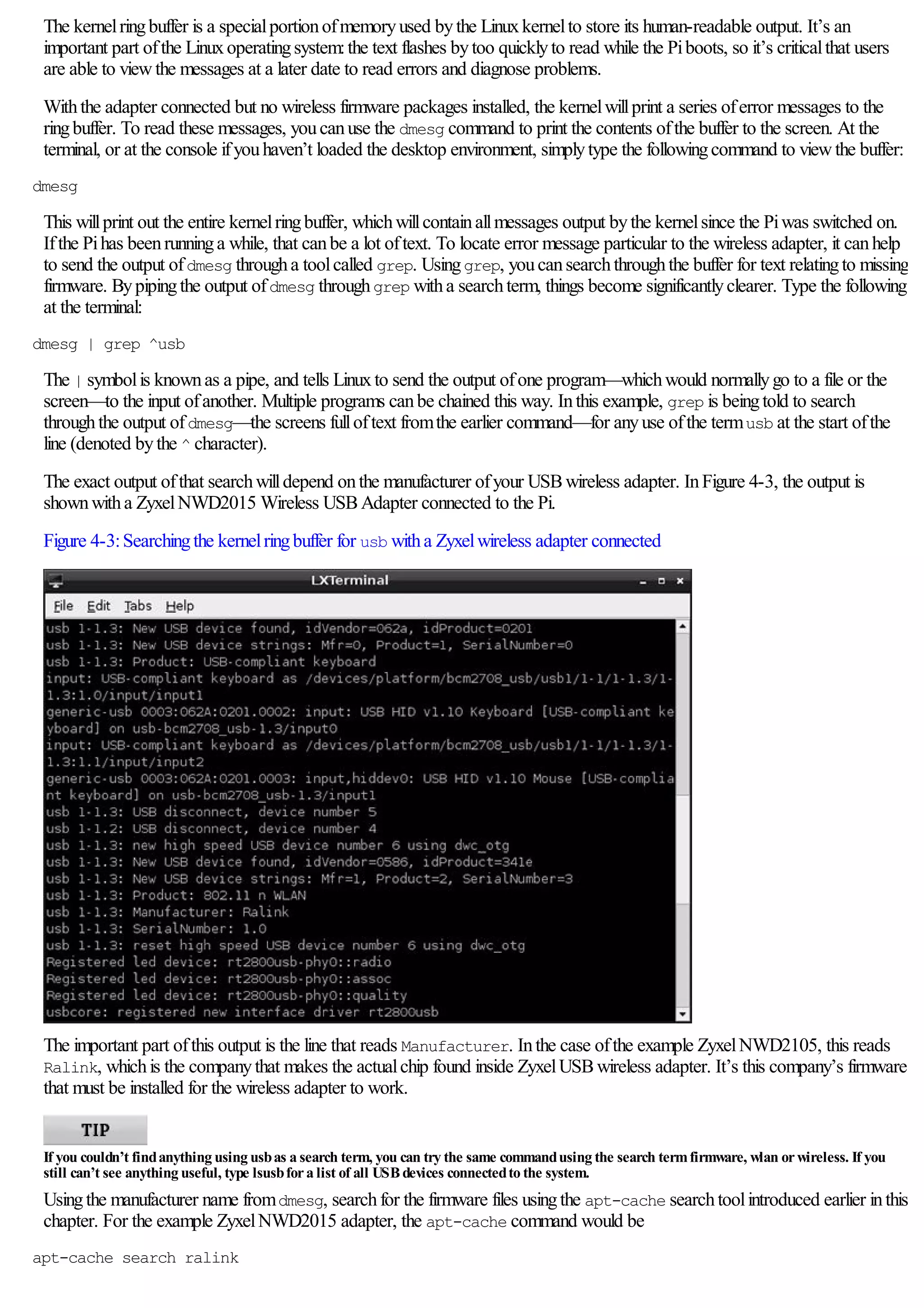 The kernelringbuffer is a specialportionofmemoryused bythe Linuxkernelto store its human-readable output. It’s an
important part ofthe Linuxoperatingsystem:the text flashes bytoo quicklyto read while the Piboots, so it’s criticalthat users
are able to viewthe messages at a later date to read errors and diagnose problems.
Withthe adapter connected but no wireless firmware packages installed, the kernelwillprint a series oferror messages to the
ringbuffer. To read these messages, youcanuse the dmesg command to print the contents ofthe buffer to the screen. At the
terminal, or at the console ifyouhaven’t loaded the desktop environment, simplytype the followingcommand to viewthe buffer:
dmesg
This willprint out the entire kernelringbuffer, whichwillcontainallmessages output bythe kernelsince the Piwas switched on.
Ifthe Pihas beenrunninga while, that canbe a lot oftext. To locate error message particular to the wireless adapter, it canhelp
to send the output ofdmesg througha toolcalled grep. Usinggrep, youcansearchthroughthe buffer for text relatingto missing
firmware. Bypipingthe output ofdmesg throughgrep witha searchterm, things become significantlyclearer. Type the following
at the terminal:
dmesg | grep ^usb
The | symbolis knownas a pipe, and tells Linuxto send the output ofone program—whichwould normallygo to a file or the
screen—to the input ofanother. Multiple programs canbe chained this way. Inthis example, grep is beingtold to search
throughthe output ofdmesg—the screens fulloftext fromthe earlier command—for anyuse ofthe termusb at the start ofthe
line (denoted bythe ^ character).
The exact output ofthat searchwilldepend onthe manufacturer ofyour USBwireless adapter. InFigure 4-3, the output is
shownwitha ZyxelNWD2015 Wireless USBAdapter connected to the Pi.
Figure 4-3:Searchingthe kernelringbuffer for usb witha Zyxelwireless adapter connected
The important part ofthis output is the line that reads Manufacturer. Inthe case ofthe example ZyxelNWD2105, this reads
Ralink, whichis the companythat makes the actualchip found inside ZyxelUSBwireless adapter. It’s this company’s firmware
that must be installed for the wireless adapter to work.
If you couldn’t findanything using usbas a search term, you can try the same commandusing the search termfirmware, wlan orwireless. If you
still can’t see anything useful, type lsusbfora list of all USBdevices connectedto the system.
Usingthe manufacturer name fromdmesg, searchfor the firmware files usingthe apt-cache searchtoolintroduced earlier inthis
chapter. For the example ZyxelNWD2015 adapter, the apt-cache command would be
apt-cache search ralink
 