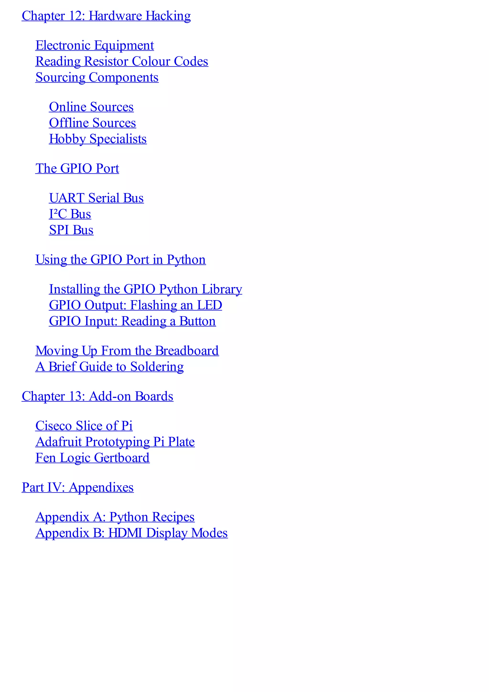 Chapter 12: Hardware Hacking
Electronic Equipment
Reading Resistor Colour Codes
Sourcing Components
Online Sources
Offline Sources
Hobby Specialists
The GPIO Port
UART Serial Bus
I²C Bus
SPI Bus
Using the GPIO Port in Python
Installing the GPIO Python Library
GPIO Output: Flashing an LED
GPIO Input: Reading a Button
Moving Up From the Breadboard
A Brief Guide to Soldering
Chapter 13: Add-on Boards
Ciseco Slice of Pi
Adafruit Prototyping Pi Plate
Fen Logic Gertboard
Part IV: Appendixes
Appendix A: Python Recipes
Appendix B: HDMI Display Modes
 