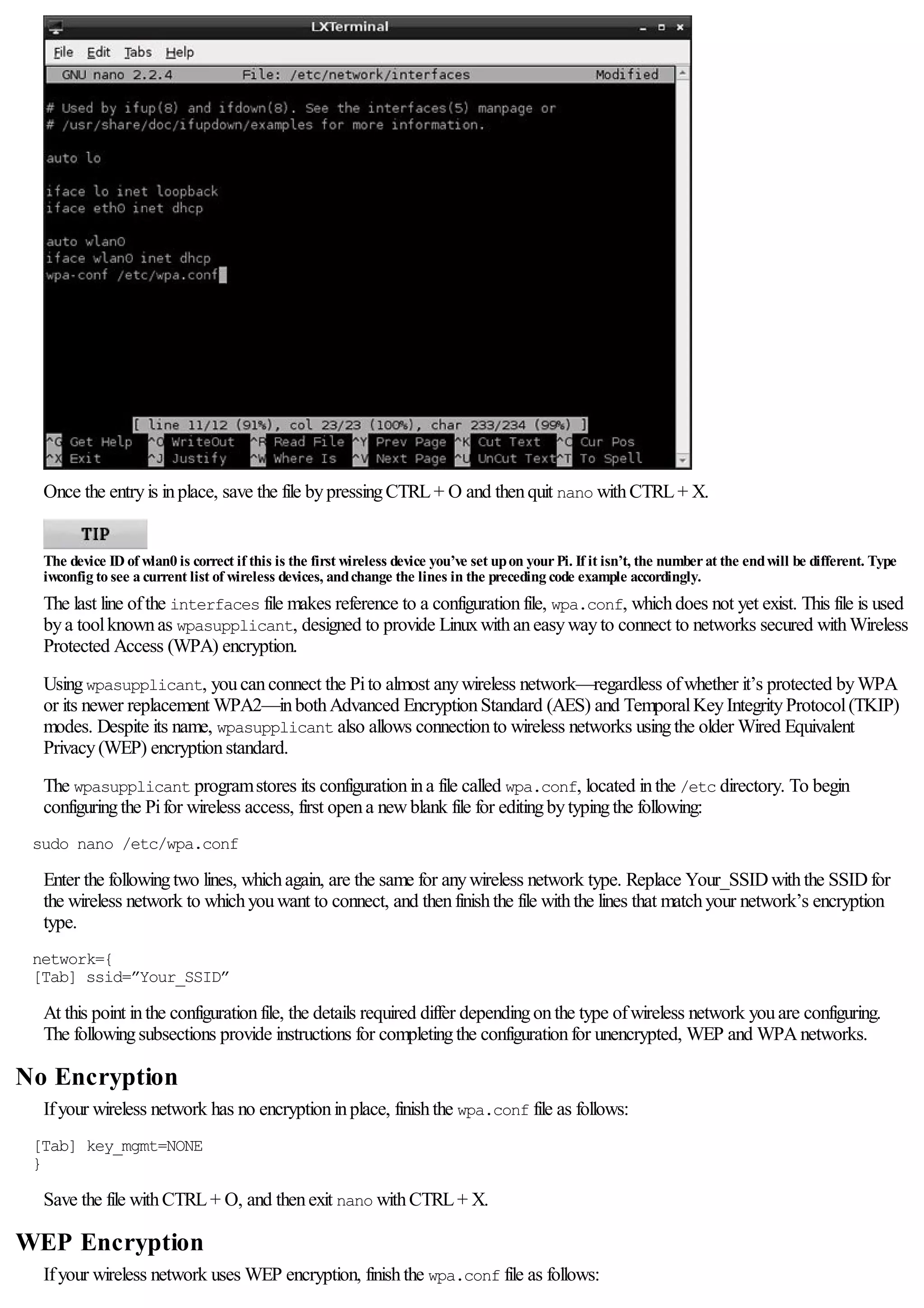 Once the entryis inplace, save the file bypressingCTRL+ O and thenquit nano withCTRL+ X.
The device ID of wlan0 is correct if this is the first wireless device you’ve set upon yourPi. If it isn’t, the numberat the endwill be different. Type
iwconfig to see a current list of wireless devices, andchange the lines in the preceding code example accordingly.
The last line ofthe interfaces file makes reference to a configurationfile, wpa.conf, whichdoes not yet exist. This file is used
bya toolknownas wpasupplicant, designed to provide Linuxwithaneasywayto connect to networks secured withWireless
Protected Access (WPA) encryption.
Usingwpasupplicant, youcanconnect the Pito almost anywireless network—regardless ofwhether it’s protected byWPA
or its newer replacement WPA2—inbothAdvanced EncryptionStandard (AES) and TemporalKeyIntegrityProtocol(TKIP)
modes. Despite its name, wpasupplicant also allows connectionto wireless networks usingthe older Wired Equivalent
Privacy(WEP) encryptionstandard.
The wpasupplicant programstores its configurationina file called wpa.conf, located inthe /etc directory. To begin
configuringthe Pifor wireless access, first opena newblank file for editingbytypingthe following:
sudo nano /etc/wpa.conf
Enter the followingtwo lines, whichagain, are the same for anywireless network type. Replace Your_SSIDwiththe SSIDfor
the wireless network to whichyouwant to connect, and thenfinishthe file withthe lines that matchyour network’s encryption
type.
network={
[Tab] ssid=”Your_SSID”
At this point inthe configurationfile, the details required differ dependingonthe type ofwireless network youare configuring.
The followingsubsections provide instructions for completingthe configurationfor unencrypted, WEP and WPAnetworks.
No Encryption
Ifyour wireless network has no encryptioninplace, finishthe wpa.conf file as follows:
[Tab] key_mgmt=NONE
}
Save the file withCTRL+ O, and thenexit nano withCTRL+ X.
WEP Encryption
Ifyour wireless network uses WEP encryption, finishthe wpa.conf file as follows:
 