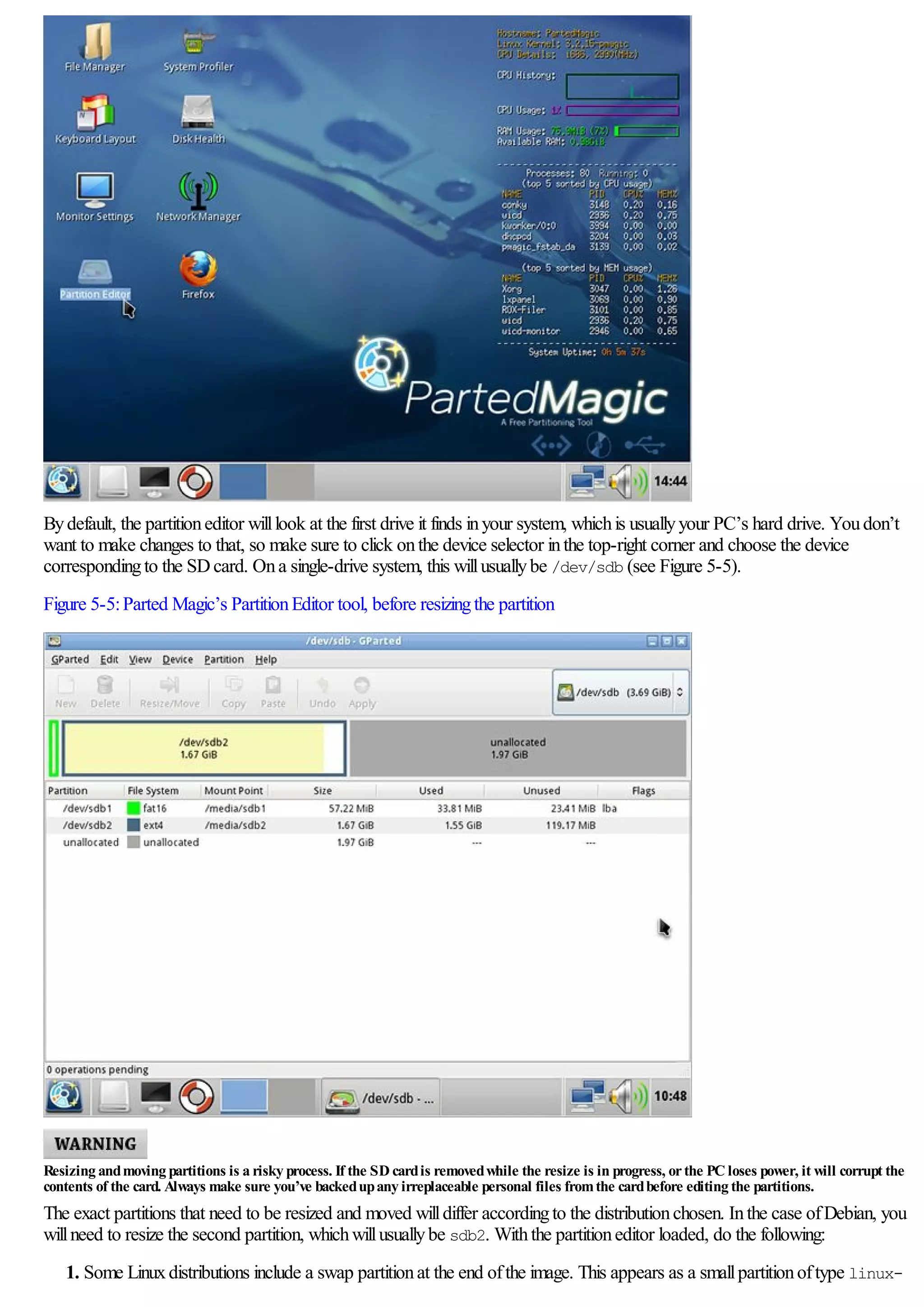 Bydefault, the partitioneditor willlook at the first drive it finds inyour system, whichis usuallyyour PC’s hard drive. Youdon’t
want to make changes to that, so make sure to click onthe device selector inthe top-right corner and choose the device
correspondingto the SDcard. Ona single-drive system, this willusuallybe /dev/sdb (see Figure 5-5).
Figure 5-5:Parted Magic’s PartitionEditor tool, before resizingthe partition
Resizing andmoving partitions is a risky process. If the SD cardis removedwhile the resize is in progress, orthe PC loses power, it will corrupt the
contents of the card. Always make sure you’ve backedupany irreplaceable personal files fromthe cardbefore editing the partitions.
The exact partitions that need to be resized and moved willdiffer accordingto the distributionchosen. Inthe case ofDebian, you
willneed to resize the second partition, whichwillusuallybe sdb2. Withthe partitioneditor loaded, do the following:
1. Some Linuxdistributions include a swap partitionat the end ofthe image. This appears as a smallpartitionoftype linux-
 