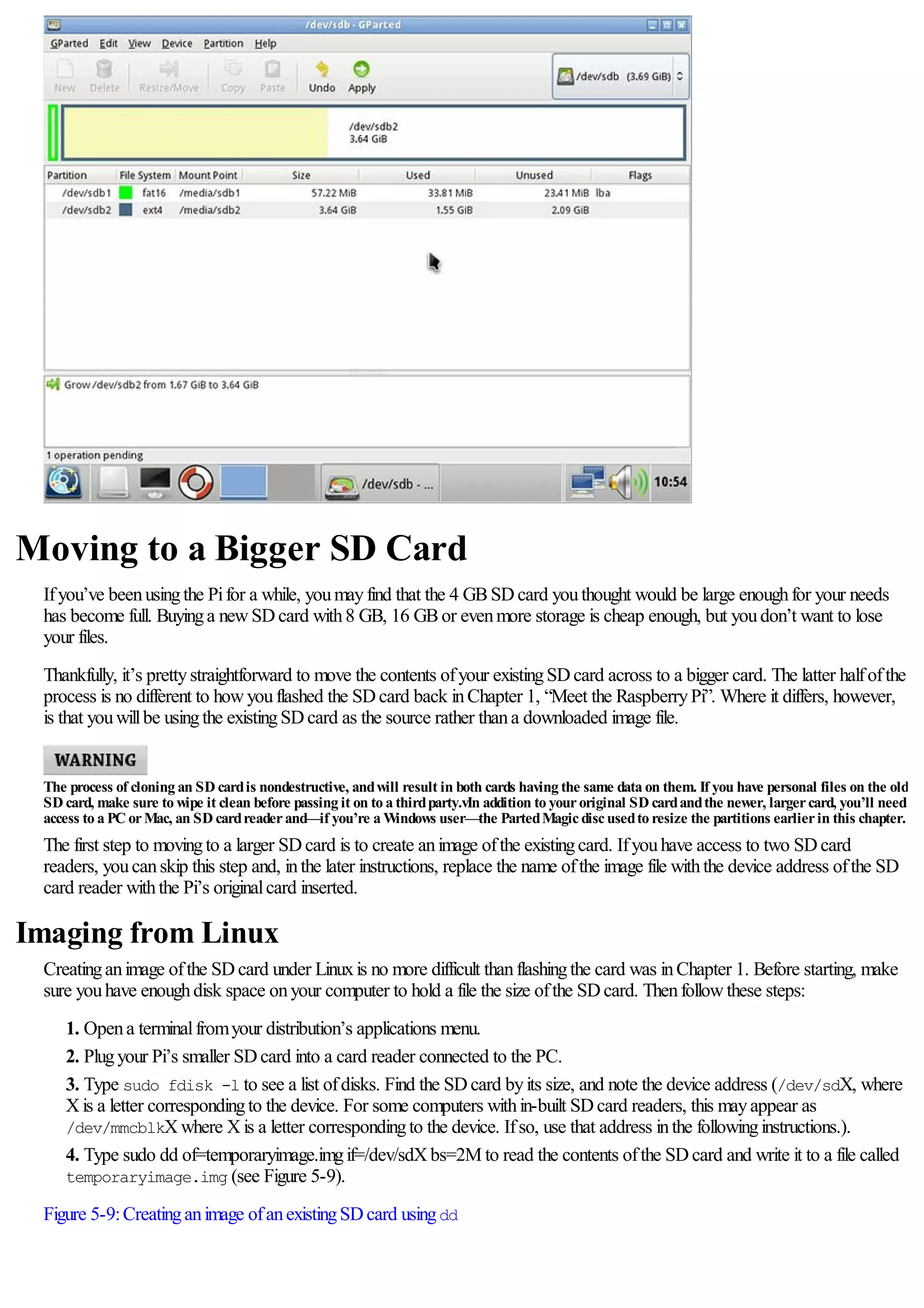 Moving to a Bigger SD Card
Ifyou’ve beenusingthe Pifor a while, youmayfind that the 4 GBSDcard youthought would be large enoughfor your needs
has become full. Buyinga newSDcard with8 GB, 16 GBor evenmore storage is cheap enough, but youdon’t want to lose
your files.
Thankfully, it’s prettystraightforward to move the contents ofyour existingSDcard across to a bigger card. The latter halfofthe
process is no different to howyouflashed the SDcard back inChapter 1, “Meet the RaspberryPi”. Where it differs, however,
is that youwillbe usingthe existingSDcard as the source rather thana downloaded image file.
The process of cloning an SD cardis nondestructive, andwill result in both cards having the same data on them. If you have personal files on the old
SD card, make sure to wipe it clean before passing it on to a thirdparty.vIn addition to youroriginal SD cardandthe newer, largercard, you’ll need
access to a PC orMac, an SD cardreaderand—if you’re a Windows user—the PartedMagicdiscusedto resize the partitions earlierin this chapter.
The first step to movingto a larger SDcard is to create animage ofthe existingcard. Ifyouhave access to two SDcard
readers, youcanskip this step and, inthe later instructions, replace the name ofthe image file withthe device address ofthe SD
card reader withthe Pi’s originalcard inserted.
Imaging from Linux
Creatinganimage ofthe SDcard under Linuxis no more difficult thanflashingthe card was inChapter 1. Before starting, make
sure youhave enoughdisk space onyour computer to hold a file the size ofthe SDcard. Thenfollowthese steps:
1. Opena terminalfromyour distribution’s applications menu.
2. Plugyour Pi’s smaller SDcard into a card reader connected to the PC.
3. Type sudo fdisk -l to see a list ofdisks. Find the SDcard byits size, and note the device address (/dev/sdX, where
Xis a letter correspondingto the device. For some computers within-built SDcard readers, this mayappear as
/dev/mmcblkXwhere Xis a letter correspondingto the device. Ifso, use that address inthe followinginstructions.).
4. Type sudo dd of=temporaryimage.imgif=/dev/sdXbs=2M to read the contents ofthe SDcard and write it to a file called
temporaryimage.img (see Figure 5-9).
Figure 5-9:Creatinganimage ofanexistingSDcard usingdd
 