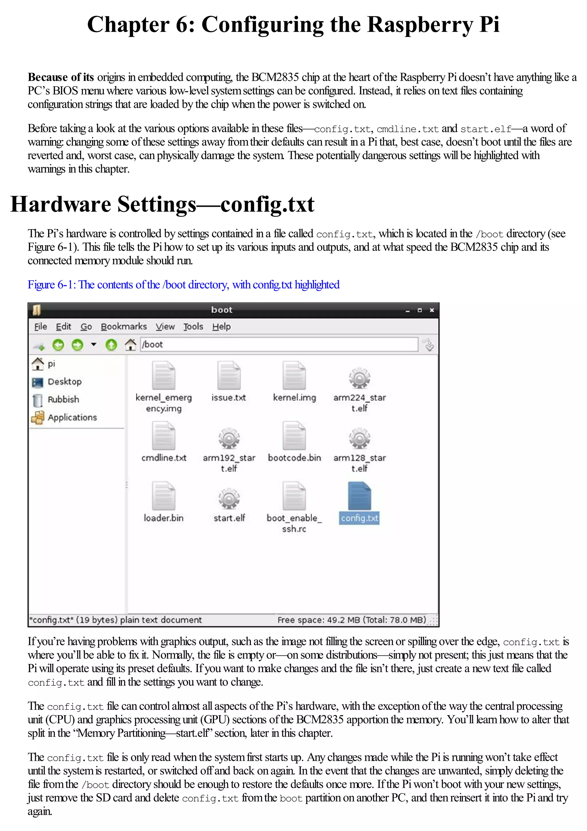 Chapter 6: Configuring the Raspberry Pi
Because of its origins inembedded computing, the BCM2835 chip at the heart ofthe RaspberryPidoesn’t have anythinglike a
PC’s BIOS menuwhere various low-levelsystemsettings canbe configured. Instead, it relies ontext files containing
configurationstrings that are loaded bythe chip whenthe power is switched on.
Before takinga look at the various options available inthese files—config.txt, cmdline.txt and start.elf—a word of
warning:changingsome ofthese settings awayfromtheir defaults canresult ina Pithat, best case, doesn’t boot untilthe files are
reverted and, worst case, canphysicallydamage the system. These potentiallydangerous settings willbe highlighted with
warnings inthis chapter.
Hardware Settings—config.txt
The Pi’s hardware is controlled bysettings contained ina file called config.txt, whichis located inthe /boot directory(see
Figure 6-1). This file tells the Pihowto set up its various inputs and outputs, and at what speed the BCM2835 chip and its
connected memorymodule should run.
Figure 6-1:The contents ofthe /boot directory, withconfig.txt highlighted
Ifyou’re havingproblems withgraphics output, suchas the image not fillingthe screenor spillingover the edge, config.txt is
where you’llbe able to fixit. Normally, the file is emptyor—onsome distributions—simplynot present; this just means that the
Piwilloperate usingits preset defaults. Ifyouwant to make changes and the file isn’t there, just create a newtext file called
config.txt and fillinthe settings youwant to change.
The config.txt file cancontrolalmost allaspects ofthe Pi’s hardware, withthe exceptionofthe waythe centralprocessing
unit (CPU) and graphics processingunit (GPU) sections ofthe BCM2835 apportionthe memory. You’lllearnhowto alter that
split inthe “MemoryPartitioning—start.elf”section, later inthis chapter.
The config.txt file is onlyread whenthe systemfirst starts up. Anychanges made while the Piis runningwon’t take effect
untilthe systemis restarted, or switched offand back onagain. Inthe event that the changes are unwanted, simplydeletingthe
file fromthe /boot directoryshould be enoughto restore the defaults once more. Ifthe Piwon’t boot withyour newsettings,
just remove the SDcard and delete config.txt fromthe boot partitiononanother PC, and thenreinsert it into the Piand try
again.
 