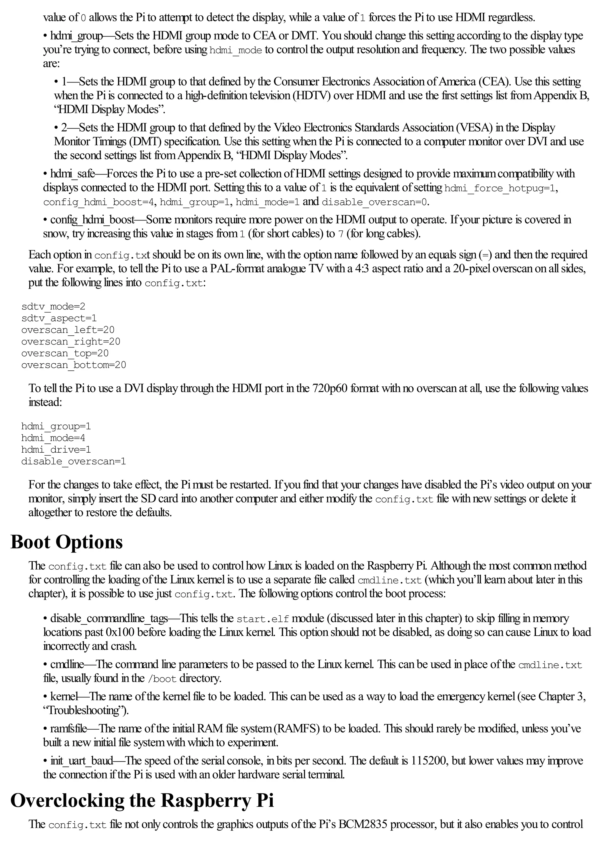 value of0 allows the Pito attempt to detect the display, while a value of1 forces the Pito use HDMI regardless.
• hdmi_group—Sets the HDMI group mode to CEAor DMT. Youshould change this settingaccordingto the displaytype
you’re tryingto connect, before usinghdmi_mode to controlthe output resolutionand frequency. The two possible values
are:
• 1—Sets the HDMI group to that defined bythe Consumer Electronics AssociationofAmerica (CEA). Use this setting
whenthe Piis connected to a high-definitiontelevision(HDTV) over HDMI and use the first settings list fromAppendixB,
“HDMI DisplayModes”.
• 2—Sets the HDMI group to that defined bythe Video Electronics Standards Association(VESA) inthe Display
Monitor Timings (DMT) specification. Use this settingwhenthe Piis connected to a computer monitor over DVI and use
the second settings list fromAppendixB, “HDMI DisplayModes”.
• hdmi_safe—Forces the Pito use a pre-set collectionofHDMI settings designed to provide maximumcompatibilitywith
displays connected to the HDMI port. Settingthis to a value of1 is the equivalent ofsettinghdmi_force_hotpug=1,
config_hdmi_boost=4, hdmi_group=1, hdmi_mode=1 and disable_overscan=0.
• config_hdmi_boost—Some monitors require more power onthe HDMI output to operate. Ifyour picture is covered in
snow, tryincreasingthis value instages from1 (for short cables) to 7 (for longcables).
Eachoptioninconfig.txt should be onits ownline, withthe optionname followed byanequals sign(=) and thenthe required
value. For example, to tellthe Pito use a PAL-format analogue TVwitha 4:3 aspect ratio and a 20-pixeloverscanonallsides,
put the followinglines into config.txt:
sdtv_mode=2
sdtv_aspect=1
overscan_left=20
overscan_right=20
overscan_top=20
overscan_bottom=20
To tellthe Pito use a DVI displaythroughthe HDMI port inthe 720p60 format withno overscanat all, use the followingvalues
instead:
hdmi_group=1
hdmi_mode=4
hdmi_drive=1
disable_overscan=1
For the changes to take effect, the Pimust be restarted. Ifyoufind that your changes have disabled the Pi’s video output onyour
monitor, simplyinsert the SDcard into another computer and either modifythe config.txt file withnewsettings or delete it
altogether to restore the defaults.
Boot Options
The config.txt file canalso be used to controlhowLinuxis loaded onthe RaspberryPi. Althoughthe most commonmethod
for controllingthe loadingofthe Linuxkernelis to use a separate file called cmdline.txt (whichyou’lllearnabout later inthis
chapter), it is possible to use just config.txt. The followingoptions controlthe boot process:
• disable_commandline_tags—This tells the start.elf module (discussed later inthis chapter) to skip fillinginmemory
locations past 0x100 before loadingthe Linuxkernel. This optionshould not be disabled, as doingso cancause Linuxto load
incorrectlyand crash.
• cmdline—The command line parameters to be passed to the Linuxkernel. This canbe used inplace ofthe cmdline.txt
file, usuallyfound inthe /boot directory.
• kernel—The name ofthe kernelfile to be loaded. This canbe used as a wayto load the emergencykernel(see Chapter 3,
“Troubleshooting”).
• ramfsfile—The name ofthe initialRAM file system(RAMFS) to be loaded. This should rarelybe modified, unless you’ve
built a newinitialfile systemwithwhichto experiment.
• init_uart_baud—The speed ofthe serialconsole, inbits per second. The default is 115200, but lower values mayimprove
the connectionifthe Piis used withanolder hardware serialterminal.
Overclocking the Raspberry Pi
The config.txt file not onlycontrols the graphics outputs ofthe Pi’s BCM2835 processor, but it also enables youto control
 