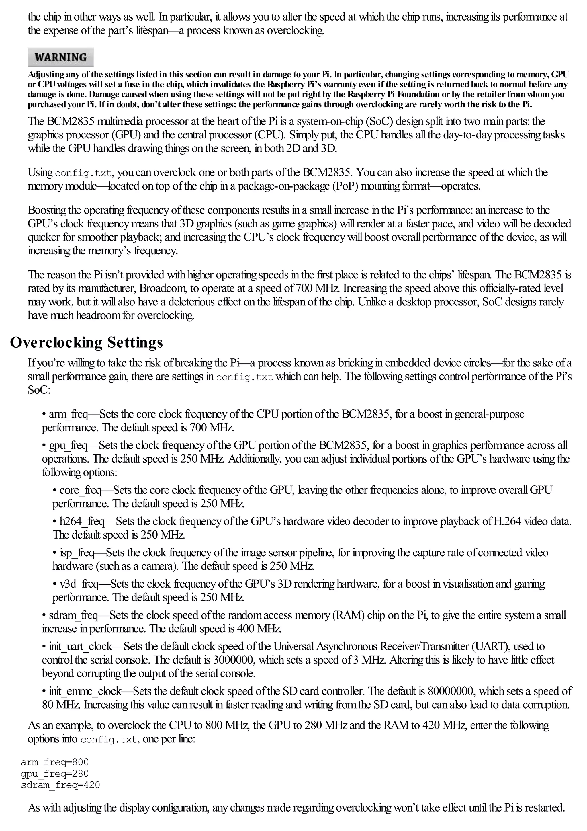 the chip inother ways as well. Inparticular, it allows youto alter the speed at whichthe chip runs, increasingits performance at
the expense ofthe part’s lifespan—a process knownas overclocking.
Adjusting any of the settings listedin this section can result in damage to yourPi. In particular, changing settings corresponding to memory, GPU
orCPUvoltages will set a fuse in the chip, which invalidates the Raspberry Pi’s warranty even if the setting is returnedback to normal before any
damage is done. Damage causedwhen using these settings will not be put right by the Raspberry Pi Foundation orby the retailerfromwhomyou
purchasedyourPi. If in doubt, don’t alterthese settings: the performance gains through overclocking are rarely worth the risk to the Pi.
The BCM2835 multimedia processor at the heart ofthe Piis a system-on-chip (SoC) designsplit into two mainparts:the
graphics processor (GPU) and the centralprocessor (CPU). Simplyput, the CPUhandles allthe day-to-dayprocessingtasks
while the GPUhandles drawingthings onthe screen, inboth2Dand 3D.
Usingconfig.txt, youcanoverclock one or bothparts ofthe BCM2835. Youcanalso increase the speed at whichthe
memorymodule—located ontop ofthe chip ina package-on-package (PoP) mountingformat—operates.
Boostingthe operatingfrequencyofthese components results ina smallincrease inthe Pi’s performance:anincrease to the
GPU’s clock frequencymeans that 3Dgraphics (suchas game graphics) willrender at a faster pace, and video willbe decoded
quicker for smoother playback; and increasingthe CPU’s clock frequencywillboost overallperformance ofthe device, as will
increasingthe memory’s frequency.
The reasonthe Piisn’t provided withhigher operatingspeeds inthe first place is related to the chips’ lifespan. The BCM2835 is
rated byits manufacturer, Broadcom, to operate at a speed of700 MHz. Increasingthe speed above this officially-rated level
maywork, but it willalso have a deleterious effect onthe lifespanofthe chip. Unlike a desktop processor, SoC designs rarely
have muchheadroomfor overclocking.
Overclocking Settings
Ifyou’re willingto take the risk ofbreakingthe Pi—a process knownas brickinginembedded device circles—for the sake ofa
smallperformance gain, there are settings inconfig.txt whichcanhelp. The followingsettings controlperformance ofthe Pi’s
SoC:
• arm_freq—Sets the core clock frequencyofthe CPUportionofthe BCM2835, for a boost ingeneral-purpose
performance. The default speed is 700 MHz.
• gpu_freq—Sets the clock frequencyofthe GPUportionofthe BCM2835, for a boost ingraphics performance across all
operations. The default speed is 250 MHz. Additionally, youcanadjust individualportions ofthe GPU’s hardware usingthe
followingoptions:
• core_freq—Sets the core clock frequencyofthe GPU, leavingthe other frequencies alone, to improve overallGPU
performance. The default speed is 250 MHz.
• h264_freq—Sets the clock frequencyofthe GPU’s hardware video decoder to improve playback ofH.264 video data.
The default speed is 250 MHz.
• isp_freq—Sets the clock frequencyofthe image sensor pipeline, for improvingthe capture rate ofconnected video
hardware (suchas a camera). The default speed is 250 MHz.
• v3d_freq—Sets the clock frequencyofthe GPU’s 3Drenderinghardware, for a boost invisualisationand gaming
performance. The default speed is 250 MHz.
• sdram_freq—Sets the clock speed ofthe randomaccess memory(RAM) chip onthe Pi, to give the entire systema small
increase inperformance. The default speed is 400 MHz.
• init_uart_clock—Sets the default clock speed ofthe UniversalAsynchronous Receiver/Transmitter (UART), used to
controlthe serialconsole. The default is 3000000, whichsets a speed of3 MHz. Alteringthis is likelyto have little effect
beyond corruptingthe output ofthe serialconsole.
• init_emmc_clock—Sets the default clock speed ofthe SDcard controller. The default is 80000000, whichsets a speed of
80 MHz. Increasingthis value canresult infaster readingand writingfromthe SDcard, but canalso lead to data corruption.
As anexample, to overclock the CPUto 800 MHz, the GPUto 280 MHzand the RAM to 420 MHz, enter the following
options into config.txt, one per line:
arm_freq=800
gpu_freq=280
sdram_freq=420
As withadjustingthe displayconfiguration, anychanges made regardingoverclockingwon’t take effect untilthe Piis restarted.
 