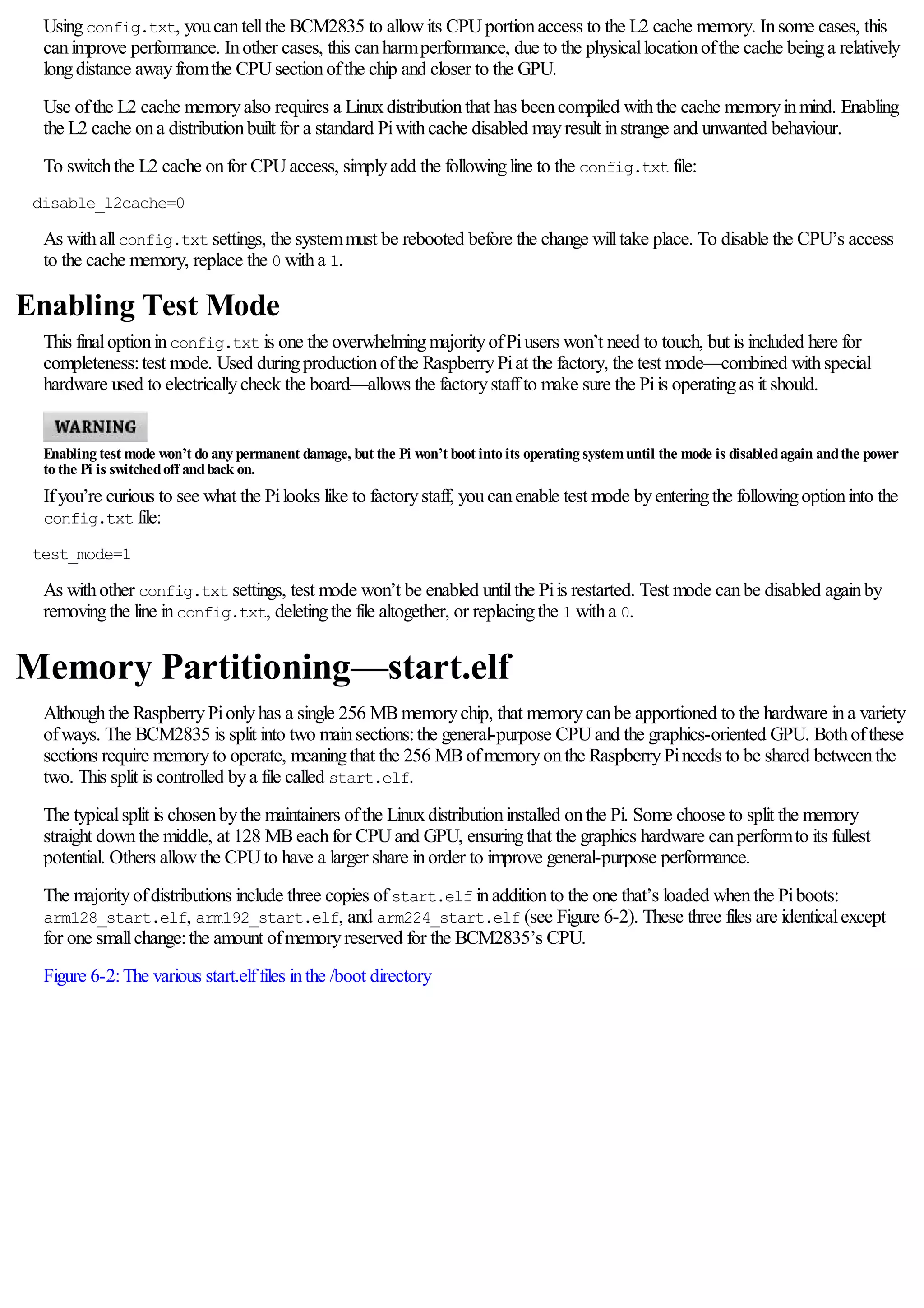 Usingconfig.txt, youcantellthe BCM2835 to allowits CPUportionaccess to the L2 cache memory. Insome cases, this
canimprove performance. Inother cases, this canharmperformance, due to the physicallocationofthe cache beinga relatively
longdistance awayfromthe CPUsectionofthe chip and closer to the GPU.
Use ofthe L2 cache memoryalso requires a Linuxdistributionthat has beencompiled withthe cache memoryinmind. Enabling
the L2 cache ona distributionbuilt for a standard Piwithcache disabled mayresult instrange and unwanted behaviour.
To switchthe L2 cache onfor CPUaccess, simplyadd the followingline to the config.txt file:
disable_l2cache=0
As withallconfig.txt settings, the systemmust be rebooted before the change willtake place. To disable the CPU’s access
to the cache memory, replace the 0 witha 1.
Enabling Test Mode
This finaloptioninconfig.txt is one the overwhelmingmajorityofPiusers won’t need to touch, but is included here for
completeness:test mode. Used duringproductionofthe RaspberryPiat the factory, the test mode—combined withspecial
hardware used to electricallycheck the board—allows the factorystaffto make sure the Piis operatingas it should.
Enabling test mode won’t do any permanent damage, but the Pi won’t boot into its operating systemuntil the mode is disabledagain andthe power
to the Pi is switchedoff andback on.
Ifyou’re curious to see what the Pilooks like to factorystaff, youcanenable test mode byenteringthe followingoptioninto the
config.txt file:
test_mode=1
As withother config.txt settings, test mode won’t be enabled untilthe Piis restarted. Test mode canbe disabled againby
removingthe line inconfig.txt, deletingthe file altogether, or replacingthe 1 witha 0.
Memory Partitioning—start.elf
Althoughthe RaspberryPionlyhas a single 256 MBmemorychip, that memorycanbe apportioned to the hardware ina variety
ofways. The BCM2835 is split into two mainsections:the general-purpose CPUand the graphics-oriented GPU. Bothofthese
sections require memoryto operate, meaningthat the 256 MBofmemoryonthe RaspberryPineeds to be shared betweenthe
two. This split is controlled bya file called start.elf.
The typicalsplit is chosenbythe maintainers ofthe Linuxdistributioninstalled onthe Pi. Some choose to split the memory
straight downthe middle, at 128 MBeachfor CPUand GPU, ensuringthat the graphics hardware canperformto its fullest
potential. Others allowthe CPUto have a larger share inorder to improve general-purpose performance.
The majorityofdistributions include three copies ofstart.elf inadditionto the one that’s loaded whenthe Piboots:
arm128_start.elf, arm192_start.elf, and arm224_start.elf (see Figure 6-2). These three files are identicalexcept
for one smallchange:the amount ofmemoryreserved for the BCM2835’s CPU.
Figure 6-2:The various start.elffiles inthe /boot directory
 