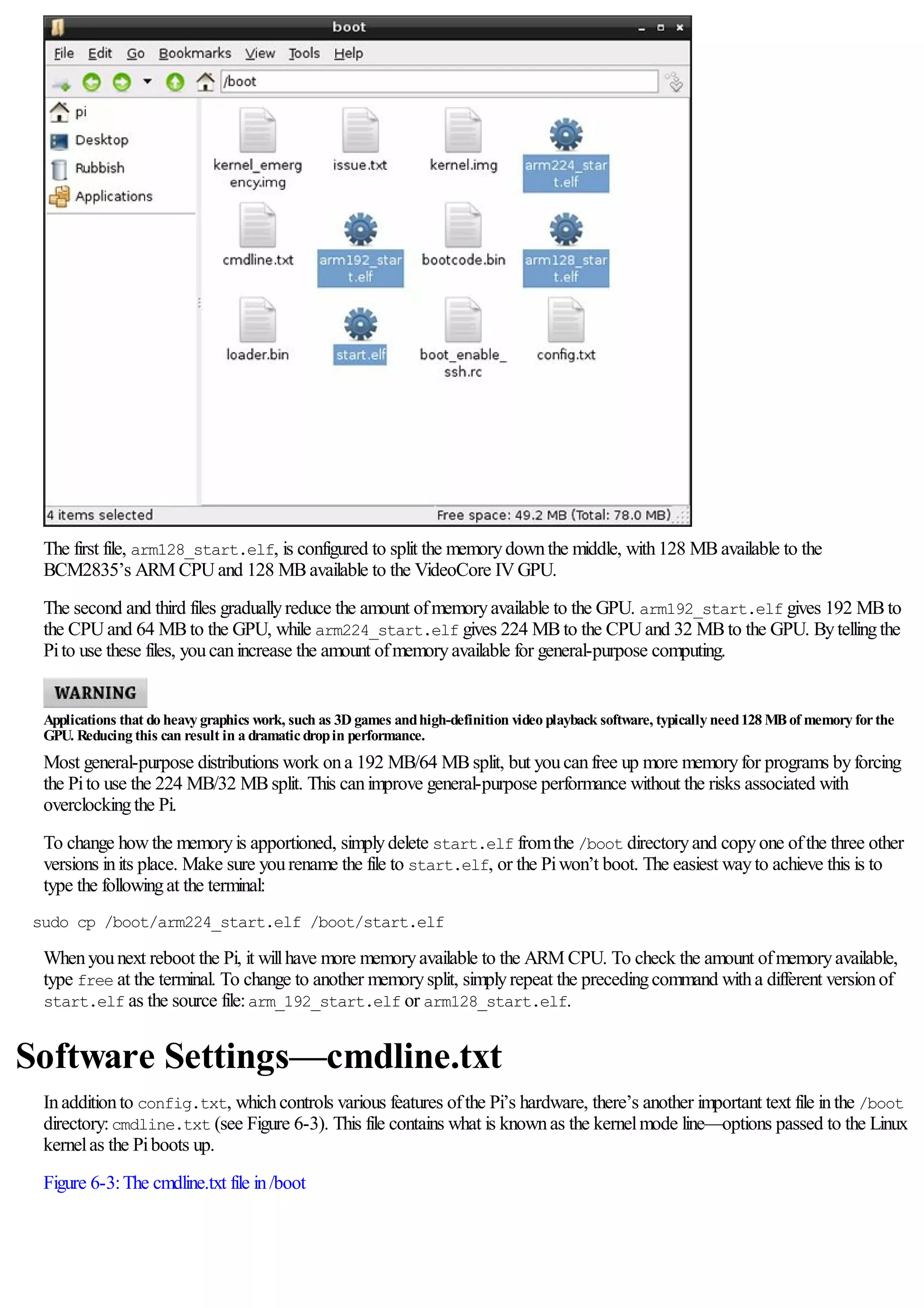 The first file, arm128_start.elf, is configured to split the memorydownthe middle, with128 MBavailable to the
BCM2835’s ARM CPUand 128 MBavailable to the VideoCore IVGPU.
The second and third files graduallyreduce the amount ofmemoryavailable to the GPU. arm192_start.elf gives 192 MBto
the CPUand 64 MBto the GPU, while arm224_start.elf gives 224 MBto the CPUand 32 MBto the GPU. Bytellingthe
Pito use these files, youcanincrease the amount ofmemoryavailable for general-purpose computing.
Applications that do heavy graphics work, such as 3D games andhigh-definition video playback software, typically need128 MBof memory forthe
GPU. Reducing this can result in a dramaticdropin performance.
Most general-purpose distributions work ona 192 MB/64 MBsplit, but youcanfree up more memoryfor programs byforcing
the Pito use the 224 MB/32 MBsplit. This canimprove general-purpose performance without the risks associated with
overclockingthe Pi.
To change howthe memoryis apportioned, simplydelete start.elf fromthe /boot directoryand copyone ofthe three other
versions inits place. Make sure yourename the file to start.elf, or the Piwon’t boot. The easiest wayto achieve this is to
type the followingat the terminal:
sudo cp /boot/arm224_start.elf /boot/start.elf
Whenyounext reboot the Pi, it willhave more memoryavailable to the ARM CPU. To check the amount ofmemoryavailable,
type free at the terminal. To change to another memorysplit, simplyrepeat the precedingcommand witha different versionof
start.elf as the source file:arm_192_start.elf or arm128_start.elf.
Software Settings—cmdline.txt
Inadditionto config.txt, whichcontrols various features ofthe Pi’s hardware, there’s another important text file inthe /boot
directory:cmdline.txt (see Figure 6-3). This file contains what is knownas the kernelmode line—options passed to the Linux
kernelas the Piboots up.
Figure 6-3:The cmdline.txt file in/boot
 