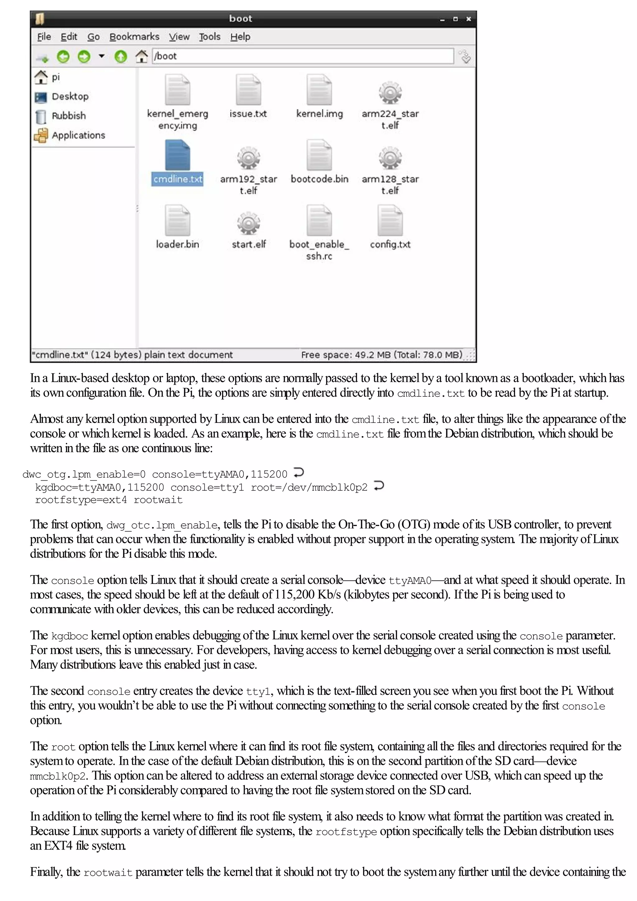 Ina Linux-based desktop or laptop, these options are normallypassed to the kernelbya toolknownas a bootloader, whichhas
its ownconfigurationfile. Onthe Pi, the options are simplyentered directlyinto cmdline.txt to be read bythe Piat startup.
Almost anykerneloptionsupported byLinuxcanbe entered into the cmdline.txt file, to alter things like the appearance ofthe
console or whichkernelis loaded. As anexample, here is the cmdline.txt file fromthe Debiandistribution, whichshould be
writteninthe file as one continuous line:
dwc_otg.lpm_enable=0 console=ttyAMA0,115200
kgdboc=ttyAMA0,115200 console=tty1 root=/dev/mmcblk0p2
rootfstype=ext4 rootwait
The first option, dwg_otc.lpm_enable, tells the Pito disable the On-The-Go (OTG) mode ofits USBcontroller, to prevent
problems that canoccur whenthe functionalityis enabled without proper support inthe operatingsystem. The majorityofLinux
distributions for the Pidisable this mode.
The console optiontells Linuxthat it should create a serialconsole—device ttyAMA0—and at what speed it should operate. In
most cases, the speed should be left at the default of115,200 Kb/s (kilobytes per second). Ifthe Piis beingused to
communicate witholder devices, this canbe reduced accordingly.
The kgdboc kerneloptionenables debuggingofthe Linuxkernelover the serialconsole created usingthe console parameter.
For most users, this is unnecessary. For developers, havingaccess to kerneldebuggingover a serialconnectionis most useful.
Manydistributions leave this enabled just incase.
The second console entrycreates the device tty1, whichis the text-filled screenyousee whenyoufirst boot the Pi. Without
this entry, youwouldn’t be able to use the Piwithout connectingsomethingto the serialconsole created bythe first console
option.
The root optiontells the Linuxkernelwhere it canfind its root file system, containingallthe files and directories required for the
systemto operate. Inthe case ofthe default Debiandistribution, this is onthe second partitionofthe SDcard—device
mmcblk0p2. This optioncanbe altered to address anexternalstorage device connected over USB, whichcanspeed up the
operationofthe Piconsiderablycompared to havingthe root file systemstored onthe SDcard.
Inadditionto tellingthe kernelwhere to find its root file system, it also needs to knowwhat format the partitionwas created in.
Because Linuxsupports a varietyofdifferent file systems, the rootfstype optionspecificallytells the Debiandistributionuses
anEXT4 file system.
Finally, the rootwait parameter tells the kernelthat it should not tryto boot the systemanyfurther untilthe device containingthe
 