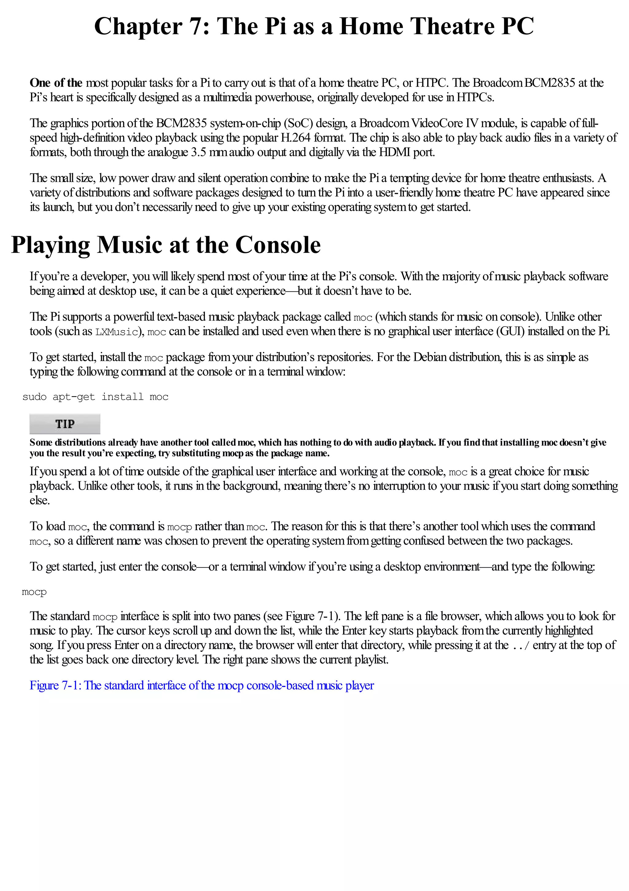 Chapter 7: The Pi as a Home Theatre PC
One of the most popular tasks for a Pito carryout is that ofa home theatre PC, or HTPC. The BroadcomBCM2835 at the
Pi’s heart is specificallydesigned as a multimedia powerhouse, originallydeveloped for use inHTPCs.
The graphics portionofthe BCM2835 system-on-chip (SoC) design, a BroadcomVideoCore IVmodule, is capable offull-
speed high-definitionvideo playback usingthe popular H.264 format. The chip is also able to playback audio files ina varietyof
formats, boththroughthe analogue 3.5 mmaudio output and digitallyvia the HDMI port.
The smallsize, lowpower drawand silent operationcombine to make the Pia temptingdevice for home theatre enthusiasts. A
varietyofdistributions and software packages designed to turnthe Piinto a user-friendlyhome theatre PC have appeared since
its launch, but youdon’t necessarilyneed to give up your existingoperatingsystemto get started.
Playing Music at the Console
Ifyou’re a developer, youwilllikelyspend most ofyour time at the Pi’s console. Withthe majorityofmusic playback software
beingaimed at desktop use, it canbe a quiet experience—but it doesn’t have to be.
The Pisupports a powerfultext-based music playback package called moc (whichstands for music onconsole). Unlike other
tools (suchas LXMusic), moc canbe installed and used evenwhenthere is no graphicaluser interface (GUI) installed onthe Pi.
To get started, installthe moc package fromyour distribution’s repositories. For the Debiandistribution, this is as simple as
typingthe followingcommand at the console or ina terminalwindow:
sudo apt-get install moc
Some distributions already have anothertool calledmoc, which has nothing to do with audio playback. If you findthat installing mocdoesn’t give
you the result you’re expecting, try substituting mocpas the package name.
Ifyouspend a lot oftime outside ofthe graphicaluser interface and workingat the console, moc is a great choice for music
playback. Unlike other tools, it runs inthe background, meaningthere’s no interruptionto your music ifyoustart doingsomething
else.
To load moc, the command is mocp rather thanmoc. The reasonfor this is that there’s another toolwhichuses the command
moc, so a different name was chosento prevent the operatingsystemfromgettingconfused betweenthe two packages.
To get started, just enter the console—or a terminalwindowifyou’re usinga desktop environment—and type the following:
mocp
The standard mocp interface is split into two panes (see Figure 7-1). The left pane is a file browser, whichallows youto look for
music to play. The cursor keys scrollup and downthe list, while the Enter keystarts playback fromthe currentlyhighlighted
song. Ifyoupress Enter ona directoryname, the browser willenter that directory, while pressingit at the ../ entryat the top of
the list goes back one directorylevel. The right pane shows the current playlist.
Figure 7-1:The standard interface ofthe mocp console-based music player
 