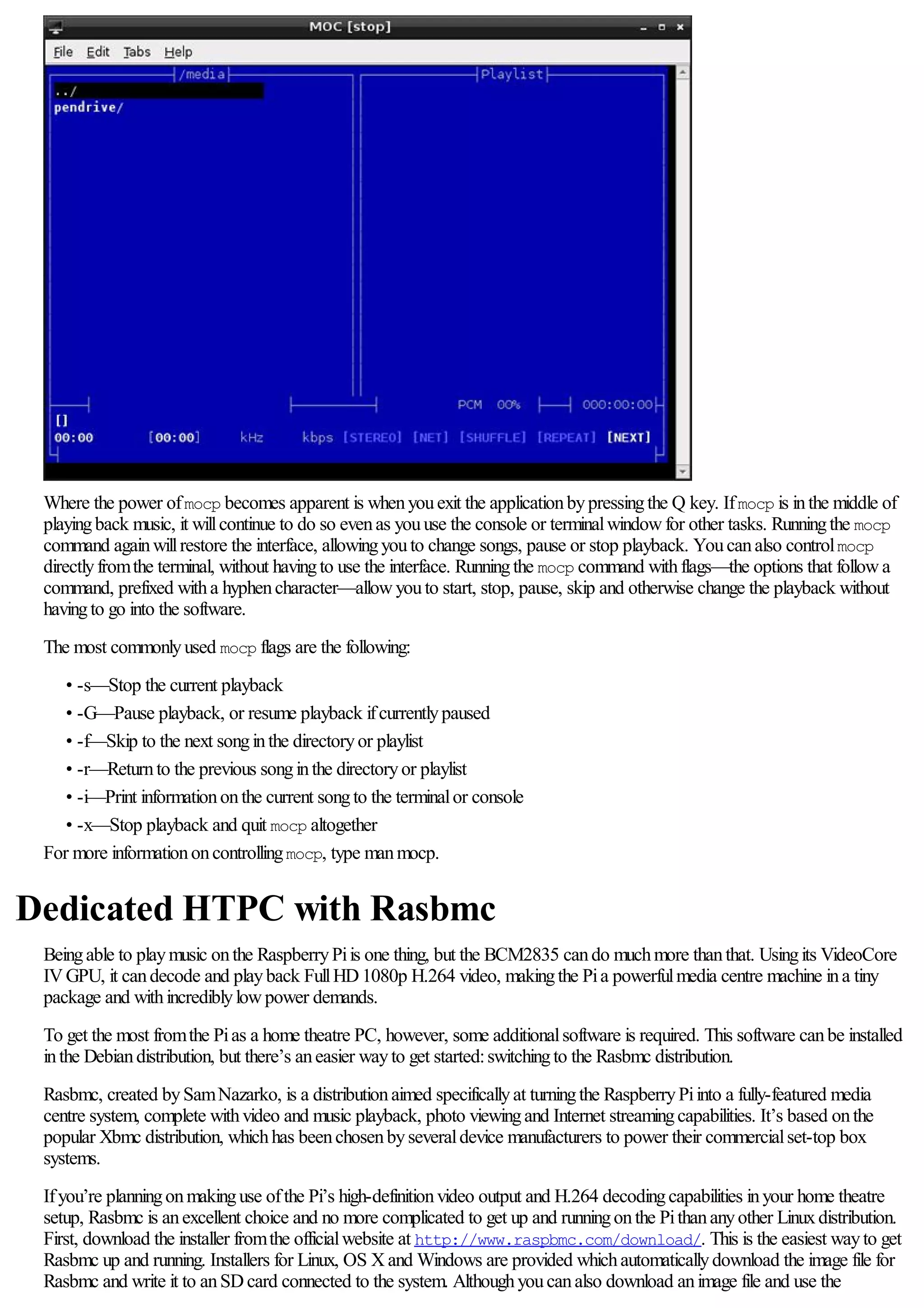 Where the power ofmocp becomes apparent is whenyouexit the applicationbypressingthe Q key. Ifmocp is inthe middle of
playingback music, it willcontinue to do so evenas youuse the console or terminalwindowfor other tasks. Runningthe mocp
command againwillrestore the interface, allowingyouto change songs, pause or stop playback. Youcanalso controlmocp
directlyfromthe terminal, without havingto use the interface. Runningthe mocp command withflags—the options that followa
command, prefixed witha hyphencharacter—allowyouto start, stop, pause, skip and otherwise change the playback without
havingto go into the software.
The most commonlyused mocp flags are the following:
• -s—Stop the current playback
• -G—Pause playback, or resume playback ifcurrentlypaused
• -f—Skip to the next songinthe directoryor playlist
• -r—Returnto the previous songinthe directoryor playlist
• -i—Print informationonthe current songto the terminalor console
• -x—Stop playback and quit mocp altogether
For more informationoncontrollingmocp, type manmocp.
Dedicated HTPC with Rasbmc
Beingable to playmusic onthe RaspberryPiis one thing, but the BCM2835 cando muchmore thanthat. Usingits VideoCore
IVGPU, it candecode and playback FullHD1080p H.264 video, makingthe Pia powerfulmedia centre machine ina tiny
package and withincrediblylowpower demands.
To get the most fromthe Pias a home theatre PC, however, some additionalsoftware is required. This software canbe installed
inthe Debiandistribution, but there’s aneasier wayto get started:switchingto the Rasbmc distribution.
Rasbmc, created bySamNazarko, is a distributionaimed specificallyat turningthe RaspberryPiinto a fully-featured media
centre system, complete withvideo and music playback, photo viewingand Internet streamingcapabilities. It’s based onthe
popular Xbmc distribution, whichhas beenchosenbyseveraldevice manufacturers to power their commercialset-top box
systems.
Ifyou’re planningonmakinguse ofthe Pi’s high-definitionvideo output and H.264 decodingcapabilities inyour home theatre
setup, Rasbmc is anexcellent choice and no more complicated to get up and runningonthe Pithananyother Linuxdistribution.
First, download the installer fromthe officialwebsite at http://www.raspbmc.com/download/. This is the easiest wayto get
Rasbmc up and running. Installers for Linux, OS Xand Windows are provided whichautomaticallydownload the image file for
Rasbmc and write it to anSDcard connected to the system. Althoughyoucanalso download animage file and use the
 