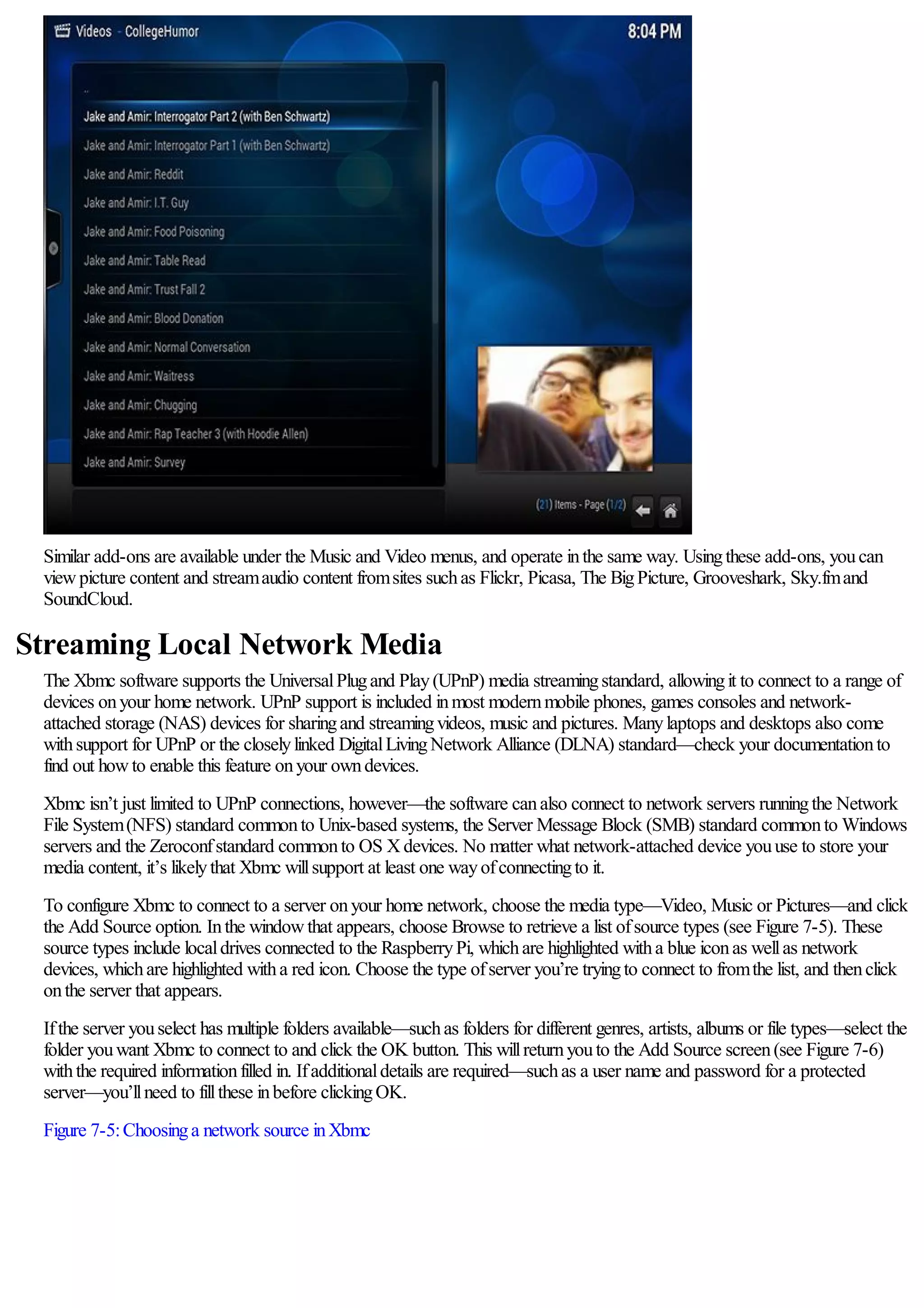 Similar add-ons are available under the Music and Video menus, and operate inthe same way. Usingthese add-ons, youcan
viewpicture content and streamaudio content fromsites suchas Flickr, Picasa, The BigPicture, Grooveshark, Sky.fmand
SoundCloud.
Streaming Local Network Media
The Xbmc software supports the UniversalPlugand Play(UPnP) media streamingstandard, allowingit to connect to a range of
devices onyour home network. UPnP support is included inmost modernmobile phones, games consoles and network-
attached storage (NAS) devices for sharingand streamingvideos, music and pictures. Manylaptops and desktops also come
withsupport for UPnP or the closelylinked DigitalLivingNetwork Alliance (DLNA) standard—check your documentationto
find out howto enable this feature onyour owndevices.
Xbmc isn’t just limited to UPnP connections, however—the software canalso connect to network servers runningthe Network
File System(NFS) standard commonto Unix-based systems, the Server Message Block (SMB) standard commonto Windows
servers and the Zeroconfstandard commonto OS Xdevices. No matter what network-attached device youuse to store your
media content, it’s likelythat Xbmc willsupport at least one wayofconnectingto it.
To configure Xbmc to connect to a server onyour home network, choose the media type—Video, Music or Pictures—and click
the Add Source option. Inthe windowthat appears, choose Browse to retrieve a list ofsource types (see Figure 7-5). These
source types include localdrives connected to the RaspberryPi, whichare highlighted witha blue iconas wellas network
devices, whichare highlighted witha red icon. Choose the type ofserver you’re tryingto connect to fromthe list, and thenclick
onthe server that appears.
Ifthe server youselect has multiple folders available—suchas folders for different genres, artists, albums or file types—select the
folder youwant Xbmc to connect to and click the OK button. This willreturnyouto the Add Source screen(see Figure 7-6)
withthe required informationfilled in. Ifadditionaldetails are required—suchas a user name and password for a protected
server—you’llneed to fillthese inbefore clickingOK.
Figure 7-5:Choosinga network source inXbmc
 