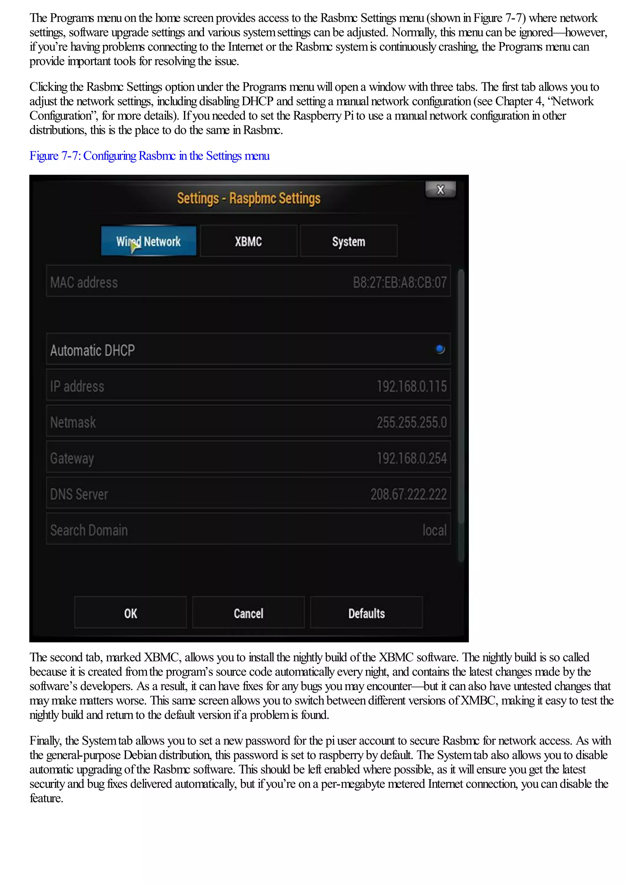 The Programs menuonthe home screenprovides access to the Rasbmc Settings menu(showninFigure 7-7) where network
settings, software upgrade settings and various systemsettings canbe adjusted. Normally, this menucanbe ignored—however,
ifyou’re havingproblems connectingto the Internet or the Rasbmc systemis continuouslycrashing, the Programs menucan
provide important tools for resolvingthe issue.
Clickingthe Rasbmc Settings optionunder the Programs menuwillopena windowwiththree tabs. The first tab allows youto
adjust the network settings, includingdisablingDHCP and settinga manualnetwork configuration(see Chapter 4, “Network
Configuration”, for more details). Ifyouneeded to set the RaspberryPito use a manualnetwork configurationinother
distributions, this is the place to do the same inRasbmc.
Figure 7-7:ConfiguringRasbmc inthe Settings menu
The second tab, marked XBMC, allows youto installthe nightlybuild ofthe XBMC software. The nightlybuild is so called
because it is created fromthe program’s source code automaticallyeverynight, and contains the latest changes made bythe
software’s developers. As a result, it canhave fixes for anybugs youmayencounter—but it canalso have untested changes that
maymake matters worse. This same screenallows youto switchbetweendifferent versions ofXMBC, makingit easyto test the
nightlybuild and returnto the default versionifa problemis found.
Finally, the Systemtab allows youto set a newpassword for the piuser account to secure Rasbmc for network access. As with
the general-purpose Debiandistribution, this password is set to raspberrybydefault. The Systemtab also allows youto disable
automatic upgradingofthe Rasbmc software. This should be left enabled where possible, as it willensure youget the latest
securityand bugfixes delivered automatically, but ifyou’re ona per-megabyte metered Internet connection, youcandisable the
feature.
 