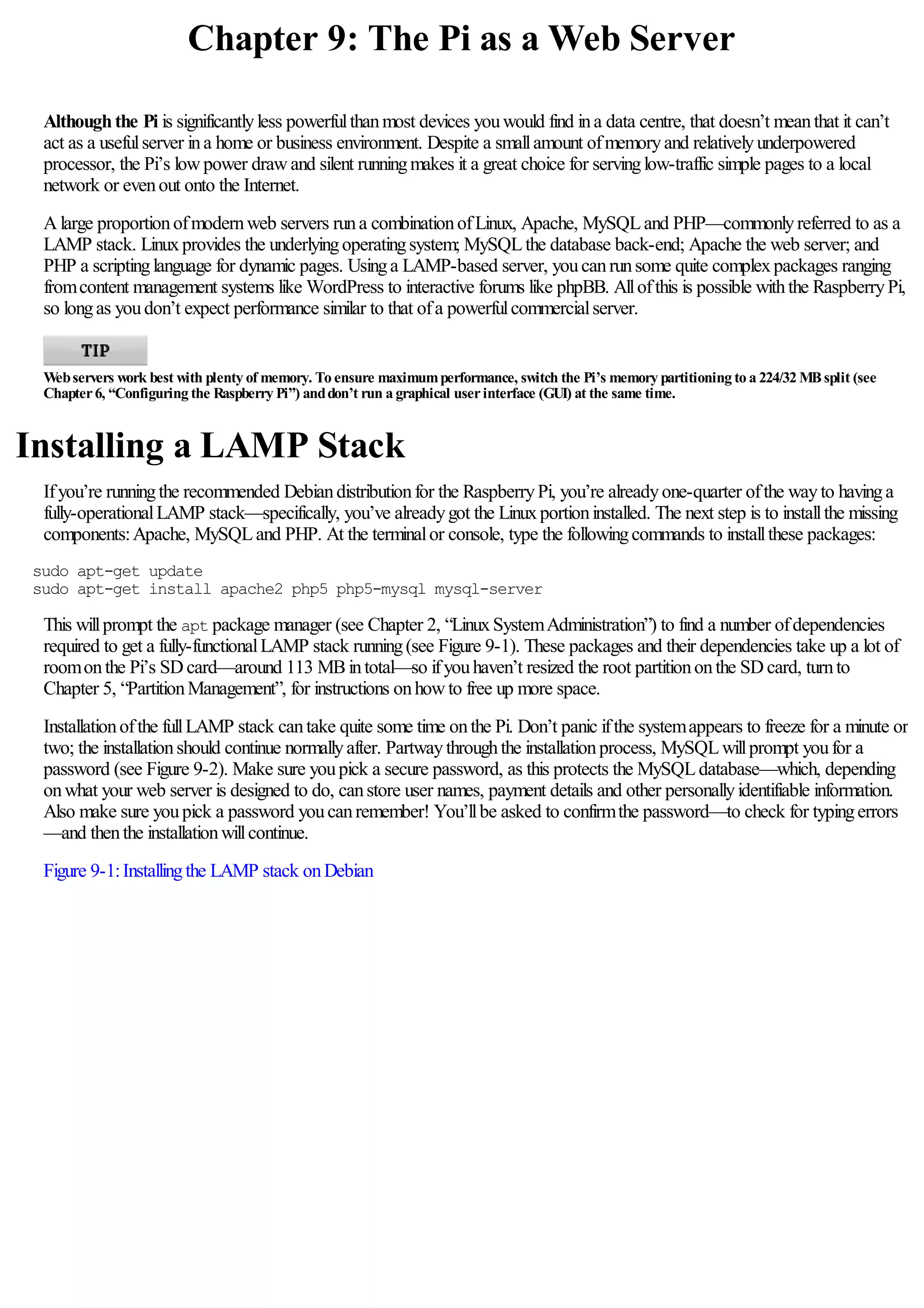 Chapter 9: The Pi as a Web Server
Althoughthe Pi is significantlyless powerfulthanmost devices youwould find ina data centre, that doesn’t meanthat it can’t
act as a usefulserver ina home or business environment. Despite a smallamount ofmemoryand relativelyunderpowered
processor, the Pi’s lowpower drawand silent runningmakes it a great choice for servinglow-traffic simple pages to a local
network or evenout onto the Internet.
Alarge proportionofmodernweb servers runa combinationofLinux, Apache, MySQLand PHP—commonlyreferred to as a
LAMP stack. Linuxprovides the underlyingoperatingsystem; MySQLthe database back-end; Apache the web server; and
PHP a scriptinglanguage for dynamic pages. Usinga LAMP-based server, youcanrunsome quite complexpackages ranging
fromcontent management systems like WordPress to interactive forums like phpBB. Allofthis is possible withthe RaspberryPi,
so longas youdon’t expect performance similar to that ofa powerfulcommercialserver.
Webservers work best with plenty of memory. To ensure maximumperformance, switch the Pi’s memory partitioning to a 224/32 MBsplit (see
Chapter6, “Configuring the Raspberry Pi”) anddon’t run a graphical userinterface (GUI) at the same time.
Installing a LAMP Stack
Ifyou’re runningthe recommended Debiandistributionfor the RaspberryPi, you’re alreadyone-quarter ofthe wayto havinga
fully-operationalLAMP stack—specifically, you’ve alreadygot the Linuxportioninstalled. The next step is to installthe missing
components:Apache, MySQLand PHP. At the terminalor console, type the followingcommands to installthese packages:
sudo apt-get update
sudo apt-get install apache2 php5 php5-mysql mysql-server
This willprompt the apt package manager (see Chapter 2, “LinuxSystemAdministration”) to find a number ofdependencies
required to get a fully-functionalLAMP stack running(see Figure 9-1). These packages and their dependencies take up a lot of
roomonthe Pi’s SDcard—around 113 MBintotal—so ifyouhaven’t resized the root partitiononthe SDcard, turnto
Chapter 5, “PartitionManagement”, for instructions onhowto free up more space.
Installationofthe fullLAMP stack cantake quite some time onthe Pi. Don’t panic ifthe systemappears to freeze for a minute or
two; the installationshould continue normallyafter. Partwaythroughthe installationprocess, MySQLwillprompt youfor a
password (see Figure 9-2). Make sure youpick a secure password, as this protects the MySQLdatabase—which, depending
onwhat your web server is designed to do, canstore user names, payment details and other personallyidentifiable information.
Also make sure youpick a password youcanremember! You’llbe asked to confirmthe password—to check for typingerrors
—and thenthe installationwillcontinue.
Figure 9-1:Installingthe LAMP stack onDebian
 