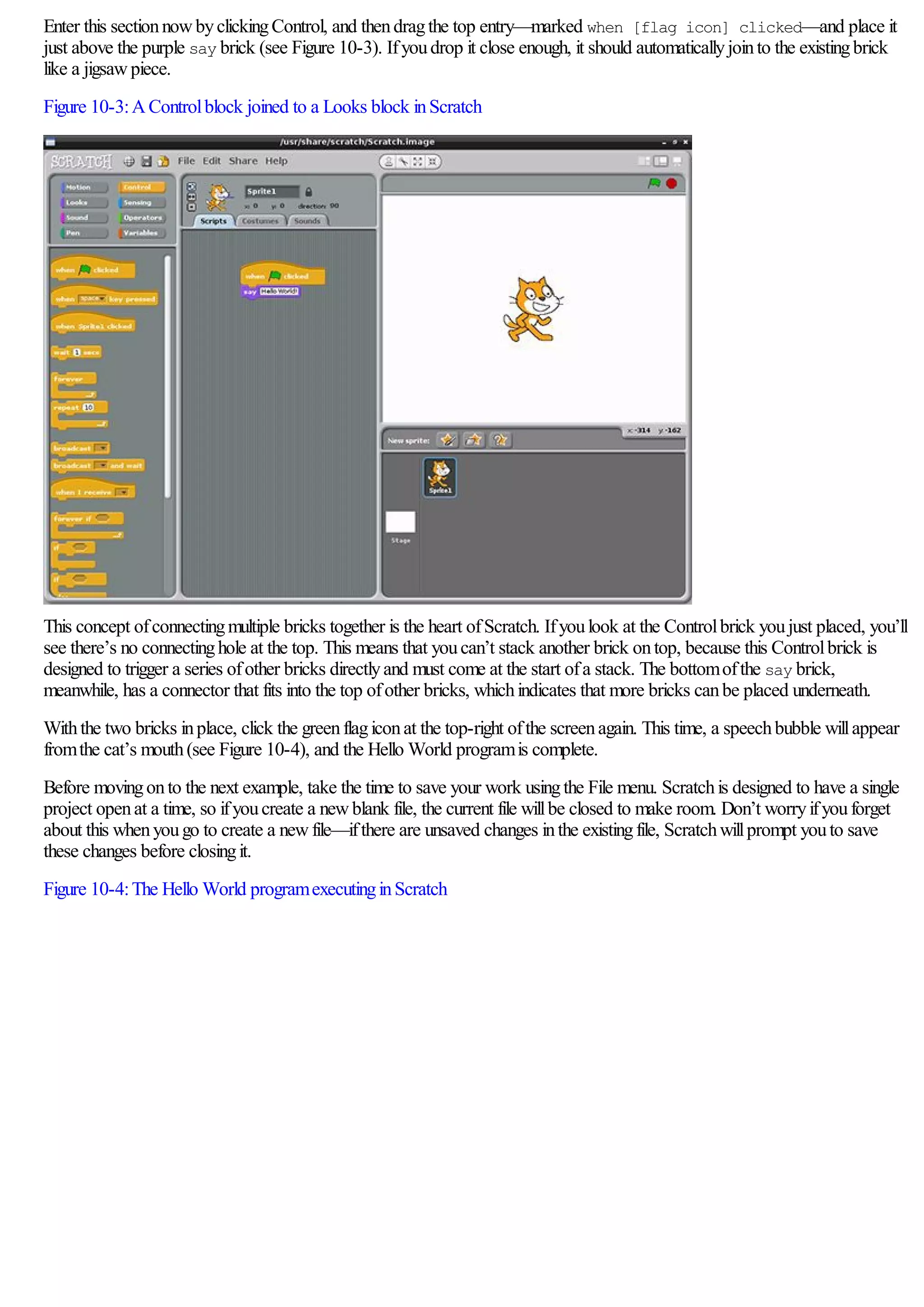 Enter this sectionnowbyclickingControl, and thendragthe top entry—marked when [flag icon] clicked—and place it
just above the purple say brick (see Figure 10-3). Ifyoudrop it close enough, it should automaticallyjointo the existingbrick
like a jigsawpiece.
Figure 10-3:AControlblock joined to a Looks block inScratch
This concept ofconnectingmultiple bricks together is the heart ofScratch. Ifyoulook at the Controlbrick youjust placed, you’ll
see there’s no connectinghole at the top. This means that youcan’t stack another brick ontop, because this Controlbrick is
designed to trigger a series ofother bricks directlyand must come at the start ofa stack. The bottomofthe say brick,
meanwhile, has a connector that fits into the top ofother bricks, whichindicates that more bricks canbe placed underneath.
Withthe two bricks inplace, click the greenflagiconat the top-right ofthe screenagain. This time, a speechbubble willappear
fromthe cat’s mouth(see Figure 10-4), and the Hello World programis complete.
Before movingonto the next example, take the time to save your work usingthe File menu. Scratchis designed to have a single
project openat a time, so ifyoucreate a newblank file, the current file willbe closed to make room. Don’t worryifyouforget
about this whenyougo to create a newfile—ifthere are unsaved changes inthe existingfile, Scratchwillprompt youto save
these changes before closingit.
Figure 10-4:The Hello World programexecutinginScratch
 